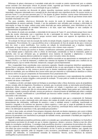 Diferenças  de  gênero  relacionam­se  à  ansiedade  criada  pela  dor  evocada  no  cenário  experimental,  pois  os  achados
seriam  coerentes  com  observações  clínicas  do  presente  estudo,  sugerindo  que  homens  seriam  mais  preocupados  ou
ficariam mais desapontados pela dor e sua cronificação do que as mulheres.7
Indivíduos  da  casuística  em  discussão  do  gênero  masculino  mostraram  positiva  correlação  entre  ansiedade  e
intensidade e desprazer relacionada com a sensação de dor observada pelo setor experiência da dor. Os escores iniciais no
pré­teste foram 5 e no pós­teste passaram para 3,5. Em doentes do gênero feminino, ocorreu menor deslocamento dos
escores entre o pré e pós­teste para intensidade de dor, de 3,7 para 3,5, o que apoiaria a ideia de que homens teriam maior
ansiedade relacionada com a dor.
Nos  casos  estudados,  observou­se  diminuição  dos  escores  da  escala  de  intensidade  de  dor  em  todas  as
submodalidades  da  amostra  analisada.  Contudo,  é  um  dos  parâmetros  mais  utilizados  para  averiguar  a  efetividade  de
intervenções  ao  longo  do  tempo,  embora  esteja  sendo  observado  que  outros  parâmetros,  como  interferência  na  vida  e
incapacidade  para  manutenção  de  atividades  laborativas  e  de  lazer,  sejam  mais  fidedignas  às  reais  condições  de
comprometimento da qualidade de vida.
Nos doentes do estudo com ansiedade, a intensidade de dor passou de 5 para 3,5, possivelmente porque houve maior
queda  das  escalas  relacionadas  com  a  experiência  da  dor  e  participação  de  outrem.  Nos  pacientes  depressivos,  a
intensidade  de  dor  passou  de  4,3  para  3,3,  porque  ocorrera  menor  contato  com  aspectos  da  experiência  da  dor,
característica dos sinais de transtorno depressivo.
Tal avaliação foi feita por meio da execução das tarefas de atenção dirigida, exigindo­se que fosse focalizado o objeto
de treinamento. Possivelmente, foi o que possibilitou ativar o deslocamento do foco de atenção da dor para o treino por
meio  dos  sinais  a  serem  modificados.  Isso  resultou  em  redução  da  retroalimentação  que  a  migrânea  impunha,
melhorando, ao longo do treino, a atividade discriminatória entre a dor e demais sinais corporais.8,9
O biofeedback foi técnica que auxiliou os doentes a modificarem sentimentos, pensamentos e condutas, conforme o
que  foi  relatado  quanto  a  impressões  sobre  os  efeitos  da  intervenção,  consideradas  ao  final  do  tratamento;  quanto  ao
desfecho,  uma  vez  que  afirmaram  que,  ao  aprenderem  novas  maneiras  de  responder  e  adaptaremse  a  sintomas
migranosos, novos esquemas plásticos poderiam ter surgido, como visto pelos relatos dos doentes.
A queixa dolorosa vinculou­se à atribuição de sentido simbólico associado ao seu aparecimento ou manutenção em 23
doentes (76,6%), e, ao final do tratamento, a melhora dos sintomas de migrânea foi relacionada com a melhora de sua
condição psíquica, seja no sentido relacional, interpessoal, conjugal e psicocomportamental.
Dor e incapacidade foram consideradas como constructos separados. Quando conseguiram identificar separadamente
queixas físicas e psíquicas, identificando os índices de intensidade de dor, ou seja, aproximando os fatores que induziam à
incapacidade  e  interferiam  na  vida,  tornou­se  possível  que  os  doentes  manejassem  melhor  suas  vidas.  Tais  aspectos
devem ser ressaltados, pois sua influência deve ocorrer muito mais por relacionar­se à dificuldade de identificar os efeitos
do estresse afetivo do que por componentes do funcionamento físico propriamente dito.2
Ao se examinar as queixas dos migranosos, na maior parte das vezes examinase o corpo separadamente das condições
mentais, pois seriam as mentes relegadas a outra posição de avaliação. “O corpo pode ser tratado de modo genérico, mas
as mentes são únicas e individuais”.10
A tendência a dividir a atividade mental em biológica ou psicológica induz a falsas dicotomias acerca de propedêutica
clínica e armada, além do diagnóstico. Reconhece­se, portanto, que, no presente estudo, as intervenções psicofisiológicas
produziram  efeitos  psíquicos  mais  pelo  aspecto  de  intercâmbio  em  relação  à  experiência  que  o  procedimento  de
biofeedback oferece, e menos pelo fato de convencimento, pois os resultados obtidos fazem pensar que a efetividade da
intervenção, segundo o protocolo utilizado, ocorreu por promover o desenvolvimento de habilidade para afetar a condição
das  emoções  e  atenção,  modificando­as  e  possibilitando  que  houvesse  melhor  conexão  e  comunicação  entre  conteúdos
conscientes e não conscientes.
Assim,  é  pertinente  que  as  duas  vertentes  de  estudo  se  complementem  para  que  a  compreensão  do  fenômeno
psicológico ocorra, ou seja, a intersecção entre, pelo menos, dois campos de estudo: um que se ocupa do conhecimento do
processamento  das  informações,  codificação  da  memória  e  como  a  realidade  externa  é  codificada,  transformada  na
memória e integrada a ela conforme nos apresenta a ciência cognitiva, e outro que se ocupa da qualidade da estrutura
interna produzida pelos relacionamentos desde as relações mais primitivas, constituição básica mental especialmente dos
afetos e da elaboração da experiência vivida, apresentada pela psicanálise.11
A dor é, desse modo, um estímulo físico­psíquico claramente observado em doentes migranosos, pois ocorre evidente
aumento da reatividade a estressores, o que induz a modificações de estados atencionais e poderia levar à distorção do
processo de pensamento com interferência na percepção da realidade externa, apresentando a faculdade para magnificar a
percepção de estados internos.
Segundo consideração psicanalítica preliminar, poder­se­ia entender que o procedimento da terapêutica via biofeedback
proporcionaria movimento de ab­reação em que os doentes migranosos, durante o processo, libertar­se­iam dos afetos
ligados às recordações encobridoras. A estratégia citada possibilitou dissolver o automatismo da persistência dos afetos,
que são a expressão ou tradução subjetiva e qualitativa da quantidade de energia (afetos sem representação e representação
sem afeto) que estava associada a situações de sofrimento e de dor. O acesso ao material mnêmico, que, segundo esta
concepção,  significa  reprimido,  pôde  ser  integrado  à  série  associativa,  possibilitando  a  correção  e  a  reelaboração  de
situações  não  elaboradas,  ou  eventualmente  nomeadas  de  traumáticas.  Haveria,  assim,  influência  da  memória
autobiográfica no processamento da dor.
 