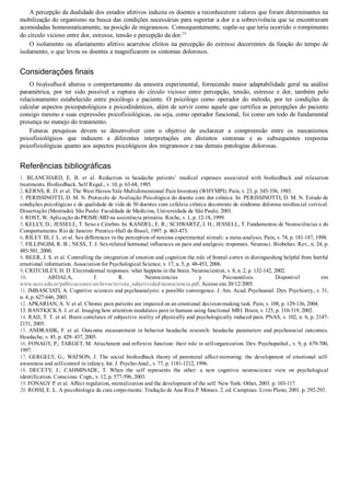 A percepção da dualidade dos estados afetivos induziu os doentes a reconhecerem valores que foram determinantes na
mobilização do organismo na busca das condições necessárias para suportar a dor e a sobrevivência que se encontravam
acomodadas homeostaticamente, na posição de migranosos. Consequentemente, supõe­se que teria ocorrido o rompimento
do círculo vicioso entre dor, estresse, tensão e percepção da dor.20
O isolamento ou afastamento afetivo acarretou efeitos na percepção do estresse decorrentes da função do tempo de
isolamento, o que levou os doentes a magnificarem os sintomas dolorosos.
Considerações finais
O biofeedback alterou o comportamento da amostra experimental, fornecendo maior adaptabilidade geral na análise
paramétrica,  por  ter  sido  possível  a  ruptura  do  círculo  vicioso  entre  percepção,  tensão,  estresse  e  dor,  também  pelo
relacionamento  estabelecido  entre  psicólogo  e  paciente.  O  psicólogo  como  operador  do  método,  por  ter  condições  de
calcular aspectos psicopatológicos e psicodinâmicos, além de servir como aquele que certifica as percepções do paciente
consigo mesmo e suas expressões psicofisiológicas, ou seja, como operador funcional, foi como um todo de fundamental
presença no manejo do tratamento.
Futuras  pesquisas  devem  se  desenvolver  com  o  objetivo  de  esclarecer  a  compreensão  entre  os  mecanismos
psicofisiológicos  que  induzem  a  diferentes  interpretações  em  distintos  sintomas  e  as  subsequentes  respostas
psicofisiológicas quanto aos aspectos psicológicos dos migranosos e nas demais patologias dolorosas.
Referências bibliográficas
1.  BLANCHARD,  E.  B.  et  al.  Reduction  in  headache  patients’  medical  expenses  associated  with  biofeedback  and  relaxation
treatments. Biofeedback. Self Regul., v. 10, p. 63­68, 1985.
2. KERNS, R. D. et al. The West Haven­Yale Multidimensional Pain Inventory (WHYMPI). Pain, v. 23, p. 345­356, 1985.
3. PERISSINOTTI, D. M. N. Protocolo de Avaliação Psicológica do doente com dor crônica. In: PERISSINOTTI, D. M. N. Estudo de
condições psicológicas e de qualidade de vida de 50 doentes com cefaleia crônica decorrente de síndrome dolorosa miofascial cervical.
Dissertação (Mestrado). São Paulo: Faculdade de Medicina, Universidade de São Paulo; 2001.
4. ROST, W. Aplicação do PRIME­MD na assistência primária. Roche, v. 1, p. 12­18, 1999.
5. KELLY, D.; JESSELL, T. Sexo e Cérebro. In: KANDEL, E. R.; SCHWARTZ, J. H.; JESSELL, T. Fundamentos de Neurociências e do
Comportamento. Rio de Janeiro: Prentice­Hall do Brasil, 1997. p. 463­473.
6. RILEY III, J. L. et al. Sex differences in the perception of noxious experimental stimuli: a meta­analysis. Pain, v. 74, p. 181­187, 1998.
7. FILLINGIM, R. B.; NESS, T. J. Sex­related hormonal influences on pain and analgesic responses. Neurosci. Biobehav. Rev., n. 24, p.
485­501, 2000.
8. BEER, J. S. et al. Controlling the integration of emotion and cognition the role of frontal cortex in distinguishing helpful from hurtful
emotional information. Association for Psychological Science, v. 17, n. 5, p. 48­453, 2006.
9. CRITCHLEY, H. D. Electrodermal responses: what happens in the brain. Neuroscientist, v. 8, n. 2, p. 132­142, 2002.
10.  ABDALA,  J.  R.  Neurociencias  y  Psicoanálisis.  Disponível  em
www.uces.edu.ar/publicaciones/archivos/revista_subjetividad/neurociencia.pdf. Acesso em 20/12/2005.
11. IMBASCIATI, A. Cognitive sciences and psychoanalysis: a possible convergence. J. Am. Acad. Psychoanal. Dyn. Psychiatry., v. 31,
n. 4, p. 627­646, 2003.
12. APKARIAN, A. V. et al. Chronic pain patients are impaired on an emotional decision­making task. Pain, v. 108, p. 129­136, 2004.
13. BANTKICK S. J. et al. Imaging how attention modulates pain in humans using functional MRI. Brain, v. 125, p. 310­319, 2002.
14. RAIJ, T. T. et al. Brain correlates of subjective reality of physically and psychologically induced pain. PNAS, v. 102, n. 6, p. 2147­
2151, 2005.
15.  ANDRASIK,  F.  et  al.  Outcome  measurement  in  behavior  headache  research:  headache  parameters  and  psychosocial  outcomes.
Headache, v. 45, p. 429­ 437, 2005.
16. FONAGY, P.; TARGET, M. Attachment and reflexive function: their role in self­organization. Dev. Psychopathol., v. 9, p. 679­700,
1997.
17.  GERGELY,  G.;  WATSON,  J.  The  social  biofeedback  theory  of  parenteral  affect­mirroring:  the  development  of  emotional  self­
awareness and self­control in infancy. Int. J. Psycho­Anal., v. 77, p. 1181­1212, 1996.
18.  DECETY,  J.;  CAHMINADE,  T.  When  the  self  represents  the  other:  a  new  cognitive  neuroscience  view  on  psychological
identification. Conscious. Cogn., v. 12, p. 577­596, 2003.
19. FONAGY P. et al. Affect regulation, mentalization and the development of the self. New York: Other, 2003. p. 103­117.
20. ROSSI, E. L. A psicobiologia da cura corpo­mente. Tradução de Ana Rita P. Moraes. 2. ed. Campinas: Livro Pleno, 2001. p. 292­293.
 