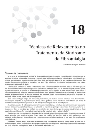 Luiz Paulo Marques de Souza
Técnicas de relaxamento
As técnicas de relaxamento são métodos de recondicionamento psicofisiológico. Elas podem ser a terapia principal ou
adjuvante de outras modalidades terapêuticas. São úteis para in duzir descontração e tranquilização, especialmente para
pessoas com transtornos ou sequelas musculares, bem como outras condições com ou sem componente psicogênico. São
também  instrumentos  auxiliares  na  educação  e  nas  artes.  Não  substituem  o  tratamento  medicamentoso,  mas  podem
acompanhar a psicoterapia de apoio.1
Embora exista tendência de definir o relaxamento como a ausência de tensão muscular, deve­se considerar que, em
seu processamento, tanto componentes psíquicos como físicos interagem entre si e de maneira integrada, mesmo quando
algumas modalidades de técnicas de relaxamento priorizam ou o uso da sugestão ou ainda meios físicos, como tensão e
descontração muscular. Qualquer definição de relaxamento deve, portanto, fazer referência aos estados de tranquilidade
motora,  ao  padrão  reduzido  de  ativação  somática,  aos  informes  verbais  de  descontração  por  parte  do  terapeuta  e  às
respostas verbais ou não verbais por parte do paciente.
Dada  a  sua  divulgação  ampla  em  meios  não  profissionais,  as  diversas  técnicas  correm  o  risco  de  exposição  a
modificações  indevidas  e  experimentações  pouco  sérias,  podendo  causar  resultados  insatisfatórios  em  razão  de
inesperadas comutações neurovegetativas ou pela manipulação irresponsável do estado hipnoide.
Ao utilizar os meios de relaxamento como instrumentos terapêuticos, o psicólogo não se transforma em um simples
técnico. É necessário que tenha praticado e se submetido ao exercício proposto por várias vezes, observando, inclusive, os
insucessos.1
 Deve­se considerar que nenhum desses métodos, por mais simples que possam parecer, é inócuo ou eficaz
para todos os problemas. Por essa razão, é importante avaliar o paciente antes e após o trabalho.2
O tom de voz que o terapeuta utiliza deve modificar­se segundo o procedimento empregado. São necessárias pausas de
alguns  segundos  entre  uma  frase  e  outra.  Frases  como  “vou  curá­lo”  ou  “vou  fazer  você  se  sentir  melhor  com  esses
métodos”  podem  induzir  a  impressão  de  que  a  técnica  tem  características  fantásticas  e,  por  isso,  são  completamente
contraindicadas.1,2
O terapeuta também precisa estar atento ao ambiente físico e o mobiliário. Colchões, camas baixas ou sofás são os
elementos ideais, mas o terapeuta deve estar preparado para possíveis adaptações diante da possibilidade de atendimento
em locais diferentes, como parques, salas de aula, quartos hospitalares etc.
 