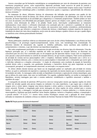 Autores concordam que há limitações metodológicas no acompanhamento por meio de relaxamento de pacientes com
transtornos  psiquiátricos  graves,  como  esquizofrenia,  depressão  profunda,  medo  excessivo  de  perda  de  controle  e
dependência química.3
 Neste sentido, revisões de estudos que envolvem as denominadas terapias mente­corpo (“mindbody
medicine”) verificaram metodologia pobre e resultados controversos quanto a segurança e aplicabilidade das diferentes
técnicas existentes.4,5
No  tratamento  do  câncer,  diferentes  técnicas  de  relaxamento  são  indicadas  para  pacientes  com  quadro  de  dor
decorrentes  da  história  natural  da  doença,  dos  efeitos  adversos  da  quimioterapia  e  da  radioterapia,  de  sinais  de  tensão
muscular, do humor deprimido ou da ansiedade que o diagnóstico e o tratamento proporcionam. Também podem ser úteis
nos casos de pacientes com dificuldade para percepção corporal, queixas em relação a sono, apetite, náuseas e alterações
sensoriais,  como  diminuição  do  olfato  e  do  paladar.  Sendo  assim,  intervenções  complementares  ao  tratamento
medicamentoso  visam  reduzir  o  sofrimento  relacionado  e/ou  acentuado  pela  dor  e  promover  a  qualidade  de  vida  nas
diferentes  fases  do  tratamento  clínico  usual.  No  entanto,  são  necessários  mais  estudos  sistemáticos,  preferencialmente
com gruposcontrole, que reforcem e comprovem a eficácia das técnicas e identifiquem eventuais maneiras de manejo no
tratamento do câncer por meio dessa terapêutica, assim como de outras doenças e quadros clínicos em que o quadro álgico
se manifesta como sintoma potencialmente limitante.6
Psicofisiologia
Muitas publicações científicas relativas ao relaxamento para casos de dor crônica fundamentam a sua eficácia em base
psicofisiológica  e  de  psicologia  cognitivocomportamental,  muitas  vezes,  sem  metodologia  bem  sistematizada.  Os
diferentes  métodos  de  relaxamento  são,  segundo  os  trabalhos  publicados,  meios  auxiliares  para  modificar  os
comportamentos e sintomas, o que não diminui sua importância terapêutica.
Não estão completamente justificados os mecanismos da ação envolvidos nos diversos tipos de relaxamento. Uma das
hipóteses  pressupõe  que,  se  o  indivíduo  mantinha  até  então  sua  atenção  na  sensação  dolorosa,  ao  direcionar  sua
consciência para um novo foco constituído pela voz do terapeuta que lhe apresenta objetos visuais reais ou imaginários,
estes passam a atuar positivamente no controle da sensação dolorosa, do que resulta a analgesia. Pode ocorrer predomínio
da  atividade  do  sistema  nervoso  parassimpático  sobre  o  simpático,  fenômeno  também  relacionado  com  o  alívio  ou  a
inibição do fenômeno doloroso, pois o sistema nervoso parassimpático é relacionado com o relaxamento que ocorre após
o  indivíduo  submeter­se  a  situações  estressantes.7
  A  reação  de  relaxamento  seria  resultante  da  atuação  do  hemisfério
cerebral  direito  sobre  o  esquerdo,  este  geralmente  dominante;  o  hemisfério  direito  tem  parte  importante  na  tarefa
visuoespacial, perceptual, no comportamento emocional, na motivação e no esquema motor.8
Os  efeitos  obtidos  durante  técnicas  que  fazem  uso  da  imaginação  podem  ser  explicados  pela  atividade  do  sistema
límbico, no qual os sentimentos de expectativa e esperança são registrados da mesma maneira que os sentimentos opostos
lá instalados até então. As mensagens então enviadas ao hipotálamo inverteriam a supressão do sistema imunológico, para
que as defesas do corpo sejam, mais uma vez mobilizadas. Em seguida, a glândula hipófise, ao receber as mensagens do
hipotálamo,  enviaria  mensagens  para  todo  o  sistema  endócrino,  restabeleceria  o  equilíbrio  emocional  e  também  o
equilíbrio do corpo.9
A tomografia de emissão de pósitrons (PET­positron emission tomography) mostra que algumas regiões do córtex
cerebral  são  ativadas  quando  uma  pessoa  imagina  ou  realmente  vive  uma  experiência,  o  que  sugere  que  a  criação  de
imagens  ativa  o  córtex  óptico;  imaginar  uma  música  desperta  o  córtex  auditivo  e  invocar  sensações  táteis  estimula  o
córtex  sensorial.  Portanto,  a  imaginação  pode  enviar  mensagens  de  várias  regiões  do  córtex  cerebral  para  o  sistema
límbico.  A  partir  daí,  a  mensagem  é  enviada  para  estruturas  que  controlam  o  sistema  endócrino  e  o  sistema  nervoso
neurovegetativo, fenômeno que pode modificar várias funções orgânicas, inclusive a frequência cardíaca, a transpiração e
a  pressão  arterial.10
  O  Quadro  18.1  mostra  vários  eventos  fisiológicos  comuns  com  a  aplicação  de  várias  técnicas
utilizadas no tratamento de condições crônicas no relatório do Instituto Nacional de Saúde (NIH) Norte­americano.11
Quadro 18.1 Reações possíveis das técnicas de relaxamento*.
  Consumo de
oxigênio
Nível respiratório Batimento cardíaco Ondas
cerebrais
Pressão sanguínea
Técnica de Jacobson Diminui Diminui Diminui Não
mensuradas
Diminui
Treino autógeno (Schultz)   Diminui Diminui Aumentam Resultado não conclusivo
Zen e Yoga Diminui Diminui Diminui Aumentam Diminui
Hipnose Diminui Diminui Diminui Não
mensuradas
Resultado não conclusivo
Meditação Diminui Diminui Diminui Aumentam Diminui
*Adaptado de Benson, H. (1996).
11
 