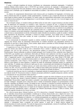 Histórico
É  antiga  a  utilização  terapêutica  de  técnicas  semelhantes  aos  relaxamentos  atualmente  empregados.  A  tradicional
medicina  tibetana  utiliza  técnicas  como  o  KUM­NYE  que  incluem  exercícios  de  respiração  e  automassagem  com  a
finalidade de proporcionar bem­estar duradouro, meios curativos e práticas profiláticas. Também se originam no oriente
técnicas como a meditação, que foi adaptada às necessidades do ocidente, o que motivou críticas de alguns estudiosos do
assunto.
As ciências do comportamento demonstraram muito interesse pelo uso terapêutico da imaginação e de técnicas que
dela se utilizam para atuar na cognição e mudar comportamentos. Considera­se que a origem das técnicas de visualização
esteja ligada às práticas antigas de cura popular. Os xamãs e pajés são especialmente mencionados como possuidores de
maior perícia nessas práticas, nas quais diagnosticar é o ato de nomear a doença, o que, por si só, é um ato mágico assim
como os rituais de cura.12
Nas civilizações antigas, os curadores tinham por hábito recitar um mito sobre a origem da doença ou do deus curador
antes  de  administrar  um  tratamento;  ao  visualizar  o  mito,  iniciava­se  o  processo  de  cura.  A  essência  do  tratamento
apoiava­se nos rituais que consistiam em preparativos demorados capazes de dirigir a atenção do doente para situações
menos ameaçadoras. Ao participar desse processo, o doente passava a ser elemento ativo no controle de seu problema e,
desse modo, obtinha o alívio pela crença de que a harmonia entre ele e o mundo divino havia sido reestabelecida. Os
rituais e os símbolos servem para interpretar o significado da doença e o papel do doente em um contexto cultural. Assim,
o doente torna­se emocionalmente envolvido, favorecendo estados alterados de consciência; o poder do curador é validado
pelas  experiências  daí  decorrentes,  reforçando  o  sistema  de  crenças  espirituais.  Essa  relação  torna  os  doentes  mais
suscetíveis  às  sugestões  feitas  pelo  curador,  de  modo  a  possibilitar  a  redução  dos  níveis  de  medo  e  ansiedade,
viabilizando o relaxamento.
O  uso  sistematizado  do  relaxamento  segundo  os  critérios  modernos  de  pesquisa  científica  é  recente  no  ocidente.
Algumas  das  técnicas  atuais  de  relaxamento  desenvolvidos  no  ocidente  encontram  seus  antecedentes  históricos  nos
primórdios do que hoje se chama hipnose. Nesse sentido, alguns autores concordam ser difícil distinguir desse processo
as técnicas como a imaginação dirigida.13,14
O magnetismo de Franz Anton Mesmer (1734­1815), de Viena, fazia uso de magnetos que eram aplicados sobre o
corpo  dos  doentes  para  induzir  estado  de  sono  e  relaxamento  físico  e  mental,  o  chamado  “transe  magnético”,  do  qual
emergiam  com  crise  do  tipo  convulsiva,  mas  apresentavam  melhora  ou  tornavam­se  livres  de  seus  transtornos.15
Posteriormente, ficaram conhecidas as práticas do padre português José Custódio de Faria, conhecido como Abade Faria
(1756­1819), que acreditava que os fenômenos observados por Mesmer eram explicáveis com base na sugestão; alertou
também para as reações negativas, físicas e psíquicas, que poderiam ser evocadas pelos maus operadores da técnica. Em
1842,  o  magnetismo  passou  a  ser  designado  pelo  nome  de  “neuro­hipnotismo”  por  James  Braid  (1795­1860),  que
desenvolveu a ideia de que o resultado da técnica poderia ser explicado como fenômeno neurofisiológico. Desde então,
cientistas  reconhecidos,  como  Charcot  e  Freud,  estudaram  a  sua  aplicação  no  tratamento  das  neuroses.1
  Atualmente,
define­se como hipnose ou transe hipnótico o aumento do estado da concentração focalizada receptivo às sugestões de
outro indivíduo. É condição mais próxima da vigília que do sono e caracterizado pela dominância de frequências alfa e
teta no eletroencefalograma.16
 A hipnose passou a ser aceita como técnica auxiliar na área de saúde em 1952 no Reino
Unido e em 1961, nos EUA. No Brasil, desde 1958, o código de ética médica prevê princípios de responsabilidade ética
na prática da hipnose. Em 1964, foi atribuída aos psicólogos a faculdade de utilização da hipnose.17
A prática de exercícios por meio de visualização ou imaginação induzida foi popularizada por Emil Coué (1857­1926)
na virada do século 20. Ele procurava deixar os doentes em posição confortável e, quando começavam a dormir, instruía­
os a introduzirem em seus pensamentos ideias positivas.18
Em 1926, Johannes H. Schultz, na Alemanha, publicou trabalho a respeito dos efeitos da hipnose em casos de neurose
de  guerra.  Percebeu  que,  durante  o  processo  hipnótico,  a  pessoa  referia  espontaneamente  sensações  de  peso,  calor  e
tranquilidade. Passou então a sugerir tais estados e sensações a seus doentes para que eles próprios utilizassem a técnica
de modo “autógeno”, buscando assim o bem­estar físico e mental. O treinamento autógeno visa primeiramente à esfera
muscular, seguindose de dilatação vascular. Na medida em que o indivíduo se concentra no estímulo monótono da voz do
terapeuta,  ocorre  identificação  com  os  fenômenos  físicos  que  são  observados  ao  longo  do  exercício.  Por  esta  razão,  a
orientação do tratamento autógeno deve ser função de um terapeuta capacitado. Por meio de linguagem clara, o terapeuta
procura  apresentar  repetidamente  ordens  e  afirmações  que  induzem  descontração  muscular  e  calma  no  doente,  sendo
finalmente sugerida sensação de leve frescor na fronte.1
Por volta da mesma época, Edmund Jacobson, nos EUA, desenvolveu o chamado “relaxamento progressivo”. Para
ele, os indivíduos desenvolviam anormalidades à medida que os esforços desenvolvidos com o objetivo de vencer e ser
bem­sucedido induziam padrões de tensão com sinais e sintomas nem sempre bem diagnosticados. Esses sintomas eram
bastante comuns em trabalhadores de indústrias e se refletiam principalmente nos segmentos cervicobraquiais e peitorais
e eram descritos como sensações dolorosas vagas e mal localizadas. A técnica foi denominada “progressiva” porque o
indivíduo exercita e relaxa, por várias vezes, diferentes grupos musculares (braços, pernas, cabeça, tórax); à medida que é
repetido,  o  relaxamento  tende  a  progredir  até  ocorrer  repouso.  A  partir  daí,  o  doente  observa  redução  das
tensõesmusculares de modo consciente. Em razão do longo processo de aprendizado, a técnica foi modificada. Para evitar
complicações, é fundamental avaliar o estado médico físico prévio.1
 