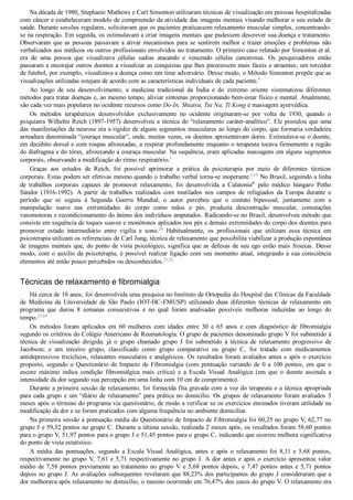 Na década de 1980, Stephanie Mathews e Carl Simonton utilizaram técnicas de visualização em pessoas hospitalizadas
com câncer e estabeleceram modelo de compreensão da atividade das imagens mentais visando melhorar o seu estado de
saúde. Durante sessões regulares, solicitavam que os pacientes praticassem relaxamento muscular simples, concentrando­
se na respiração. Em seguida, os estimulavam a criar imagens mentais que pudessem descrever sua doença e tratamento.
Observaram que as pessoas passavam a ativar mecanismos para se sentirem melhor e trazer emoções e problemas não
verbalizados aos médicos ou outros profissionais envolvidos no tratamento. O primeiro caso relatado por Simonton et al.
era  de  uma  pessoa  que  visualizava  células  sadias  atacando  e  vencendo  células  cancerosas.  Os  pesquisadores  então
passaram a encorajar outros doentes a visualizar as conquistas que lhes parecessem mais fáceis e atraentes; um torcedor
de futebol, por exemplo, visualizava a doença como um time adversário. Desse modo, o Método Simonton propõe que as
visualizações utilizadas estejam de acordo com as características individuais de cada paciente.9
Ao  longo  de  seu  desenvolvimento,  a  medicina  tradicional  da  Índia  e  do  extremo  oriente  sistematizou  diferentes
métodos para tratar doenças e, ao mesmo tempo, aliviar sintomas proporcionando bem­estar físico e mental. Atualmente,
são cada vez mais populares no ocidente recursos como Do­In, Shiatsu, Tui Na, Ti Kong e massagem ayurvédica.
Os  métodos  terapêuticos  desenvolvidos  exclusivamente  no  ocidente  originaram­se  por  volta  de  1930,  quando  o
psiquiatra Wilhelm Reich (1897­1957) desenvolveu a técnica do “relaxamento caráter­analítico”. Ele postulou que uma
das manifestações da neurose era a rigidez de alguns segmentos musculares ao longo do corpo, que formaria verdadeira
armadura denominada “couraça muscular”, onde, muitas vezes, os doentes apresentavam dores. Estimulava­se o doente,
em decúbito dorsal e com roupas afrouxadas, a respirar profundamente enquanto o terapeuta tocava firmemente a região
do diafragma e do tórax, afrouxando a couraça muscular. Na sequência, eram aplicadas massagens em alguns segmentos
corporais, observando a modificação do ritmo respiratório.1
Graças  aos  estudos  de  Reich,  foi  possível  aprimorar  a  prática  da  psicoterapia  por  meio  de  diferentes  técnicas
corporais. Estas podem ser efetivas mesmo quando o trabalho verbal torna­se inoperante.1,19
 No Brasil, seguindo a linha
de  trabalhos  corporais  capazes  de  promover  relaxamento,  foi  desenvolvida  a  Calatonia®
  pelo  médico  húngaro  Petho
Sándor  (1916­1992).  A  partir  de  trabalhos  realizados  com  mutilados  nos  campos  de  refugiados  da  Europa  durante  o
período  que  se  seguiu  à  Segunda  Guerra  Mundial,  o  autor  percebeu  que  o  contato  bipessoal,  juntamente  com  a
manipulação  suave  nas  extremidades  do  corpo  como  mãos  e  pés,  produzia  descontração  muscular,  comutações
vasomotoras e recondicionamento do ânimo dos indivíduos amputados. Radicando­se no Brasil, desenvolveu método que
consiste em sequência de toques suaves e monótonos aplicados nos pés e demais extremidades do corpo dos doentes para
promover  estado  intermediário  entre  vigília  e  sono.20
  Habitualmente,  os  profissionais  que  utilizam  essa  técnica  em
psicoterapia utilizam os referenciais de Carl Jung, técnica de relaxamento que possibilita viabilizar a produção espontânea
de imagens mentais que, do ponto de vista psicológico, significa que as defesas de seu ego estão mais frouxas. Desse
modo, com o auxílio da psicoterapia, é possível realizar ligação com seu momento atual, integrando à sua consciência
elementos até então pouco percebidos ou desconhecidos.21,22
Técnicas de relaxamento e fibromialgia
Há cerca de 10 anos, foi desenvolvida uma pesquisa no Instituto de Ortopedia do Hospital das Clínicas da Faculdade
de  Medicina  da  Universidade  de  São  Paulo  (IOT­HC­FMUSP)  utilizando  duas  diferentes  técnicas  de  relaxamento  em
programa  que  durou  8  semanas  consecutivas  e  no  qual  foram  analisadas  possíveis  melhoras  induzidas  ao  longo  do
tempo.23,24
Os  métodos  foram  aplicados  em  60  mulheres  com  idades  entre  30  e  65  anos  e  com  diagnóstico  de  fibromialgia
segundo os critérios do Colégio Americano de Reumatologia. O grupo de pacientes denominado grupo V foi submetido à
técnica  de  visualização  dirigida;  já  o  grupo  chamado  grupo  J  foi  submetido  à  técnica  de  relaxamento  progressivo  de
Jacobson;  e  um  terceiro  grupo,  classificado  como  grupo  comparativo  ou  grupo  C,  foi  tratado  com  medicamentos
antidepressivos tricíclicos, relaxantes musculares e analgésicos. Os resultados foram avaliados antes e após o exercício
proposto,  segundo  o  Questionário  de  Impacto  de  Fibromialgia  (com  pontuação  variando  de  0  a  100  pontos,  em  que  o
escore  máximo  indica  condição  fibromiálgica  mais  crítica)  e  a  Escala  Visual  Analógica  (em  que  o  doente  assinala  a
intensidade da dor segundo sua percepção em uma linha com 10 cm de comprimento).
Durante a primeira sessão de relaxamento, foi fornecida fita gravada com a voz do terapeuta e a técnica apropriada
para cada grupo e um “diário de relaxamento” para prática no domicílio. Os grupos de relaxamento foram avaliados 3
meses após o término do programa via questionário, de modo a verificar se os exercícios ensinados tiveram utilidade na
modificação da dor e se foram praticados com alguma frequência no ambiente domiciliar.
Na primeira sessão a pontuação média do Questionário de Impacto de Fibromialgia foi 60,25 no grupo V, 62,77 no
grupo J e 59,52 pontos no grupo C. Durante a última sessão, realizada 2 meses após, os resultados foram 58,60 pontos
para o grupo V, 51,97 pontos para o grupo J e 51,45 pontos para o grupo C, indicando que ocorreu melhora significativa
do ponto de vista estatístico.
A  média  das  pontuações,  segundo  a  Escala  Visual  Analógica,  antes  e  após  o  relaxamento  foi  8,11  e  5,68  pontos,
respectivamente no grupo V, 7,61 e 5,71 respectivamente no grupo J. A dor antes e após o exercício apresentou valor
médio de 7,58 pontos previamente ao tratamento no grupo V e 5,68 pontos depois, e 7,47 pontos antes e 5,71 pontos
depois no grupo J. As avaliações subsequentes revelaram que 88,23% dos participantes do grupo J consideraram que a
dor melhorava após relaxamento no domicílio, o mesmo ocorrendo em 76,47% dos casos do grupo V. O relaxamento era
 