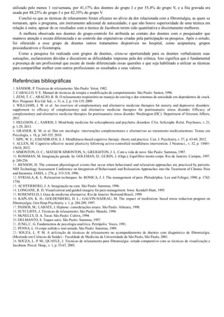 utilizado pelo menos 1 vez/semana, por 41,17% dos doentes do grupo J e por 55,4% do grupo V, e a fita gravada era
usada por 88,23% do grupo J e por 82,35% do grupo V.
Conclui­se que as técnicas de relaxamento foram eficazes no alívio da dor relacionada com a fibromialgia, as quais se
tornaram, após o programa, um instrumento adicional de autocuidado; e que não houve superioridade de uma técnica em
relação à outra, apesar de os resultados com a técnica de Jacobson terem sido quantitativa e discretamente melhores.
A  melhora  observada  nos  doentes  do  grupo­controle  foi  atribuída  ao  contato  dos  doentes  com  o  pesquisador  que
manteve atenção e escuta diferenciada e ao controle das expectativas criadas pela participação na pesquisa. Após o estudo,
foi  oferecido  a  esse  grupo  de  doentes  outros  tratamentos  disponíveis  no  hospital,  como  acupuntura,  grupos
psicoeducativos e fisioterapia.
Como  a  pesquisa  foi  realizada  com  grupos  de  doentes,  criou­se  oportunidade  para  os  doentes  verbalizarem  suas
sensações, esclarecerem dúvidas e discutirem as dificuldades impostas pela dor crônica. Isto significa que é fundamental
a presença de um profissional que escute de modo diferenciado essas questões e que seja habilitado a utilizar as técnicas
para compartilhar melhor com outros profissionais os resultados e seus valores.
Referências bibliográficas
1. SÁNDOR, P. Técnicas de relaxamento. São Paulo: Vetor, 1982.
2. CABALLO, V. E. Manual de técnicas de terapia e modificação de comportamento. São Paulo: Santos, 1996.
3. ZENI, T. C.; ARAÚJO, R. B. O relaxamento respiratório no manejo do craving e dos sintomas de ansiedade em dependentes de crack.
Rev. Psiquiatr. Rio Gd. Sul., v. 31, n. 2, p. 116­119, 2009.
4. WILLIAMS, J. W. et al. An overview of complementary and alternative medicine therapies for anxiety and depressive disorders:
supplement  to  efficacy  of  complementary  and  alternative  medicine  therapies  for  posttraumatic  stress  disorder.  Efficacy  of
complementary and alternative medicine therapies for posttraumatic stress disorder. Washington (DC): Department of Veterans Affairs,
2011.
5. HELGSON, C.; SARRIS, J. Mind­body medicine for schizophrenia and psychotic disorders. Clin. Schizophr. Relat. Psychoses, v. 21,
p. 1­29, 2013.
6. GRANER, K. M. et al. Dor em oncologia: intervenções complementares e alternativas ao tratamento medicamentoso. Temas em
Psicologia, v. 18, p. 345­355, 2010.
7. SIPE, W. E.; EISENDRATH, S. J. Mindfulness­based cognitive therapy: theory and practice. Can. J. Psychiatry, v. 57, p. 63­69, 2012.
8. ALLEN, M. Cognitive­affective neural plasticity following active­controlled mindfulness intervention. J Neurosci., v. 32, p. 15601­
15610, 2012.
9. SIMONTON, O. C.; MATHEW­SIMONTON, S.; GREIGHTON, J. L. Com a vida de novo. São Paulo: Summus, 1987.
10. ROSSMAN, M. Imaginação guiada. In: GOLEMAN, D.; GURIN, J. (Orgs.). Equilíbrio mente­corpo. Rio de Janeiro: Campus, 1997.
p. 249­256.
11. BENSON, H. The common physiological events that occur when behavioural and relaxation approaches are practiced by patients.
NIH Technology Assessment Conference on Integration of Behavioural and Relaxation Approaches into the Treatment of Chronic Pain
and Insomnia. JAMA, v. 276, p. 313­318, 1996.
12. SYRJALA, K. L. Relaxation techniques. In: BONICA, J. J. The management of pain. Philadelphia: Lea and Febiger, 1990. p. 1742­
1750.
13. ACHTERBERG, J. A. Imaginação na cura. São Paulo: Summus, 1996.
14. LONGANE, R. D. Visualization and guided imagery for pain management. Iowa: Kendall­Hunt, 1995.
15. ROSENFELD, I. Guia de medicina alternativa. Rio de Janeiro: Bertrand­Brasil, 1999.
16. KAPLAN, K. H.; GOLDENBERG, D. L.; GALVIN­NADEAU, M. The impact of meditation­ based stress reduction program on
fibromyalgia. Gen Hosp Psychiatry. v. 1, p. 284­289, 1997.
17. PASSOS, M.; LABATE, I. Hipnose: considerações atuais. São Paulo: Atheneu, 1998.
18. SUTCLIFFE, J. Técnicas de relaxamento. São Paulo: Manole, 1998.
19. McNELLY, D. A. Tocar. São Paulo: Cultrix, 1994.
20. DELMANTO, S. Toques sutis. São Paulo: Summus, 1997.
21. JUNG, C. G. Fundamentos de psicologia analítica. Petrópolis: Vozes, 1991.
22. PENNA, L. O corpo sofrido e mal­amado. São Paulo: Summus, 1989.
23.  SOUZA,  L.  P.  M.  A  utilização  de  técnicas  de  relaxamento  no  acompanhamento  de  doentes  com  diagnóstico  de  fibromialgia.
(Mestrado em Ciências da Saúde) – Faculdade de Medicina da Universidade de São Paulo, São Paulo, 2001.
24. SOUZA, L. P. M.; QUAYLE, J. Técnicas de relaxamento para fibromialgia: estudo comparativo com as técnicas de visualização e
Jacobson. Psicol. Hosp., v. 1, p. 53­67, 2003.
 