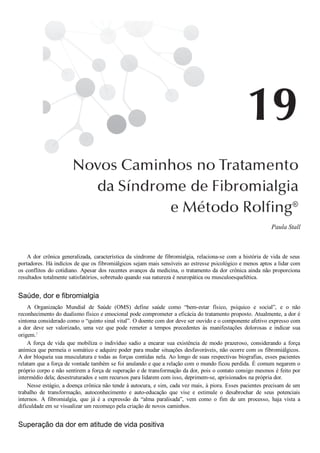 Paula Stall
A dor crônica generalizada, característica da síndrome de fibromialgia, relaciona­se com a história de vida de seus
portadores. Há indícios de que os fibromiálgicos sejam mais sensíveis ao estresse psicológico e menos aptos a lidar com
os conflitos do cotidiano. Apesar dos recentes avanços da medicina, o tratamento da dor crônica ainda não proporciona
resultados totalmente satisfatórios, sobretudo quando sua natureza é neuropática ou musculoesquelética.
Saúde, dor e fibromialgia
A  Organização  Mundial  de  Saúde  (OMS)  define  saúde  como  “bem­estar  físico,  psíquico  e  social”,  e  o  não
reconhecimento do dualismo físico e emocional pode comprometer a eficácia do tratamento proposto. Atualmente, a dor é
sintoma considerado como o “quinto sinal vital”. O doente com dor deve ser ouvido e o componente afetivo expresso com
a  dor  deve  ser  valorizado,  uma  vez  que  pode  remeter  a  tempos  precedentes  às  manifestações  dolorosas  e  indicar  sua
origem.1
A  força  de  vida  que  mobiliza  o  indivíduo  sadio  a  encarar  sua  existência  de  modo  prazeroso,  considerando  a  força
anímica que permeia o somático e adquire poder para mudar situações desfavoráveis, não ocorre com os fibromiálgicos.
A dor bloqueia sua musculatura e todas as forças contidas nela. Ao longo de suas respectivas biografias, esses pacientes
relatam que a força de vontade também se foi anulando e que a relação com o mundo ficou perdida. É comum negarem o
próprio corpo e não sentirem a força de superação e de transformação da dor, pois o contato consigo mesmos é feito por
intermédio dela; desestruturados e sem recursos para lidarem com isso, deprimem­se, aprisionados na própria dor.
Nesse estágio, a doença crônica não tende à autocura, e sim, cada vez mais, à piora. Esses pacientes precisam de um
trabalho  de  transformação,  autoconhecimento  e  auto­educação  que  vise  e  estimule  o  desabrochar  de  seus  potenciais
internos.  A  fibromialgia,  que  já  é  a  expressão  da  “alma  paralisada”,  vem  como  o  fim  de  um  processo,  haja  vista  a
dificuldade em se visualizar um recomeço pela criação de novos caminhos.
Superação da dor em atitude de vida positiva
 