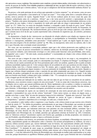 não apresentava causas orgânicas. Nos encontros com o analista, a jovem relatou perdas relacionadas com adoecimentos e
mortes de pessoas da família. Esse trabalho propiciou a elaboração do luto, no qual a fala do sujeito substituiu a fala do
corpo, possibilitando que o sintoma cedesse, “caso em que os analgésicos não haviam demonstrado nenhuma eficácia” (p.
15).m
Na psicose, a dor pode participar de um esforço para apreender os limites corporais56
 ou, até mesmo, como em casos
de esquizofrenia, corresponder a uma tentativa de “se fazer um corpo”.57
 Esse corpo, pelas dores e sensações difusas que
produz,  torna­se  parceiro  do  sujeito.  Segundo  Freud,48
  a  dor  faz­nos  conhecer  partes  de  nosso  corpo  das  quais  não
tínhamos  conhecimento  antes  de  a  sentirmos.  Afirma58
  que  a  dor  torna  possível  construir  a  representação  do  corpo
próprio: “Também a dor parece desempenhar um papel nisso, e o modo em que na base de enfermidades dolorosas se tem
nova  notícia  de  seus  órgãos,  é  talvez  o  arquetípico  do  modo  pelo  qual  cada  um  chega  à  representação  de  seu  próprio
corpo” (p. 27).n
 Sobre isso, no esteio da concepção freudiana, e avançando a partir da noção de gozo, Lacan59
 afirma:
“Pois o que eu chamo gozo no sentido no qual o corpo se experimenta é sempre da ordem da tensão, do forçamento, da
despesa, até mesmo da exploração. Há, incontestavelmente, gozo no nível em que a dor começa a aparecer, e nós sabemos
que é somente nesse nível da dor que se pode experimentar toda a dimensão do organismo que, do contrário, permanece
velada” (p. 9).o
Ao destacarmos a função da dor, interessa­nos sua dimensão de solução subjetiva com relação aos impasses de um
falasser.  Uma  dessas  funções  pode  ser  o  alcance  da  satisfação,  se  acompanhamos  as  formulações  freudianas  sobre  o
sadismo e o masoquismo, entendidos como perversões.60
  Freud  explicita  que  “a  pele,  em  alguns  lugares  do  corpo,  se
torna uma zona erógena a fim de satisfazer a pulsão” (p. 98). Mas, no masoquismo, tanto como no sadismo, não é a dor
em si que é buscada, mas a excitação sexual concomitante.61
Por  vezes,  por  sua  recorrência  e  cronicidade,  podemos  supor  que  a  dor  crônica  promoveria  uma  suplência  ou  um
enlaçamento,  em  casos  de  psicose  extraordinária  ou  ordinária;  valemo­nos  da  distinção  proposta  por  Miller.62
  No  que
tange à psicose ordinária, seria interessante investigar se a dor crônica pode funcionar como possibilidade, entre outras,
de enganchep
 com o outro.63
 De todo modo, extrema prudência64
 é recomendada em relação à dor crônica rebelde e aos
fenômenos do corpo.
Nos casos em que a imagem do corpo não fornece a um sujeito a crença de ter um corpo e, em consequência, de
existir no mundo, a dor, como sensação, pode vir a desempenhar essa função. É a hipótese de Ebtinger65
 na abordagem do
caso clínico de um sujeito acometido por dor física permanente após sofrer um acidente, quando já não se podia assinalar
nenhuma causalidade orgânica para tal. A dor começou depois de um acidente de carro que aconteceu em dois tempos. Na
primeira  batida,  mais  leve,  o  homem  manteve­se  bem.  No  entanto,  após  a  segunda  batida,  mais  forte  e  inesperada,  o
homem perdeu a consciência por alguns instantes e viveu um sentimento de irrealidade, acreditava estar morto. Quando os
lugares que sofreram choque começaram a doer, o paciente diz que pôde compreender que estava vivo. Naquele instante
da batida, ele perdeu a percepção de seu corpo que se traduziu por um sentimento de irrealidade do mundo. A dor tinha
para esse homem uma função: a aliança entre corpo, realidade e vida – “É a sensação de seu corpo que funda sua realidade
e não a imagem que ele tem dele mesmo” (p. 150).
N. vai se consultar por indicação de seu médico, mas não tem ideia do que irá fazer no consultório de um analista.
Rapidamente, esses encontros tomam o aspecto de uma conversação.66
 A dor no corpo não é tema dessas conversas, mas
as relações com os outros, que causam problemas para ele. Muito rapidamente a dor se acalma e o médico se surpreende.
Mas a dor não acaba. É, para N., uma hipótese, o modo de interrogar o outro sobre o gozo estranho, fora das normas, o
gozo feminino. A fibromialgia, de maneira contingente, possibilitou seu encontro com um analista.
Sustentar  a  enunciação  do  sujeito  em  sua  tentativa  de  construção  de  uma  teoria  pessoal  para  sua  dor67
  revela­se
adequado  e  recomendável  nos  casos  de  dor  crônica  “imotivada”.q
  Entre  outros  termos,  ao  menos  em  alguns  casos,  a
questão seria fazer o corpo “falar” de uma dor (psíquica) impossível de simbolizar.68
 Quando não é possível “fazer falar”
a  dor,  o  recurso  à  noção  de  sintoma  como  solução,  delineado  no  ensino  de  Lacan  e  retomado  por  autores
contemporâneos,69
 apontam a importância de se investigar, em cada caso, a função da dor.28
Ao contradizer o saber médico sobre o organismo e suas funções, a dor crônica remete ao que ocorreu com a histeria
no final do século 19.70
 No âmbito da psicanálise, particularmente no que tange à fibromialgia, que acomete em grande
parte  mulheres,  alguns  autores  a  definem  como  um  sintoma  de  histeria  contemporâneo,  entre  outros,  Slompo  e
Bernardino.71
  Essas  autoras,  que  realizaram  entrevistas  com  pacientes  em  uma  instituição  pública,  sustentam  “que  a
fibromialgia,  tal  como  descrita  nos  dias  de  hoje,  faz  parte  do  quadro  clínico  da  histeria,  ou  seja,  que  os  sujeitos
diagnosticados com fibromialgia são, na verdade, pacientes que apresentam sintomas de histeria” (p. 265). Certamente,
entre os “dolorosos crônicos” encontramos sujeitos com histeria que, guardadas as devidas proporções, nos remetem ao
caso de Elisabeth, cuja dificuldade de andar se ligava a sofrimentos de amor.43
Tal como as mulheres com histeria, nos primórdios da clínica freudiana, na atualidade a fibromialgia nos convoca ao
trabalho, especialmente quando nos debruçamos sobre o feminino. Ela acomete principalmente as mulheres, tal como a
anorexia; embora acometa sujeitos que, mesmo habitando corpo de homem, são especialmente afetados pelo feminino.
Nesses casos, é possível supor que a dor crônica se manifeste no lugar de uma dor de luto ou de uma dor de amor.72,73
Para  Castellanos50
  “A  demanda  de  amor  ocupa  na  sexualidade  feminina  uma  função  incomparável  em  relação  ao
masculino. Essa demanda de amor, potencialmente infinita, pode retornar sob a forma da devastação” (p. 64). O autor
acrescenta: “...é um fato indiscutível da clínica da fibromialgia que a devastação na mulher pode experimentar­se no corpo
como dor, porque desestrutura os equilíbrios libidinais próprios da mulher, já que o gozo feminino não tem a localização
VENDEDOR APOSTILASMEDICINA@HOTMAIL.COM
PRODUTOS http://lista.mercadolivre.com.br/_CustId_161477952
 