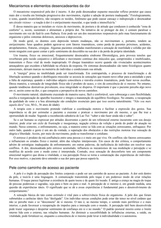 Mecanismos e elementos desencadeantes da dor
O mecanismo responsável pela dor é incerto. A dor pode desencadear espasmo muscular reflexo protetor que causa
mais dor e resulta em limitação progressiva dos movimentos, rigidez e adoção de postura inadequada.4
 Fisiologicamente,
o sono, quando insatisfatório, não recupera os tecidos, fenômeno que pode causar cansaço e indisposição e desencadear
um círculo vicioso – a reação à dor é o enrijecimento muscular, o que tende a intensificá­la.5
É dessa maneira que se instalam os vícios de movimento, de postura e de atitude que conduzem à conhecida “zona de
conforto”  e,  assim,  sustentam  e  alimentam  a  própria  dor.  Na  tentativa  de  se  proteger  da  dor,  é  comum  paralisar  o
movimento em vez de fazê­lo com fluência. Este pode ser um dos mecanismos responsáveis pelo mau funcionamento do
organismo e pelos sintomas dolorosos, ansiosos e depressivos.
De  modo  geral,  os  doentes  com  depressão  temem  mudanças,  não  se  movimentam  e,  portanto,  tendem  ao
enrijecimento.  Seus  quadros  podem  agravar­se  com  fatores  traumáticos,  como  perda  de  parentes  próximos,  acidentes,
atropelamentos, fraturas, cirurgias. Algumas pacientes estudadas manifestaram a sensação de inutilidade e solidão por não
terem ninguém com quem contar e pelo sentimento de descrédito na sua dor e da perda da própria identidade.
Um  trauma,  físico  ou  emocional,  frequentemente  desencadeia  síndrome  fibromiálgica,  pois  provoca  tensões  que
reverberam pelo tecido conjuntivo e dificultam o movimento contínuo dos músculos que, comprimidos e imobilizados,
transmitem  o  fluxo  vital  de  modo  inapropriado.  O  choque  traumático  ocorre  quando  são  vivenciados  acontecimentos
ameaçadores que excedem a habilidade na eficácia da resposta. Os sintomas desencadeados são tanto fisiológicos quanto
emocionais, deixam marcas na memória do indivíduo e condicionam sua atitude.
A  “energia”  presa  na  imobilidade  pode  ser  transformada.  Em  contrapartida,  o  processo  de  transformação  e  de
libertação acontece quando o desbloqueio muscular se associa às sensações que trazem novo olhar para a ansiedade e para
a falta de esperança; quando o indivíduo adquire consciência e reavalia eventos traumáticos, pode fazer novas escolhas.
Dessa maneira, a sensação de integridade física não é produto do acaso, e sim da consciência de si mesmo. No entanto,
quando tendências destrutivas prevalecem, essa integridade se dispersa. O importante é que o paciente perceba algo novo
em si, assim como na dor, e que conquiste a perspectiva de novos caminhos.
O movimento natural, idealmente executado de maneira suave, fácil e confortável, sem sobrecarga e com flexibilidade,
auxilia a reorganização do aparelho locomotor e integra a manutenção do equilíbrio fisiológico. No entanto, a recuperação
da qualidade do sono e a boa alimentação são condições essenciais para que isso ocorra naturalmente. “Não sou mais
aquela dura” (sic, M.G., 56 anos de idade).
A  terapia  com  o  movimento  pretende  viabilizar  a  coordenação  motora  e  facilitar  a  expressão  dos  gestos.  Sua
importância  se  dá  por  estimular  o  paciente  a  executar  e  praticar  o  movimento  por  ele  mesmo,  o  que  lhe  traz  a
oportunidade de mudar. Segundo a reconhecida sabedoria de Lao Tsé: “saber e não fazer ainda não é saber”.
Se o ser humano se expressar por atitudes decorrentes a partir de um referencial externo incoerente com seu desejo
interior,  pode  criar  um  ciclo  de  frustração  e  insegurança,  negação  crônica  da  volição  e  perda  do  poder  de  atuação  no
mundo. Nesse contexto, o enfrentamento, ou seja, a maneira como se lida com as situações estressantes, enfraquece. Por
outro lado, quando o gesto é um ato da vontade, a superação dos obstáculos e das restrições motoras traz sensação de
alegria e liberdade. Assim, por meio do movimento, pode­se transformar o cotidiano.
O estresse é produto da má confluência entre uma pessoa e o meio em que vive. Os conflitos são fatores estressantes
e influenciam os estados físico e mental, além das relações interpessoais. Em casos de dor crônica, o comportamento
advém de estratégias inadequadas de enfrentamento; em outras palavras, da ineficiência do indivíduo em resolver seus
conflitos. A dor, desencadeada pelo estresse acumulado, influencia os mecanismos de sua modulação e percepção e se
modifica  de  acordo  com  o  modo  como  é  interpretada.  Contudo,  essa  sensação  de  desconforto  tem  um  componente
emocional negativo que drena a vitalidade, e sua percepção física se torna a somatização das experiências do indivíduo.
Por esse motivo, o paciente deve entender a sua dor para que possa superá­la.
Pele como caminho de acesso ao paciente
A pele é o órgão de percepção dos limites corporais e pode ser um caminho de acesso ao paciente. A dor está dentro
da  pele,  e  tocá­la  é  uma  linguagem.  A  comunicação  transmitida  pelo  toque  é  um  poderoso  modo  de  criar  relações
humanas. O toque parece legitimar a existência de quem tocou e de quem foi tocado. É antiga a crença na magia do toque
de pessoas poderosas e sagradas, seja para o bem ou para o mal. A percepção de si mesmo é, em grande medida, uma
questão de experiências táteis. O significado que se dá a essas experiências é fundamental para o desenvolvimento do
comportamento.6
A  sensação  básica  do  tato  como  estímulo  é  vital  para  a  sobrevivência  física  do  organismo.  A  pele  dos  que  foram
submetidos a carências táteis fica “desligada”. Um indivíduo nessas condições pode estar tão tenso no nível cutâneo que
não  se  percebe  mais  e  se  “desconecta”  de  si  mesmo.  O  tato  é,  ao  mesmo  tempo,  o  sentido  mais  periférico  e  o  mais
interior, e pode favorecer a recuperação do impulso para a interação com o mundo. A percepção tátil bem desenvolvida
pode trazer segurança e despertar sentimento de confiança em si e no mundo.6
 O padrão postural mostra como o limite
interno  lida  com  o  externo,  nas  relações  humanas.  Ao  diminuir  a  suscetibilidade  às  influências  externas,  a  saúde,  ou
vitalidade, pode fortalecer­se, enquanto a consciência de si mesmo pode levar à individualidade e à autonomia.
 