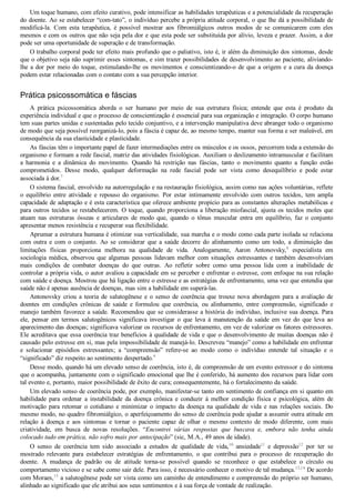 Um toque humano, com efeito curativo, pode intensificar as habilidades terapêuticas e a potencialidade da recuperação
do doente. Ao se estabelecer “com­tato”, o indivíduo percebe a própria atitude corporal, o que lhe dá a possibilidade de
modificá­la.  Com  esta  terapêutica,  é  possível  mostrar  aos  fibromiálgicos  outros  modos  de  se  comunicarem  com  eles
mesmos e com os outros que não seja pela dor e que esta pode ser substituída por alívio, leveza e prazer. Assim, a dor
pode ser uma oportunidade de superação e de transformação.
O trabalho corporal pode ter efeito mais profundo que o paliativo, isto é, ir além da diminuição dos sintomas, desde
que o objetivo seja não suprimir esses sintomas, e sim trazer possibilidades de desenvolvimento ao paciente, aliviando­
lhe a dor por meio do toque, estimulando­lhe os movimentos e conscientizando­o de que a origem e a cura da doença
podem estar relacionadas com o contato com a sua percepção interior.
Prática psicossomática e fáscias
A  prática  psicossomática  aborda  o  ser  humano  por  meio  de  sua  estrutura  física;  entende  que  esta  é  produto  da
experiência individual e que o processo de conscientização é essencial para sua organização e integração. O corpo humano
tem suas partes unidas e sustentadas pelo tecido conjuntivo, e a intervenção manipulativa deve abranger todo o organismo
de modo que seja possível reorganizá­lo, pois a fáscia é capaz de, ao mesmo tempo, manter sua forma e ser maleável, em
consequência da sua elasticidade e plasticidade.
As fáscias têm o importante papel de fazer intermediações entre os músculos e os ossos, percorrem toda a extensão do
organismo e formam a rede fascial, matriz das atividades fisiológicas. Auxiliam o deslizamento intramuscular e facilitam
a  harmonia  e  a  dinâmica  do  movimento.  Quando  há  restrição  nas  fáscias,  tanto  o  movimento  quanto  a  função  estão
comprometidos.  Desse  modo,  qualquer  deformação  na  rede  fascial  pode  ser  vista  como  desequilíbrio  e  pode  estar
associada à dor.7
O sistema fascial, envolvido na autorregulação e na restauração fisiológica, assim como nas ações voluntárias, reflete
o  equilíbrio  entre  atividade  e  repouso  do  organismo.  Por  estar  intimamente  envolvido  com  outros  tecidos,  tem  ampla
capacidade de adaptação e é esta característica que oferece ambiente propício para as constantes alterações metabólicas e
para outros tecidos se restabelecerem. O toque, quando proporciona a liberação miofascial, ajusta os tecidos moles que
atuam  nas  estruturas  ósseas  e  articulares  de  modo  que,  quando  o  tônus  muscular  entra  em  equilíbrio,  faz  o  conjunto
apresentar menos resistência e recuperar sua flexibilidade.
Aprumar a estrutura humana é otimizar sua verticalidade, sua marcha e o modo como cada parte isolada se relaciona
com  outra  e  com  o  conjunto.  Ao  se  considerar  que  a  saúde  decorre  do  alinhamento  como  um  todo,  a  diminuição  das
limitações  físicas  proporciona  melhora  na  qualidade  de  vida.  Analogamente,  Aaron  Antonovsky,8
  especialista  em
sociologia  médica,  observou  que  algumas  pessoas  lidavam  melhor  com  situações  estressantes  e  também  desenvolviam
mais  condições  de  combater  doenças  do  que  outras.  Ao  refletir  sobre  como  uma  pessoa  lida  com  a  inabilidade  de
controlar a própria vida, o autor avaliou a capacidade em se perceber e enfrentar o estresse, com enfoque na sua relação
com saúde e doença. Mostrou que há ligação entre o estresse e as estratégias de enfrentamento, uma vez que entendia que
saúde não é apenas ausência de doenças, mas sim a habilidade em superá­las.
Antonovsky  criou  a  teoria  de  salutogênese  e  o  senso  de  coerência  que  trouxe  nova  abordagem  para  a  avaliação  de
doentes  em  condições  crônicas  de  saúde  e  formulou  que  coerência,  ou  alinhamento,  entre  compreensão,  significado  e
manejo também favorece a saúde. Recomendou que se considerasse a história do indivíduo, inclusive sua doença. Para
ele,  pensar  em  termos  salutogênicos  significava  investigar  o  que  leva  à  manutenção  da  saúde  em  vez  do  que  leva  ao
aparecimento das doenças; significava valorizar os recursos de enfrentamento, em vez de valorizar os fatores estressores.
Ele acreditava que essa coerência traz benefícios à qualidade de vida e que o desenvolvimento de muitas doenças não é
causado pelo estresse em si, mas pela impossibilidade de manejá­lo. Descreveu “manejo” como a habilidade em enfrentar
e  solucionar  episódios  estressantes;  a  “compreensão”  refere­se  ao  modo  como  o  indivíduo  entende  tal  situação  e  o
“significado” diz respeito ao sentimento despertado.9
Desse modo, quando há um elevado senso de coerência, isto é, de compreensão de um evento estressor e do sintoma
que o acompanha, juntamente com o significado emocional que lhe é conferido, há aumento dos recursos para lidar com
tal evento e, portanto, maior possibilidade de êxito de cura; consequentemente, há o fortalecimento da saúde.
Um elevado senso de coerência pode, por exemplo, manifestar­se tanto em sentimento de confiança em si quanto em
habilidade  para  ordenar  a  instabilidade  da  doença  crônica  e  conduzir  à  melhor  condição  física  e  psicológica,  além  de
motivação  para  retomar  o  cotidiano  e  minimizar  o  impacto  da  doença  na  qualidade  de  vida  e  nas  relações  sociais.  Do
mesmo modo, no quadro fibromiálgico, o aperfeiçoamento do senso de coerência pode ajudar a assumir outra atitude em
relação  à  doença  e  aos  sintomas  e  tornar  o  paciente  capaz  de  olhar  o  mesmo  contexto  de  modo  diferente,  com  mais
criatividade,  em  busca  de  novas  resoluções.  “Encontrei  várias  respostas  que  buscava  e,  embora  não  tenha  ainda
colocado tudo em prática, não sofro mais por antecipação” (sic, M.A., 49 anos de idade).
O  senso  de  coerência  tem  sido  associado  a  estudos  de  qualidade  de  vida,10
  ansiedade11
  e  depressão12
  por  ter  se
mostrado  relevante  para  estabelecer  estratégias  de  enfrentamento,  o  que  contribui  para  o  processo  de  recuperação  do
doente.  A  mudança  de  padrão  ou  de  atitude  torna­se  possível  quando  se  reconhece  o  que  estabelece  o  círculo  ou
comportamento vicioso e se sabe como sair dele. Para isso, é necessário conhecer o motivo de tal mudança.13,14
 De acordo
com Moraes,15
 a salutogênese pode ser vista como um caminho de entendimento e compreensão do próprio ser humano,
alinhado ao significado que ele atribui aos seus sentimentos e à sua força de vontade de realização.
 