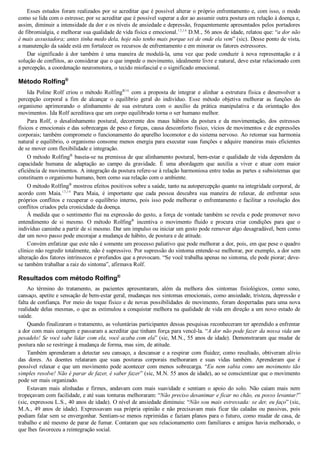 Esses estudos foram realizados por se acreditar que é possível alterar o próprio enfrentamento e, com isso, o modo
como se lida com o estresse; por se acreditar que é possível superar a dor ao assumir outra postura em relação à doença e,
assim, diminuir a intensidade da dor e os níveis de ansiedade e depressão, frequentemente apresentados pelos portadores
de fibromialgia, e melhorar sua qualidade de vida física e emocional.13,14
 D.M., 56 anos de idade, relatou que: “a dor não
é mais assustadora; antes tinha medo dela, hoje não tenho mais porque sei de onde ela vem” (sic). Desse ponto de vista,
a manutenção da saúde está em fortalecer os recursos de enfrentamento e em minorar os fatores estressores.
Dar  significado  à  dor  também  é  uma  maneira  de  modulá­la,  uma  vez  que  pode  conduzir  à  nova  representação  e  à
solução de conflitos, ao considerar que o que impede o movimento, idealmente livre e natural, deve estar relacionado com
a percepção, a coordenação neuromotora, o tecido miofascial e o significado emocional.
Método Rolfing®
Ida Poline Rolf criou o método Rolfing®16
  com  a  proposta  de  integrar  e  alinhar  a  estrutura  física  e  desenvolver  a
percepção  corporal  a  fim  de  alcançar  o  equilíbrio  geral  do  indivíduo.  Esse  método  objetiva  melhorar  as  funções  do
organismo  aprimorando  o  alinhamento  de  sua  estrutura  com  o  auxílio  da  prática  manipulativa  e  da  orientação  dos
movimentos. Ida Rolf acreditava que um corpo equilibrado torna o ser humano melhor.
Para  Rolf,  o  desalinhamento  postural,  decorrente  dos  maus  hábitos  da  postura  e  da  movimentação,  dos  estresses
físicos e emocionais e das sobrecargas de peso e forças, causa desconforto físico, vícios de movimentos e de expressões
corporais; também compromete o funcionamento do aparelho locomotor e do sistema nervoso. Ao retomar sua harmonia
natural e equilíbrio, o organismo consome menos energia para executar suas funções e adquire maneiras mais eficientes
de se mover com flexibilidade e integração.
O método Rolfing®
 baseia­se na premissa de que alinhamento postural, bem­estar e qualidade de vida dependem da
capacidade  humana  de  adaptação  ao  campo  da  gravidade.  É  uma  abordagem  que  auxilia  a  viver  e  atuar  com  maior
eficiência de movimentos. A integração da postura refere­se à relação harmoniosa entre todas as partes e subsistemas que
constituem o organismo humano, bem como sua relação com o ambiente.
O método Rolfing®
 mostrou efeitos positivos sobre a saúde, tanto na autopercepção quanto na integridade corporal, de
acordo  com  Maia.13,14
  Para  Maia,  é  importante  que  cada  pessoa  descubra  sua  maneira  de  relaxar,  de  enfrentar  seus
próprios conflitos e recuperar o equilíbrio interno, pois isso pode melhorar o enfrentamento e facilitar a resolução dos
conflitos criados pela cronicidade da doença.
À medida que o sentimento flui na expressão do gesto, a força de vontade também se revela e pode promover novo
entendimento  de  si  mesmo.  O  método  Rolfing®
  incentiva  o  movimento  fluido  e  procura  criar  condições  para  que  o
indivíduo caminhe a partir de si mesmo. Dar um impulso ou iniciar um gesto pode remover algo desagradável, bem como
dar um novo passo pode encorajar a mudança de hábito, de postura e de atitude.
Convém enfatizar que este não é somente um processo paliativo que pode melhorar a dor, pois, em que pese o quadro
clínico não regredir totalmente, não é supressivo. Por supressão do sintoma entende­se melhorar, por exemplo, a dor sem
alteração dos fatores intrínsecos e profundos que a provocam. “Se você trabalha apenas no sintoma, ele pode piorar; deve­
se também trabalhar a raiz do sintoma”, afirmava Rolf.
Resultados com método Rolfing®
Ao  término  do  tratamento,  as  pacientes  apresentaram,  além  da  melhora  dos  sintomas  fisiológicos,  como  sono,
cansaço, apetite e sensação de bem­estar geral, mudanças nos sintomas emocionais, como ansiedade, tristeza, depressão e
falta de confiança. Por meio do toque físico e de novas possibilidades de movimento, foram despertadas para uma nova
realidade delas mesmas, o que as estimulou a conquistar melhora na qualidade de vida em direção a um novo estado de
saúde.
Quando finalizaram o tratamento, as voluntárias participantes dessas pesquisas reconheceram ter aprendido a enfrentar
a dor com mais coragem e passaram a acreditar que tinham força para vencê­la. “A dor não pode fazer da nossa vida um
pesadelo! Se você sabe lidar com ela, você acaba com ela” (sic, M.N., 55 anos de idade). Demonstraram que mudar de
postura não se restringe à mudança de forma, mas sim, de atitude.
Também aprenderam a detectar seu cansaço, a descansar e a respirar com fluidez; como resultado, obtiveram alívio
das  dores.  As  doentes  relataram  que  suas  posturas  corporais  melhoraram  e  suas  vidas  também.  Aprenderam  que  é
possível relaxar e que um movimento pode acontecer com menos sobrecarga. “Eu nem sabia como um movimento tão
simples resolve! Não é parar de fazer, é saber fazer” (sic, M.N. 55 anos de idade), ao se conscientizar que o movimento
pode ser mais organizado.
Estavam  mais  alinhadas  e  firmes,  andavam  com  mais  suavidade  e  sentiam  o  apoio  do  solo.  Não  caíam  mais  nem
tropeçavam com facilidade, e até suas tonturas melhoraram: “Não preciso desanimar e ficar no chão, eu posso levantar!”
(sic, expressou L.S., 40 anos de idade). O nível de ansiedade diminuiu: “Não sou mais estressada: se der, eu faço” (sic,
M.A., 49 anos de idade). Expressavam sua própria opinião e não precisavam mais ficar tão caladas ou passivas, pois
podiam falar sem se envergonhar. Sentiam­se menos reprimidas e faziam planos para o futuro, como mudar de casa, de
trabalho e até mesmo de parar de fumar. Contaram que seu relacionamento com familiares e amigos havia melhorado, o
que lhes favoreceu a reintegração social.
 