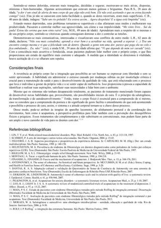 Sentindo­se  menos  doloridas,  estavam  mais  tranquilas,  decididas  e  seguras;  mostravam­se  mais  ativas,  dispostas,
otimistas  e  bem­humoradas.  Algumas  acrescentaram  que  estavam  menos  gulosas  e  briguentas.  Para  R.S.,  28  anos  de
idade, “a dor é um sinal de alerta do meu corpo de que algo não está bom. Ele não está aceitando o que eu estou fazendo
comigo” (sic). Elas já não se cansavam com tanta facilidade e, quando as dores recorriam, eram mais superficiais. C.B.,
40 anos de idade, indagou: “Sabe um rio poluído? Eu estava assim... Agora despoluiu! E a água está limpinha” (sic).
Estando menos deprimidas, seus problemas tornaram­se suportáveis e elas afastaram seus medos e melhoraram sua
produtividade. Passaram a controlar melhor sua agressividade, seu ciúme e sua impulsividade. “Me sinto livre... Saí da
jaula! Estou tão serena que nem sinto raiva” (sic, M.H., 49 anos de idade). Aprenderam mais a respeito de si mesmas e
de seu próprio corpo, sentindo­se vitoriosas quando conseguiam dominar a dor e controlar as tensões.
Demonstravam­se mais comunicativas, interessadas e visualizavam seus conflitos de outro modo: L.R., 62 anos de
idade, declarou: “Não sou mais coitadinha; aprendi a viver bem e a acreditar na vida, aprendi a esperar. (...) Tive um
encontro comigo mesma e vi que a felicidade vem de dentro. Quando a gente tem uma dor, parece que pega ela no colo e
fica embalando... Eu, não!” (sic); e ainda S.M., 39 anos de idade afirma que: “Vi que depende de mim ser curada” (sic).
Com a consciência mais assertiva e fortalecida, essas pacientes puderam lidar melhor com o próprio corpo, o que lhes
proporcionou um estado de equilíbrio mais coerente e adequado. À medida que a identidade se direcionou à vitalidade,
houve aceitação de si e se olharam sem repulsa.
Considerações finais
A reverência ao próprio corpo faz a integração que possibilita ao ser humano se expressar com liberdade e sem se
sentir aprisionado. A habilidade em administrar o estresse causado por mudanças súbitas ou por insatisfação crônica é
crucial para a manutenção da saúde e para o desenvolvimento da qualidade de vida, que está relacionada com o processo
que leva o indivíduo a gostar da própria vida e a se sentir capaz de melhorá­la. Isso proporciona à pessoa a capacidade de
identificar e realizar suas aspirações, satisfazer suas necessidades e lidar bem com o ambiente.
Mesmo que os sintomas não tenham desaparecido totalmente, as pacientes do tratamento mencionado foram capazes
de desenvolver novas habilidades que, provavelmente, são possibilidades iniciais de cura. É o princípio da salutogênese,
da transformação e do autodesenvolvimento.15
 Então, tratar o corpo físico é essencial para a compreensão de si mesmo,
caso se considere que a compreensão da postura e do significado do gesto facilita o entendimento do que está acontecendo
e possibilita o processo de cura; assim, o sintoma e a atitude corporal tornam­se a chave desse processo.
Desse  modo,  pode­se  atribuir  às  terapias  do  aparelho  locomotor,  do  alinhamento  postural  e  da  coordenação  dos
movimentos,  bem  como  à  acupuntura,  a  perspectiva  profilática  para  lidar  também  com  a  prevenção  dos  desequilíbrios
físicos e psíquicos. Esses tratamentos são complementares e não substituem os convencionais, mas podem fazer parte de
um amplo e novo caminho de vida para os doentes com dor.13,14
Referências bibliográficas
1. LIN, T. Y. et al. Work­related musculoskeletal disorders. Phys. Med. Rehabil. Clin. North Am., n. 83, p. 113­118, 1997.
2. SCHMIDT, P. A arte de interrogar e outros textos selecionados. São Paulo: Organon, 2004. p. 15­43.
3. FIGUEIRÓ, J. A. B. Aspectos psicológicos e psiquiátricos da experiência dolorosa. In: CARVALHO, M. M. (Org.). Dor: um estudo
multidisciplinar. São Paulo: Summus, 1999. p. 140­158.
4. HELFENSTEIN, M. Jr. Prevalência da síndrome da fibromialgia em doentes diagnosticados como portadores de lesões por esforços
repetitivos (LER). Tese (Doutorado). São Paulo: Escola Paulista de Medicina da Universidade Federal de São Paulo, 1997.
5. BIGELOW, M. A. S. L. Fibromyalgia: simple relief through movement. New York: Wiley, 2000. p. 21­93.
6. MONTAGU, A. Tocar: o significado humano da pele. São Paulo: Summus, 1988. p. 194­218.
7. FINANDO, S.; FINANDO, D. Fascia and the mechanism of acupuncture. J. Bodywork Mov. Ther., n. 15, p. 168­176, 2011.
8. ANTONOVSKY, A. The sense of coherence. An historical and future perspective. In: MCCUBBIN, H. M. et al. (Eds.). Stress, Coping,
and Health in Families Sense of Coherence and Resiliency. Califórnia: Sage, 1998. p. 3­20.
9.  DANTAS,  R.  A.  S.  Adaptação  cultural  e  validação  do  Questionário  de  Senso  de  Coerência  de  Antonovsky  em  uma  amostra  de
pacientes cardíacos brasileiros. Tese (Doutorado), Escola de Enfermagem de Ribeirão Preto USP, Ribeirão Preto, 2007.
10. ERIKSSON, M.; LINDSTROM, B. Antonovsky’s sense of coherence scale and its relation with quality of live: a systematic review.
J. Epidemiol. Comm. Health, n. 61, p. 938­944, 2007.
11. PILKINGTON, K. et al. Acupuncture for anxiety disorders – a systematic literature review. Acupuncture Med., n. 25, p. 1­10, 2007.
12. LEO, R. J.; LIGOT Jr. J. S. A. A systematic review of randomized controlled trials of acupuncture in the treatment of depression. J.
Affect. Disord., n. 97, p. 13­22, 2007.
13. MAIA, P. S. C. Estudo de pacientes com síndrome fibromiálgica tratados pelo método Rolfing de integração estrutural. Dissertação
(Mestrado). Faculdade de Medicina da Universidade de São Paulo, São Paulo, 2009.
14. MAIA, P. S. C. Avaliação de pacientes com síndrome fibromiálgica tratados pelo método Rolfing®
 de integração estrutural e por
acupuntura. Tese (Doutorado). Faculdade de Medicina, Universidade de São Paulo, São Paulo, 2013.
15. MORAES, W. A. Salutogênese e autocultivo: uma abordagem interdisciplinar – sanidade, educação e qualidade de vida. Rio de
Janeiro: Instituto Gaia, 2006. p. 9­30.
16. ROLF, I. P. Rolfing
®
: a integração das estruturas humanas. São Paulo: Martins Fontes, 1999.
 