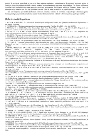 estável  da  sexuação  masculina  (p.  64,  65).  Para  algumas  mulheres,  a  contingência  do  encontro  amoroso  parece  se
inscrever no registro da necessidade. Assim, importa ser amada mesmo que como objeto­dejeto. Em alguns sujeitos no
feminino, essa modalidade de amor pode se traduzir em sofrimentos ‘imotivados’ no corpo. Trata­se, nesses casos, da
experiência do amor em sua face real, pulsional, na qual a dor de amor se explicita no corpo como dor crônica.
Em um tempo no qual a ideia do homem como um complexo circuito de neurônios vivificado por substâncias ganha
força e prestígio, a psicanálise reafirma seu dever ético de manter aberto o debate sobre o sujeito e aquilo que o afeta.
Referências bibliográficas
1. BOGDUK, N.; MERSKEY, H. Classification of chronic pain: descriptions of chronic pain syndromes and definitions of pain terms. 2nd
ed. Seattle: IASP,1994.
2. TEIXEIRA, M. J. F. Fisiopatologia da nocicepção e da supressão da dor. Curitiba: JBA, 2001. v. 1, n. 4, p. 329­334.
3.  MENKÈS,  C.  J.;  GODEAUL,  P.  La  fibromyalgie.  Bull.  Acad.  Natle  Méd,  v.  191,  n.  1,  p.  143­148,  2007.  Disponível  em:
http://www.academie­medecine.fr/detailPublication.cfm?idRub=26&idLigne=317. Acessoem: 1 ago. 2010.
4.  MÁRQUEZ,  J.  O.  A  dor  e  os  seus  aspectos  multidimensionais.  Cienc.  Cult.,  v.  63,  n.  2,  p.  28­32,  2011.  Disponível  em:
http://cienciaecultura.bvs.br/pdf/cic/v63n2/a10v63n2.pdf. Acesso em: 30 jun. 2013.
5. BOUREAU, F. Pratique du traitement de la douleur. Rueil – Malmaison: Doin, 1988.
6. SANTOS, R. A. Estratégias terapêuticas no tratamento da dor crônica: uma genealogia da clínica da dor. Dissertação. 150 f. Rio de
Janeiro: Instituto de Medicina Social. Universidade do Estado do Rio de Janeiro, 2009.
7. ELLIOTT, A. M. et al. The epidemiology of chronic pain in the community. The Lancet, Nova Iorque, v. 354, p. 1248­1252, 1999.
8.  OLIVEIRA,  J.  T.  Aspectos  comportamentais  das  síndromes  de  dor  crônica.  Arq.  Neuro­Psiquiatr.,  São  Paulo,  v.  58,  n.  2A,  2000.
Disponível  em:  http://www.scielo.br/scielo.php?script=sci_arttext&pid=S0004­282X2000000200027&lng=en&nrm=iso.  Acesso  em:  1
ago. 2010.
9.  BRASIL,  MINISTÉRIO  DA  SAÚDE,  SECRETARIA  DE  ATENÇÃO  À  SAÚDE.  Portaria  no
  1.083,  de  02  de  outubro  de  2012.
Protocolo  Clínico  e  Diretrizes  Terapêuticas  da  Dor  Crônica.  Brasília,  DF.  Disponível  em:
http://portal.saude.gov.br/portal/arquivos/pdf/pt_sas_1083_dor_cronica_2012.pdf. Acesso em: 30 jun. 2013.
10.  HEYMANN,  R.  E.  et  al.  Consenso  brasileiro  do  tratamento  da  fibromialgia.  Rev.  Bras.  Reumatol.,  v.  50  n.  1,  p.  56­66,  2010.
Disponível em: http://www.scielo.br/scielo.php?script=sci_arttext&pid=S0482­50042010000100006. Acesso em: 15 dez. 2010.
11. ARAGON, L. E. P. Fibromialgia: perspectivas de um campo problemático. Interface Comun. Saúde Educ., v. 14, n. 32, p. 155­69,
2010. Disponível em: http://www.scielo.br/pdf/icse/v14n32/13.pdf. Acesso em: 07 jun. 2012.
12. SAVI, G. et al. Fibromialgia y depresión. Evolución de la fibromialgia en pacientes deprimidos y no deprimidos. Rev. Psiquiatr.
Urug., v. 62, n. 1, p. 9­17, 1997.
13. BRASIL, I. S. P. S.; PONDÉ, M. P. Sintomas ansiosos e depressivos e sua correlação com intensidade da dor em pacientes com
neuropatia periférica. Rev. Psiquiatr. Rio Gd. Sul, v. 31, n. 1, p. 24­31, 2009.
14. PIMENTA, C. A. M.; KOIZUMI, M. S.; TEIXEIRA, M. J. Dor crônica e depressão: estudo em 92 doentes. Rev. Esc. Enferm. USP, v.
34, n. 1, p. 73­83, 2000.
15. POLESHUCK, E. L. et al. Pain and depression in gynecology patients. Psychosomatics, v. 50, n. 3, p. 270, 2009.
16. CASTRO, M. et al. Comorbid anxiety and depression disorders in patients with chronic pain. Arq. Neuro­Psiquiatr., v. 67, n. 4, p. 982­
985, 2009.
17. SANTOS, A. M. B. et al. Depressão e qualidade de vida em pacientes com fibromialgia. Rev. Bras. Fisioter., v. 10, n. 3, 2006.
18. STAHL, S. et al. Understanding pain in depression. Hum. Psychopharmaco Clin. Exp., v. 19, p. S9­S13, 2004.
19. REYS, B. N.; BESSET, V. L. Le corps dans la dépression et la mélancolie. Colloque «La souffrance de l’être: ses formes modernes,
ses traitements». Comunicação. Rennes2, nov. 2011.
20. CROIX, L. La douleur en soi. De l’organique à l’inconscient. Ramonville St Agne: Eres, 2002.
21. GORI, R.; DEL VOLGO, M. J. La santé totalitaire: essai sur la médicalisation de l’existence. Paris: Denoël, 2005.
22. GASPARD, J. L. Discurso médico e clínica psicanalítica: colaboração ou subversão. In: RUDGE, A. M.; BESSET, V. (Orgs.).
Psicanálise e outros saberes. Cia de Freud/FAPERJ, p. 87­108, 2012.
23. LIMA, M. A. G.; TRAD, L. A. B. Dor crônica: objeto insubordinado. Hist. Ciênc. Saúde­Manguinhos, v. 15, n. 1, p. 117­133, 2008.
24.  PERISSINOTTI,  D.  N.;  FIGUEIRÓ,  J.  A.  B.  Psicoterapias:  indicação,  modalidades  e  tratamento  para  doentes  com  dor.  In:
FIGUEIRÓ, J. A. B.; ANGELOTTI, G.; PIMENTA, C. A. M. Dor e Saúde Mental. São Paulo: Atheneu, 2005. p. 93­104.
25. LACAN, J. O lugar da psicanálise na Medicina. Opção Lacan., n. 32, p. 8­14, 2001.
26. ABELHAUSER, A. (2010) La douleur: parole – ou fonction – du corps? Conferência (inédita). III JORNADA DE ESTUDOS DO
CLINP (Núcleo de Pesquisas Clínica Psicanalítica) – UFRJ/CNPq. 22.10.2010. Instituto de Psicologia/UFRJ. Rio de Janeiro. Brasil.
27. LIMA, M. A. G.; TRAD, L. A. B. A dor crônica sob o olhar médico: modelo biomédico e prática clínica. Cad. Saúde Pública, v. 23,
n. 11, p. 2672­2680, 2007.
28. BESSET, V. L. et al. Um nome para a dor: fibromialgia. Rev. Mal­Estar e Subj., v. 10, n. 4, p. 1243­67, 2010.
29. FREUD, S. Estudios sobre la histeria (Breuer y Freud) (1893­1895). In: Obras Completas. v. II. Buenos Aires: Amorrortu, 1986. p. 45­
194.
30. MILLER, J. A. O sintoma e o cometa. Opção Lacan., v. 19, p. 5­13, 1997.
31.  BESSET,  V.  L.;  BRANDÃO  JÚNIOR,  P.  M.  C.  Quando  a  dor  faz  corpo.  Revista  Borromeo.  n.  3,  p.  433­449,  2012.  Disponível
em:http://borromeo.kennedy.edu.ar/Artculos/QuandoadorfazcorpoLopesBesset.pdf. Acesso em: 30 jun. 2013.
32. ESPINOZA, M. P. V. A solução da dor. Fibromialgia e psicanálise. 2013. 169 f. Tese (Doutorado). Universidade Federal do Rio de
Janeiro, Rio de Janeiro, 2013.
33. MELO, C. Fibromialgia: da clínica atual à freudiana e retorno. 2013. 98 f. Dissertação (Mestrado). Universidade Federal do Rio de
Janeiro, Rio de Janeiro, 2013.
34. FREUD, S. Cinco conferencias sobre psicoanálisis (1910). Obras Completas. Buenos Aires: Amorrortu, 1986. v. XI, p. 1­52.
35. FREUD, S. Informe sobre mis estudios en Paris y Berlín (1956[1886]). Obras Completas. Buenos Aires: Amorrortu, 1986. v. I, p. 1­16.
36. VIEIRA, M. P. et al. Sobre laços, amor e discursos. In: Psicologia em Revista, v. 15, n. 2, p. 149­165, 2009.
37. DSM­IV­TR. Manual diagnóstico e estatístico de transtornos mentais. Claudia Dornelles. (trad.). 4. ed. rev. Porto Alegre: Artmed,
2002.
VENDEDOR APOSTILASMEDICINA@HOTMAIL.COM
PRODUTOS http://lista.mercadolivre.com.br/_CustId_161477952
 