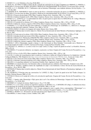 38. BESSET, V. L. et al. Polêm!ca, v. 9, n. 4, p. 35­42, 2010.
39. ARÁN, M.; ALCIDES, R. Sobre a clínica da dor: o desafio da construção de um espaço terapêutico. In: BIRMAN, J.; FORTES, I.;
PERELSON, S. Um novo lance de dados: psicanálise e Medicina na contemporaneidade. Rio de Janeiro: Cia de Freud, 2010. p. 89­106.
40. LEITE, A. C. C.; PEREIRA, M. E. C. Sofrimento e dor no feminino. Fibromialgia: uma síndrome dolorosa. Revista Psychê, v. 7, n.
12, p. 97­106, 2003.
41. CARDOSO, M. R.; PARABONI, P. Apelo ao outro na dor física: a dimensão melancólica da queixa. In: BIRMAN, J.; FORTES, I.;
PERELSON, S. Um novo lance de dados: psicanálise e Medicina na contemporaneidade. Rio de Janeiro: Cia de Freud, 2010. p. 107­125.
42. FREUD, S. Proyecto de psicología (1950). Obras Completas. Buenos Aires: Amorrortu, 1986. v. I, p. 323­407.
43. FREUD, S. Señorita Elisabeth von R. (1894). Obras Completas. Buenos Aires: Amorrortu, 1986. v. II, p. 151­194.
44. BESSET, V. L.; ZANOTTI, S. V. A enfermidade dos tabus: do querer gozar ao querer dizer. In: BERLINCK, M. T. (Org.). Obsessiva
Neurose. São Paulo: Escuta, 2005. p. 41­50.
45. FREUD, S. El sentido de los síntomas (1917). Obras Completas. Buenos Aires: Amorrortu, 1986. v. XVI, p. 235­249.
46. FREUD, S. Inhibición, síntoma y angustia (1926 [1925]). Obras Completas. Buenos Aires: Amorrortu, 1986. v. XX, p. 71­164.
47. GASPARD, J. L. Le corps du refus dans notre modernité. L’exemple de la fibromialgie. In: GASPARD, J. L.; DOUCET, C. Pratiques
et usages du corps dans notre modernité. Toulouse: Eres, 2009. p. 129­139.
48. CASTELLANOS, S. El dolor y los lenguajes del cuerpo. Buenos Aires: Grama, 2009.
49. EBTINGER, P. Douleur dans la réalité subjective. Mental. Revue Internationale de Santé Mentale et Psychanalyse Appliquée, v. 19,
p. 148­151, 2007.
50. FREUD, S. El mal­estar en la cultura. (1930 [1929]). Obras Completas. Buenos Aires: Amorrortu, 1986. v. XXI, p. 57­140.
51. FREUD, S. Introducción del narcisismo (1914). Obras completas. B. Aires: Amorrortu, 1986. v. XIV, p. 65­104.
52. FREUD, S. Manuscrito G. Melancolía (1950[1892­99]). Obras completas. Buenos Aires: Amorrortu, 1986. v. I, p. 239­246.
53. FREUD, S. Duelo y melancolía (1917 [1915]). Obras completas. Buenos Aires: Amorrortu, 1986. v. XIV, p. 235­255.
54. FREUD, S. Inhibición, síntoma y angustia (1926). Obras completas. Buenos Aires: Amorrortu, 1986. v. XX, p. 71­164.
55. FARIAS, F. (2011). Fibromialgia: quando a doença é a dor. Intervenção na Mesa Redonda “Conversando com a Medicina”. IV
Jornada de Estudos do CLINP. 17/10/2011. Instituto de Psicologia. Campus da Praia Vermelha. UFRJ.
56. CASTENET, H.; ANGÈLE, E. La mort, le réel et le corps. Laniez, G. (Org.). À partir de quand est­on fou?. La Rochelle: Himeros,
2008. p. 99­116.
57. PALOMERA, V. Las psicosis ordinarias: sus orígenes, su presente y su futuro. Enigmas del Cuerpo. Revista de Psicoanálisis, v. 2, p.
15­21, 2011.
58. FREUD, S. El yo y el ello (1923). Obras completas. Buenos Aires: Amorrortu, 1986. v. XIX, p. 1­66.
59. LACAN, J. La place de la psychanalyse dans la medicine, Conférence et débat du Collège de Médecine à La Salpêtrière. Cahierdu
Collège de Médecine, 1966. Disponível em: http://www.ecole­lacanienne.net/documents/1966­02a 16.doc. Acesso em: 16 dez. 2012.
60. FREUD, S. Tres ensayos de teoría sexual (1905). Obras completas. Buenos Aires: Amorrortu, 1986. v. II, p. 109­224.
61. FREUD, S. Pulsiones y destinos de pulsión (1915). Obras completas. Buenos Aires: Amorrortu, 1986. v. XIV, p. 105­134.
62. MILLER J. A. La psychose ordinaire. La Convention d’Antibes. Paris: Agalma­Le Seuil, 1999.
63. BRODSKY, G. Loucuras discretas. Um Seminário sobre as chamadas psicoses ordinárias. Belo Horizonte: Scriptum Livros, 2011.
64. SOLANO, E. Detalhes e prudência diante das trapalhadas do corpo e seus fenômenos. Correio. Revista da Escola Brasileira de
Psicanálise, v. 56, p. 109­123, 2006.
65. EBTINGER, P. Douleur dans la réalité subjective. Mental. Revue Internationale de Santé Mentale et Psychanalyse Appliquée. n. 19,
p. 148­151, 2007.
66. DE GEORGES, P. Principes pour une conversation. In: LANIEZ, G. (Org.). À partir de quand est­on fou? Études cliniques. La
Rochelle: Éditions Himeros, 2008. p. 21­30.
67. VITTAR, H. Efectos en el cuerpo de la falla en la articulación significante. Enigmas del Cuerpo. Revista de Psicoanálisis, v. 2, p.
22­24, 2011.
68. VIDAL, J. Apuntes sobre fibromialgia «?Qué quiere decir eso?» Una enferma de fibromialgia. Enigmas del Cuerpo. Revista de
Psicoanálisis, v. 1, p. 83­86, 2010.
69. BRODSKY, G. A solução do sintoma. Opção Lacan, n. 34, p. 17­25, 2002.
70. BESSET, V. L. et al. Corpo e sintoma na experiência analítica. In: BESSET, V. L.; CARNEIRO, H.F. (Orgs.). A soberania da clínica
na psicopatologia do cotidiano. Rio de Janeiro: Garamond/FAPERJ, 2009. p. 147­165.
71. SLOMPO, T. K. M. S., BERNARDINO, L. M. F. Estudo comparativo entre o quadro clínico contemporâneo “fibromialgia” e o
quadro clínico “histeria” descrito por Freud no século XIX. Rev. Latinoam. Psicopatol. Fundam., v. 9, n. 2, p. 263­278, 2006.
72. DUPIM, G.; BESSET, V. L. Devastação: um nome para dor de amor. Opção Lacan, v. 2, n. 6, p. 1­6, 2011.
73. PALOMERA, V. Amor, Cuerpo y Locura. Córdoba: CIEC, 2007.
VENDEDOR APOSTILASMEDICINA@HOTMAIL.COM
PRODUTOS http://lista.mercadolivre.com.br/_CustId_161477952
 