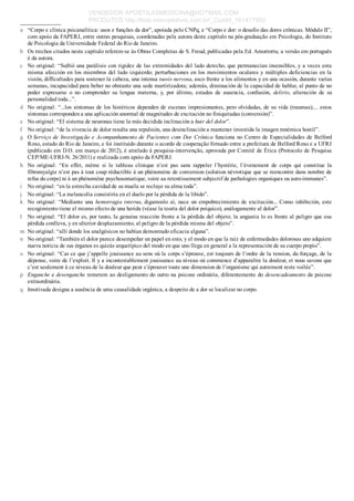 a
b
c
d
e
f
g
h
i
j
k
l
m
n
o
p
q
_____________
“Corpo e clínica psicanalítica: usos e funções da dor”, apoiada pelo CNPq, e “Corpo e dor: o desafio das dores crônicas. Módulo II”,
com apoio da FAPERJ, entre outras pesquisas, coordenadas pela autora deste capítulo na pós­graduação em Psicologia, do Instituto
de Psicologia da Universidade Federal do Rio de Janeiro.
Os trechos citados neste capítulo referem­se às Obras Completas de S. Freud, publicadas pela Ed. Amorrortu; a versão em português
é da autora.
No original: “Sufrió una parálisis con rigidez de las extremidades del lado derecho, que permanecían insensibles, y a veces esta
misma afección en los miembros del lado izquierdo; perturbaciones en los movimientos oculares y múltiples deficiencias en la
visión, difficultades para sostener la cabeza, una intensa tussis nervosa, asco frente a los alimentos y en una ocasión, durante varias
semanas, incapacidad para beber no obstante una sede martirizadora; además, diminución de la capacidad de hablar, al punto de no
poder  expresarse  o  no  comprender  su  lengua  materna,  y,  por  último,  estados  de  ausencia,  confusión,  delirio,  alteración  de  su
personalidad toda...”.
No original: “...los síntomas de los histéricos dependen de escenas impresionantes, pero olvidadas, de su vida (traumas);... estos
síntomas corresponden a una aplicación anormal de magnitudes de excitación no finiquitadas (conversión)”.
No original: “El sistema de neuronas tiene la más decidida inclinación a huir del dolor”.
No original: “de la vivencia de dolor resulta una repulsión, una desinclinación a mantener investida la imagen mnémica hostil”.
O Serviço de Investigação e Acompanhamento de Pacientes com Dor Crônica funciona no Centro de Especialidades de Belford
Roxo, estado do Rio de Janeiro, e foi instituído durante o acordo de cooperação firmado entre a prefeitura de Belford Roxo e a UFRJ
(publicado em D.O. em março de 2012), é atrelado à pesquisa­intervenção, aprovada por Comitê de Ética (Protocolo de Pesquisa
CEP/ME­UFRJ­N. 26/2011) e realizada com apoio da FAPERJ.
No  original:  “En  effet,  même  si  le  tableau  clinique  n’est  pas  sans  rappeler  l’hystérie,  l’évenement  de  corps  qui  constitue  la
fibromyalgie n’est pas à tout coup réductible à un phénomène de conversion (solution névrotique que se reencontre dans nombre de
refus du corps) ni à un phénomène psychosomatique, voire au retentissement subjectif de pathologies organiques ou auto­immunes”.
No original: “en la estrecha cavidad de su muela se recluye su alma toda”.
No original: “La melancolía consistiría en el duelo por la pérdida de la libido”.
No original: “Mediante una hemorragia interna, digamoslo aí, nace un empobrecimiento de excitación... Como inhibición, este
recogimiento tiene el mismo efecto de una herida (véase la teoría del dolor psíquico), análogamente al dolor”.
No original: “El dolor es, por tanto, la genuina reacción frente a la pérdida del objeto; la angustia lo es frente al peligro que esa
pérdida conlleva, y en ulterior desplazamiento, al peligro de la pérdida misma del objeto”.
No original: “allí donde los analgésicos no habían demostrado eficacia alguna”.
No original: “También el dolor parece desempeñar un papel en esto, y el modo en que la raíz de enfermedades dolorosas uno adquiere
nueva noticia de sus órganos es quizás arquetípico del modo en que uno llega en general a la representación de su cuerpo propio”.
No original: “Car ce que j’appelle jouissance au sens où le corps s’éprouve, est toujours de l’ordre de la tension, du forçage, de la
dépense, voire de l’exploit. Il y a incontestablement jouissance au niveau où commence d’apparaître la douleur, et nous savons que
c’est seulement à ce niveau de la douleur que peut s’éprouver toute une dimension de l’organisme qui autrement reste voilée”.
Enganche e desenganche remetem ao desligamento do outro na psicose ordinária, diferentemente do desencadeamento da psicose
extraordinária.
Imotivada designa a ausência de uma causalidade orgânica, a despeito de a dor se localizar no corpo.
VENDEDOR APOSTILASMEDICINA@HOTMAIL.COM
PRODUTOS http://lista.mercadolivre.com.br/_CustId_161477952
 