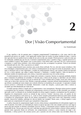 Luc Vandenberghe
O  que  significa  a  dor  do  paciente  para  o  terapeuta  comportamental?  Compreende­se  a  dor  como  sinal  de  algo
prejudicial que precisa ser sanado. A dor aguda pode sinalizar dano nos tecidos ou perigo imediato de danos. A pessoa
deve agir para tirar um espinho do pé ou cuidar de um corte na mão, por exemplo. Precisa preservar a parte do corpo que
foi machucada, cuidando para que ela sare. O primeiro comportamento (tirar o espinho) é fuga; o segundo (preservar­se,
tomar cuidados) é esquiva. Mas quando a dor se torna crônica, é mais difícil saber o que fazer. Por isso, a pessoa procura
o terapeuta, e, a partir desse momento, a dor crônica pertence aos dois, ao terapeuta e ao paciente. Torna­se um estímulo
que demanda ação dos dois. Mas o que precisa ser sanado?
A terapia comportamental nunca constituiu uma escola clínica unificada. Por isso, não deve causar estranheza o fato
de as abordagens comportamentais para a dor crônica se fundamentarem em um leque de escolas de pensamento, entre as
quais se destacam como as mais importantes: o modelo do condicionamento clássico, que sustenta a prática da exposição
ao  vivo;  a  teoria  operante,  que  subjaz  à  análise  funcional;  e,  finalmente,  o  modelo  cognitivo.  Antes  de  descrever  os
diferentes modelos de tratamento para a dor crônica, é necessário apresentar essas três escolas teóricas.
O condicionamento clássico consiste na relação entre estímulos e respostas; baseiase na exposição graduada, proposta
para o tratamento de problemas de ansiedade. É relevante para a clínica da dor porque os indivíduos com dor crônica
tendem a evitar situações (estímulos) em que já sentiram dor. Como resultado dessa evitação, levam uma vida passiva e
vazia, que os deixa mais sensíveis à dor. Durante a exposição graduada, o paciente enfrenta intencionalmente as situações
que eliciam a ansiedade por terem relação com vivências dolorosas ou traumáticas do seu passado. A exposição à situação
aversiva  promove  a  diminuição  da  ansiedade.  Diminuindo  o  medo  das  situações,  a  pessoa  pode  voltar  a  realizar  as
atividades que tinha abandonado por medo da dor.1
O modelo operante enfatiza a relação entre o comportamento e suas consequências. Distingue reforço positivo (quando
a consequência que faz aumentar a frequência do comportamento consiste no acréscimo de algo reforçador, por exemplo,
aprovação social, ou obtenção de um resultado desejado) de reforço negativo (quando a consequência que faz aumentar a
frequência  do  comportamento  consiste  na  retirada  de  algo  aversivo).  Fordyce2
  descreveu  como,  em  quadros  de  dor
crônica, uma consequência a curto prazo (p. ex., evitar ou retirar situações potencialmente dolorosas) pode manter elevada
a  frequência  do  comportamento,  apesar  de  este  afastar  consequências  a  longo  prazo  muito  mais  importantes  (realizar
projetos, desenvolver trabalhos, participar da vida em família, por exemplo). Nestes casos, o reforço negativo a curto
prazo apoia um comportamento de esquiva que é prejudicial a longo prazo.
A análise funcional do comportamento ligado à da dor crônica destaca a preponderância de reforçamento negativo na
vida do paciente. Esta tende a ser dominada por esquiva (a pessoa age para evitar uma situação aversiva) e por fuga (a
pessoa age para terminar ou diminuir estimulação aversiva). Porém, o reforçamento positivo também está envolvido na
manutenção da dor. Pessoas que convivem com o indivíduo que apresenta dor crônica tendem a oferecer reforço quando o
paciente  emite  expressões  faciais  de  sofrimento,  tem  comportamentos  evitativos  e  outras  maneiras  de  reagir  à  dor.
Geralmente, o reforço positivo não costuma ocorrer, pois o paciente com dor crônica reduz suas atividades diárias em
VENDEDOR APOSTILASMEDICINA@HOTMAIL.COM
PRODUTOS http://lista.mercadolivre.com.br/_CustId_161477952
 
