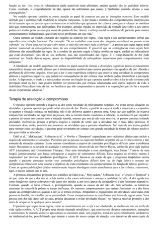 função  da  dor.  Isso  torna  os  reforçadores  ainda  acessíveis  mais  eficientes,  mesmo  quando  são  de  qualidade  inferior.
Como  resultado,  o  comportamento  de  dor,  apesar  do  sofrimento  que  causa,  é  facilmente  mantido  devido  a  suas
consequências.2
No  modelo  operante  também  se  presta  atenção  ao  papel  do  contexto  em  que  as  interações  ocorrem.  Esse  modelo
defende que o contexto pode modificar as relações funcionais. A dor muda o contexto dos comportamentos interpessoais
de tal maneira que as pessoas que convivem com o indivíduo que apresenta dor crônica começam a reforçar as condutas
dele que, normalmente, não reforçariam. Por exemplo, atitudes rígidas ou imposição da vontade dele sobre a dos outros
podem ser aceitas pelas pessoas por causa do quadro de dor. Assim, o reforço social no ambiente do paciente pode manter
comportamentos disfuncionais, que criam novos problemas em sua vida.3
Outra vertente do modelo operante diz respeito ao controle por regras. Uma regra é um comportamento verbal que
especifica  uma  relação  funcional.  Por  exemplo:  “Se  eu  trabalhar  com  tanta  dor,  ninguém  acreditará  no  quanto  estou
sofrendo” ou “Para uma pessoa que sofre tanto, a vida não tem mais nada a oferecer”. A pessoa que segue regras pode
parecer  insensível  às  consequências  reais  do  seu  comportamento.  É  possível  que  as  contingências  reais  sejam  bem
diferentes das especificadas na regra. Se a conduta do paciente seguir a lógica contida na regra, perderá os reforçadores
que  estão  disponíveis  para  ela  no  seu  ambiente,  mas  não  especificados  nas  regras.  E  o  comportamento  de  dor  pode
continuar  em  função  dessas  regras,  apesar  da  disponibilidade  de  reforçadores  importantes  para  comportamentos  mais
adequados.4
A introdução do modelo cognitivo com ênfase no papel causal de crenças e distorções cognitivas (como o pensamento
catastrófico) trouxe um estilo clínico que é intuitivamente aceitável para muitos pacientes com quadros de dor. Aborda o
problema de diferentes ângulos, visto que a dor é uma experiência subjetiva que envolve uma variedade de componentes
afetivos e cognitivos negativos, que podem ser consequências da dor crônica, mas também podem intensificar a percepção
da dor. A depressão, o medo e a raiva podem ocorrer em função do que a pessoa acredita sobre a dor (e não somente pela
percepção atual da dor), mas podem também ser promovidos por crenças relacionadas com outros aspectos da vida: a
inabilidade física decorrente da dor, os familiares que não compreendem o paciente e as suposições que ele faz a respeito
dessas experiências adversas.5
Terapia de aceitação e compromisso
O modelo operante entende a esquiva da dor como resultado de reforçamento negativo. Ao evitar certas situações ou
atividades, a pessoa aprende que pode evitar um pico de dor. Porém, o padrão de esquiva tende a manter­se e a expandir­
se quando a situação evitada, na realidade, não é tão dolorosa quanto a pessoa teme. Uma vez que padrões de esquiva
estejam bem enraizados no repertório da pessoa, eles se tornam muito resistentes à extinção, na medida em que impedem
a pessoa de entrar em contato com a situação temida, mesmo que esta já não seja aversiva. A pessoa continua evitando
atividades  inofensivas,  porque  a  própria  esquiva  a  impede  de  sentir  que  a  atividade  não  é  mais  (tão)  dolorosa.  O
tratamento deve, então, consistir em promover as atividades que o paciente abandonou. Por meio de um treino gradual
para retomar essas atividades, o paciente pode novamente ter contato com grande variedade de fontes de reforço positivo
das quais tinha se afastado.2
Dahl et al.,4
 McCracken,6
 Robinson et al.7
 e Vowles e Thompson8
 expandiram esse raciocínio clínico para incluir a
esquiva de sentimentos e sensações. Postulam que as pessoas se esquivam também de partes da sua vivência interna e não
somente de situações externas. Esses autores consideram a esquiva de conteúdos psicológicos difíceis como o problema
maior. Basearam­se na terapia de aceitação e compromisso, desenvolvida por Steven Hayes, conhecida pela sigla inglesa
ACT  (Acceptance  and  Commitment  Therapy).  Para  uma  introdução  a  essa  abordagem,  veja  Saban.9
  Trata­se  de  uma
terapia  comportamental  que  busca  enfraquecer  a  esquiva  de  sentimentos  difíceis.  Essa  esquiva  da  vivência  interna  é
responsável  por  diversos  problemas  psicológicos.  A  ACT  baseia­se  na  noção  de  que  o  progresso  terapêutico  ocorre
quando  o  paciente  consegue  aceitar  seus  conteúdos  psicológicos  difíceis  (em  vez  de  fugir  deles)  e  assume  um
compromisso firme com seus valores e objetivos de vida (orientando seu comportamento em função de reforço positivo).
Como as quatro publicações citadas anteriormente traçam abordagens muito semelhantes para a dor crônica, resumimos,
aqui, o núcleo comum que as une.
A premissa fundamental proposta nos trabalhos de Dahl et al.,4
 McCracken,6
 Robinson et al.7
 e Vowels e Tompson8
 é
de que, mais do que a dor em si, a luta contra a dor causa sofrimento e ameaça a qualidade de vida. A dor aguda tem
como função nos alertar sobre possíveis danos nos tecidos e, por isso, apesar de desagradável, é um fenômeno adaptativo.
Contudo,  quando  se  torna  crônica,  e,  principalmente,  quando  as  causas  da  dor  não  são  bem  definidas,  as  tentativas
contínuas de controlá­la podem se tornar ineficazes. Os mesmos comportamentos que seriam funcionais se a dor fosse
aguda são contraprodutivos quando a dor já se tornou crônica. Atrapalham o engajamento em atividades valorizadas pela
pessoa na família, no trabalho ou na comunidade. Esses comportamentos se manifestam em forma de regras como “uma
pessoa com dor não deve sair de casa, precisa descansar e evitar atividades físicas” ou “precisa resolver primeiro a dor
antes de ocupar­se de qualquer outro assunto”.
O paciente que segue essas regras, como se constituíssem um script a ser obedecido, se enclausura em um estilo de
vida rígido e pobre. A ACT propõe uma atitude chamada mindfulness, que consiste em observar pensamentos, sensações
e sentimentos da maneira como se apresentam no momento atual, sem julgá­los, tomá­los como literalmente verdadeiros
ou  intelectualizá­los,  possibilitando  que  entrem  e  saiam  do  nosso  campo  de  atenção,  sem  tentativas  da  nossa  parte  de
VENDEDOR APOSTILASMEDICINA@HOTMAIL.COM
PRODUTOS http://lista.mercadolivre.com.br/_CustId_161477952
 