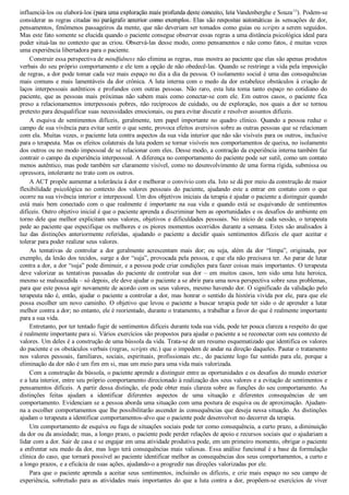 influenciá­los ou elaborá­los (para uma exploração mais profunda deste conceito, leia Vandenberghe e Souza10
). Podem­se
considerar as regras citadas no parágrafo anterior como exemplos. Elas são respostas automáticas às sensações de dor,
pensamentos, fenômenos passageiros da mente, que não deveriam ser tomados como guias ou scripts a serem seguidos.
Mas este fato somente se elucida quando o paciente consegue observar essas regras a uma distância psicológica ideal para
poder situá­las no contexto que as criou. Observá­las desse modo, como pensamentos e não como fatos, é muitas vezes
uma experiência libertadora para o paciente.
Construir essa perspectiva de mindfulness não elimina as regras, mas mostra ao paciente que elas são apenas produtos
verbais do seu próprio comportamento e ele tem a opção de não obedecê­las. Quando se restringe a vida pela imposição
de regras, a dor pode tomar cada vez mais espaço no dia a dia da pessoa. O isolamento social é uma das consequências
mais comuns e mais lamentáveis da dor crônica. A luta interna com o medo da dor estabelece obstáculos à criação de
laços  interpessoais  autênticos  e  profundos  com  outras  pessoas.  Não  raro,  esta  luta  toma  tanto  espaço  no  cotidiano  do
paciente,  que  as  pessoas  mais  próximas  não  sabem  mais  como  conectar­se  com  ele.  Em  outros  casos,  o  paciente  fica
preso a relacionamentos interpessoais pobres, não recíprocos de cuidado, ou de exploração, nos quais a dor se tornou
pretexto para desqualificar suas necessidades emocionais, ou para evitar discutir e resolver assuntos difíceis.
A  esquiva  de  sentimentos  difíceis,  geralmente,  tem  papel  importante  no  quadro  clínico.  Quando  a  pessoa  reduz  o
campo de sua vivência para evitar sentir o que sente, provoca efeitos aversivos sobre as outras pessoas que se relacionam
com ela. Muitas vezes, o paciente luta contra aspectos da sua vida interior que não são visíveis para os outros, inclusive
para o terapeuta. Mas os efeitos colaterais da luta podem se tornar visíveis nos comportamentos de queixa, no isolamento
dos outros ou no modo impessoal de se relacionar com eles. Desse modo, a contração da experiência interna também faz
contrair o campo da experiência interpessoal. A diferença no comportamento do paciente pode ser sutil, como um contato
menos autêntico, mas pode também ser claramente visível, como no desenvolvimento de uma forma rígida, submissa ou
opressora, intolerante no trato com os outros.
A ACT propõe aumentar a tolerância à dor e melhorar o convívio com ela. Isto se dá por meio da construção de maior
flexibilidade  psicológica  no  contexto  dos  valores  pessoais  do  paciente,  ajudando  este  a  entrar  em  contato  com  o  que
ocorre na sua vivência interior e interpessoal. Um dos objetivos iniciais da terapia é ajudar o paciente a distinguir quando
está  mais  bem  conectado  com  o  que  realmente  é  importante  na  sua  vida  e  quando  está  se  esquivando  de  sentimentos
difíceis. Outro objetivo inicial é que o paciente aprenda a discriminar bem as oportunidades e os desafios do ambiente em
torno dele que melhor explicitam seus valores, objetivos e dificuldades pessoais. No início de cada sessão, o terapeuta
pede ao paciente que especifique os melhores e os piores momentos ocorridos durante a semana. Estes são analisados à
luz  das  distinções  anteriormente  referidas,  ajudando  o  paciente  a  decidir  quais  sentimentos  difíceis  ele  quer  aceitar  e
tolerar para poder realizar seus valores.
As  tentativas  de  controlar  a  dor  geralmente  acrescentam  mais  dor;  ou  seja,  além  da  dor  “limpa”,  originada,  por
exemplo, da lesão dos tecidos, surge a dor “suja”, provocada pela pessoa, e que ela não precisava ter. Ao parar de lutar
contra a dor, a dor “suja” pode diminuir, e a pessoa pode criar condições para fazer coisas mais importantes. O terapeuta
deve  valorizar  as  tentativas  passadas  do  paciente  de  controlar  sua  dor  –  em  muitos  casos,  tem  sido  uma  luta  heroica,
mesmo se malsucedida – só depois, ele deve ajudar o paciente a se abrir para uma nova perspectiva sobre seus problemas,
para que este possa agir novamente de acordo com os seus valores, mesmo havendo dor. O significado da validação pelo
terapeuta não é, então, ajudar o paciente a controlar a dor, mas honrar o sentido da história vivida por ele, para que ele
possa escolher um novo caminho. O objetivo que levou o paciente a buscar terapia pode ter sido o de aprender a lutar
melhor contra a dor; no entanto, ele é reorientado, durante o tratamento, a trabalhar a favor do que é realmente importante
para a sua vida.
Entretanto, por ter tentado fugir de sentimentos difíceis durante toda sua vida, pode ter pouca clareza a respeito do que
é realmente importante para si. Vários exercícios são propostos para ajudar o paciente a se reconectar com seu contexto de
valores. Um deles é a construção de uma bússola da vida. Trata­se de um resumo esquematizado que identifica os valores
do paciente e os obstáculos verbais (regras, scripts etc.) que o impedem de andar na direção daqueles. Pautar o tratamento
nos valores pessoais, familiares, sociais, espirituais, profissionais etc., do paciente logo faz sentido para ele, porque a
eliminação da dor não é um fim em si, mas um meio para uma vida mais valorizada.
Com a construção da bússola, o paciente aprende a distinguir entre as oportunidades e os desafios do mundo exterior
e a luta interior, entre seu próprio comportamento direcionado à realização dos seus valores e a evitação de sentimentos e
pensamentos difíceis. A partir dessa distinção, ele pode obter mais clareza sobre as funções do seu comportamento. As
distinções  feitas  ajudam  a  identificar  diferentes  aspectos  de  uma  situação  e  diferentes  consequências  de  um
comportamento. Evidenciam se a pessoa aborda uma situação com uma postura de esquiva ou de aproximação. Ajudam­
na a escolher comportamentos que lhe possibilitarão ascender às consequências que deseja nessa situação. As distinções
ajudam o terapeuta a identificar comportamentos­alvo que o paciente pode desenvolver no decorrer da terapia.
Um comportamento de esquiva ou fuga de situações sociais pode ter como consequência, a curto prazo, a diminuição
da dor ou da ansiedade; mas, a longo prazo, o paciente pode perder relações de apoio e recursos sociais que o ajudariam a
lidar com a dor. Sair de casa e se engajar em uma atividade produtiva pode, em um primeiro momento, obrigar o paciente
a enfrentar seu medo da dor, mas logo terá consequências mais valiosas. Essa análise funcional é a base da formulação
clínica do caso, que tornará possível ao paciente identificar melhor as consequências dos seus comportamentos, a curto e
a longo prazos, e a eficácia de suas ações, ajudando­o a progredir nas direções valorizadas por ele.
Para que o paciente aprenda a aceitar seus sentimentos, incluindo os difíceis, e crie mais espaço no seu campo de
experiência, sobretudo para as atividades mais importantes do que a luta contra a dor, propõem­se exercícios de viver
VENDEDOR APOSTILASMEDICINA@HOTMAIL.COM
PRODUTOS http://lista.mercadolivre.com.br/_CustId_161477952
 