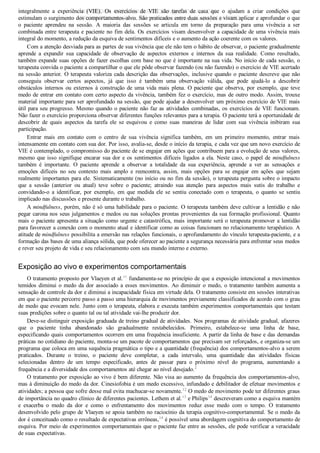 integralmente  a  experiência  (VIE).  Os  exercícios  de  VIE  são  tarefas  de  casa  que  o  ajudam  a  criar  condições  que
estimulam o surgimento dos comportamentos­alvo. São praticados entre duas sessões e visam aplicar e aprofundar o que
o  paciente  aprendeu  na  sessão.  A  maioria  das  sessões  se  articula  em  torno  da  preparação  para  uma  vivência  a  ser
combinada entre terapeuta e paciente no fim dela. Os exercícios visam desenvolver a capacidade de uma vivência mais
integral do momento, a redução da esquiva de sentimentos difíceis e o aumento da ação coerente com os valores.
Com a atenção desviada para as partes de sua vivência que ele não tem o hábito de observar, o paciente gradualmente
aprende  a  expandir  sua  capacidade  de  observação  de  aspectos  externos  e  internos  da  sua  realidade.  Como  resultado,
também expande suas opções de fazer escolhas com base no que é importante na sua vida. No início de cada sessão, o
terapeuta convida o paciente a compartilhar o que ele pôde observar fazendo (ou não fazendo) o exercício de VIE acertado
na sessão anterior. O terapeuta valoriza cada descrição das observações, inclusive quando o paciente descreve que não
conseguiu  observar  certos  aspectos,  já  que  isso  é  também  uma  observação  válida,  que  pode  ajudá­lo  a  descobrir
obstáculos internos ou externos à construção de uma vida mais plena. O paciente que observa, por exemplo, que teve
medo de entrar em contato com certo aspecto da vivência, também fez o exercício, mas de outro modo. Assim, trouxe
material importante para ser aprofundado na sessão, que pode ajudar a desenvolver um próximo exercício de VIE mais
útil para seu progresso. Mesmo quando o paciente não faz as atividades combinadas, os exercícios de VIE funcionam.
Não fazer o exercício proporciona observar diferentes funções relevantes para a terapia. O paciente terá a oportunidade de
descobrir  de  quais  aspectos  da  tarefa  ele  se  esquivou  e  como  suas  maneiras  de  lidar  com  sua  vivência  inibiram  sua
participação.
Entrar  mais  em  contato  com  o  centro  de  sua  vivência  significa  também,  em  um  primeiro  momento,  entrar  mais
intensamente em contato com sua dor. Por isso, avalia­se, desde o início da terapia, e cada vez que um novo exercício de
VIE é contemplado, o compromisso do paciente de se engajar em ações que contribuem para a evolução de seus valores,
mesmo que isso signifique encarar sua dor e os sentimentos difíceis ligados a ela. Neste caso, o papel de mindfulness
também  é  importante.  O  paciente  aprende  a  observar  a  totalidade  da  sua  experiência,  aprende  a  ver  as  sensações  e
emoções  difíceis  no  seu  contexto  mais  amplo  e  reencontra,  assim,  mais  opções  para  se  engajar  em  ações  que  sejam
realmente importantes para ele. Sistematicamente (no início ou no fim da sessão), o terapeuta pergunta sobre o impacto
que  a  sessão  (anterior  ou  atual)  teve  sobre  o  paciente;  atraindo  sua  atenção  para  aspectos  mais  sutis  do  trabalho  e
convidando­o  a  identificar,  por  exemplo,  em  que  medida  ele  se  sentiu  conectado  com  o  terapeuta,  o  quanto  se  sentiu
implicado nas discussões e presente durante o trabalho.
A mindfulness, porém, não é só uma habilidade para o paciente. O terapeuta também deve cultivar a lentidão e não
pegar carona nos seus julgamentos e medos ou nas soluções prontas provenientes da sua formação profissional. Quanto
mais o paciente apresenta a situação como urgente e catastrófica, mais importante será o terapeuta promover a lentidão
para favorecer a conexão com o momento atual e identificar como as coisas funcionam no relacionamento terapêutico. A
atitude de mindfulness possibilita a emersão nas relações funcionais, o aprofundamento do vínculo terapeuta­paciente, e a
formação das bases de uma aliança sólida, que pode oferecer ao paciente a segurança necessária para enfrentar seus medos
e rever seu projeto de vida e seu relacionamento com seu mundo interno e externo.
Exposição ao vivo e experimentos comportamentais
O tratamento proposto por Vlaeyen et al.11
 fundamenta­se no princípio de que a exposição intencional a movimentos
temidos diminui o medo da dor associado a esses movimentos. Ao diminuir o medo, o tratamento também aumenta a
sensação de controle da dor e diminui a incapacidade física em virtude dela. O tratamento consiste em sessões interativas
em que o paciente percorre passo a passo uma hierarquia de movimentos previamente classificados de acordo com o grau
de medo que evocam nele. Junto com o terapeuta, elabora e executa também experimentos comportamentais que testam
suas predições sobre o quanto tal ou tal atividade vai­lhe produzir dor.
Deve­se distinguir exposição graduada de treino gradual de atividades. Nos programas de atividade gradual, afazeres
que  o  paciente  tinha  abandonado  são  gradualmente  restabelecidos.  Primeiro,  estabelece­se  uma  linha  de  base,
especificando quais comportamentos ocorrem em uma frequência insuficiente. A partir da linha de base e das demandas
práticas no cotidiano do paciente, monta­se um pacote de comportamentos que precisam ser reforçados, e organiza­se um
programa que coloca em uma sequência pragmática o tipo e a quantidade (frequência) dos comportamentos­alvo a serem
praticados.  Durante  o  treino,  o  paciente  deve  completar,  a  cada  intervalo,  uma  quantidade  das  atividades  físicas
selecionadas  dentro  de  um  tempo  especificado,  antes  de  passar  para  o  próximo  nível  do  programa,  aumentando  a
frequência e a diversidade dos comportamentos até chegar ao nível desejado.2
O tratamento por exposição ao vivo é bem diferente. Não visa ao aumento da frequência dos comportamentos­alvo,
mas à diminuição do medo da dor. Cinesiofobia é um medo excessivo, infundado e debilitador de efetuar movimentos e
atividades; a pessoa que sofre desse mal evita machucar­se novamente.12
 O medo de movimento pode ter diferentes graus
de importância no quadro clínico de diferentes pacientes. Lethem et al.13
 e Philips14
 descreveram como a esquiva mantém
e  exacerba  o  medo  da  dor  e  como  o  enfrentamento  dos  movimentos  reduz  esse  medo  com  o  tempo.  O  tratamento
desenvolvido pelo grupo de Vlaeyen se apoia também no raciocínio da terapia cognitivo­comportamental. Se o medo da
dor é conceituado como o resultado de expectativas errôneas,14
 é possível uma abordagem cognitiva do comportamento de
esquiva. Por meio de experimentos comportamentais que o paciente faz entre as sessões, ele pode verificar a veracidade
de suas expectativas.
VENDEDOR APOSTILASMEDICINA@HOTMAIL.COM
PRODUTOS http://lista.mercadolivre.com.br/_CustId_161477952
 