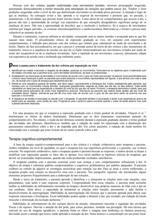 1.
2.
3.
4.
Pessoas  com  dor  crônica,  quando  confrontadas  com  movimentos  temidos,  mostram  preocupação  exagerada,
aumentando  demasiadamente  a  tensão  muscular  pela  antecipação  de  situações  que  podem  causar  dor.  Tendem  a  fazer
predições exageradas sobre o nível de dor que determinado movimento ou atividade possa provocar. A intenção é fugir do
que  as  machuca.  Ao  conseguir  evitar  a  dor,  aprende  a  se  esquivar  de  movimentos  e  posturas  que,  no  passado,  a
aumentavam, e de atividades que possam trazer (novas) lesões. Como deixa de ter comportamentos que associa à dor, a
pessoa  não  tem  a  oportunidade  de  corrigir  sua  expectativa  de  que  sensações  desagradáveis  significam  perigo  de  se
machucar  de  novo.  Não  tem  a  oportunidade  de  descobrir  que  o  incômodo  é  inofensivo.  Se  a  esquiva  de  movimentos
continua por longos períodos, os sistemas musculoesqueléticos e cardiovasculares deterioram­se e tornam a pessoa mais
vulnerável ao aumento da dor.1
Durante o tratamento, a pessoa enfrenta as atividades, começando com as menos temidas e avançando para as que lhe
causam  mais  medo.  O  procedimento  clínico  de  exposição  graduada  ao  vivo,  em  conjunto  com  experimentos
comportamentais,  é  indicado  para  pessoas  com  dor  crônica  que  relatam  grau  substancial  de  medo  de  movimento  e  de
lesões. Depois da fase psicoeducativa, em que a pessoa é orientada acerca da teoria da dor crônica e dos mecanismos do
tratamento, inicia­se a sequência de sessões em que ela se expõe intencionalmente aos movimentos evitados por medo de
sentir dor insuportável ou de se machucar novamente. Após a repetição de um movimento, a pessoa, tipicamente, adapta
sua expectativa de acordo com o incômodo que realmente sentiu.
passo a passo para o tratamento da dor crônica por exposição ao vivo
Identificam­se medos irracionais a respeito de atividades, posturas ou movimentos. Formulam­se os objetivos para o tratamento com
atividades concretas que o paciente evita, como atividades domésticas, de lazer ou profissionais
Estabelecem­se hierarquias de atividades e movimentos de acordo com o grau de medo que evocam na pessoa. Uma possibilidade para
construir essa hierarquia é pedir ao paciente que avalie posturas e movimentos representados em figuras, e que atribua uma nota a cada
um, de acordo com o grau de ameaça que representa para ele
Monta­se uma sequência gradual de tarefas, que deve seguir rigorosamente a hierarquia dos medos estabelecida pelo paciente, que
começa com os movimentos menos temidos, avançando gradualmente, segundo as notas que ele deu na fase anterior. Cada tarefa
representa um teste para as expectativas a respeito do nível da dor que ele vai sentir. Primeiro, o terapeuta demonstra a tarefa, para que
o  paciente  possa  executá­la  de  modo  mais  ergonômico  possível.  Solicita­se  ao  paciente  que  realize  estas  tarefas  até  seu  nível  de
ansiedade baixar. Depois, solicita­se que ele dê uma nova nota, de acordo com o grau de dor que teme sentir na próxima vez que
executar o movimento
A sequência de tarefas é executada na sessão com o terapeuta. O paciente também é encorajado a testar suas expectativas acerca da
tarefa entre as sessões, como tarefa de casa. Progride­se para o próximo passo somente quando o medo da tarefa anterior tiver sido
substancialmente rebaixado.
Em  uma  pesquisa  em  que  se  comparou  a  exposição  graduada  com  o  treino  gradual  de  atividades,  Vlaeyen  et  al.15
monitoraram  os  efeitos  de  ambos  diariamente.  Detectaram  que  os  dois  tratamentos  ocasionaram  aumento  do
comportamento­alvo. No entanto, o medo da dor diminuiu somente durante a exposição graduada; durante o treino gradual
das  atividades  não  diminuiu.  Identificou­se  também  que  a  redução  do  medo  foi  relacionada  com  a  diminuição  dos
pensamentos  catastróficos  sobre  a  dor  e  da  inaptidão  pela  dor.  Em  certos  pacientes,  a  redução  do  medo  também  foi
relacionada com a sensação que estes tiveram de ter maior controle sobre a dor.
Terapia cognitivo­comportamental
A  base  da  terapia  cognitivo­comportamental  para  a  dor  crônica  é  a  relação  colaborativa  entre  terapeuta  e  paciente.
Ambos trabalham em nível de igualdade, no qual o terapeuta traz sua experiência profissional, e o paciente, sua vivência
concreta. No empirismo colaborativo, tanto o terapeuta quanto o paciente buscam as respostas, e ambos devem se dispor a
modificar suas suposições quando os fatos não os apoiam. Isso inclui também as hipóteses teóricas do terapeuta, que
devem ser examinadas empiricamente, quando não estão produzindo resultados satisfatórios.
O  terapeuta  combina  com  o  paciente  examinar  como  suas  crenças  e  seus  comportamentos  influenciam  a  dor.  O
objetivo da terapia é substituir padrões comportamentais e cognitivos problemáticos por padrões adequados. O paciente
colabora  no  sentido  de  adquirir  as  estratégias  necessárias  para  manejar  sua  dor.  Para  as  áreas  a  serem  melhoradas,  o
terapeuta  propõe  uma  solução  ou  desenvolve  uma  com  o  paciente.  Nos  parágrafos  seguintes  são  introduzidos  alguns
elementos propostos frequentemente para a elaboração de tais soluções.
Desde o início do tratamento, o paciente aprende a identificar e a interpretar as relações entre suas emoções, seus
pensamentos,  suas  ações  e  suas  respostas  corporais.  Compreendendo  bem  essas  relações,  o  paciente  pode  assimilar
melhor as habilidades de enfrentamento ensinadas na terapia e desenvolver suas próprias maneiras de lidar com a dor no
seu  cotidiano.  Além  disso,  a  capacidade  de  interpretar  as  relações  entre  emoção,  pensamento  e  ação  facilita  o
desenvolvimento de autorregulação. Habilidades de autorregulação são técnicas que o paciente aprende para alterar suas
respostas emocionais e fisiológicas. Essas habilidades podem ajudar a diminuir a dor, por exemplo, por redução da tensão
muscular e diminuição da excitação autônoma.16
Habilidades  de  enfrentamento  da  dor  incluem  desvio  da  atenção,  relaxamento  muscular  e  regulação  das  atividades
físicas e de repouso. Desviar a atenção da dor pode, para certos pacientes, modular sua percepção. Há uma técnica que
consiste  no  uso  de  imagens  agradáveis;  o  paciente  fecha  os  olhos  e  imagina  uma  lembrança  ou  fantasia  prazerosa,
desviando assim a atenção que estava sendo aplicada à sensação da dor. Outra técnica é a concentração em um ponto focal.
VENDEDOR APOSTILASMEDICINA@HOTMAIL.COM
PRODUTOS http://lista.mercadolivre.com.br/_CustId_161477952
 