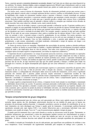 Nesta, o paciente aprende a concentrar plenamente sua atenção, durante 1 ou 2 min, em um objeto que esteja disponível no
seu ambiente. No entanto, técnicas simples, como a contagem regressiva de 100 até 0, que, eventualmente, pode ser usada
em um nível mais complexo, como pular a cada segundo número par, podem ser usadas para privar a sensação de dor da
atenção que precisa para se impor.17
Em muitos casos, usam­se técnicas de relaxamento. Sessões de relaxamento profundo servem para ensinar como o
paciente pode adquirir controle sobre a excitação autônoma devida a estresse, conflitos ou dificuldades diversas. O treino
de  habilidades  mais  simples  de  relaxamento  imediato  ensina  o  paciente  a  diminuir  a  tensão  exacerbada  em  qualquer
situação; a evitar espasmos musculares e a processar emoções negativas que aumentam a tensão muscular e a percepção
da  dor.  Biofeedback  muscular  pode  ser  usado  para  que  o  paciente  perceba  a  relação  entre  estresse  físico  e  problemas
emocionais. Pode também contribuir para ele aprender a detectar melhor as sensações que sinalizam níveis elevados de
tensão muscular, bem como reduzi­los, obtendo, assim, maior controle da dor.
Adaptando os ciclos de atividade e repouso, a pessoa pode aprender a influenciar sua dor. O paciente combina com o
terapeuta se engajar em uma quantidade moderada de atividade e respeitar um período de repouso limitado depois de cada
fase de atividade. A atividade não pode ser tão intensa que aumente sensivelmente o nível da dor, e o repouso não pode
ser tão duradouro que torne a retomada da atividade difícil. Por exemplo, quando o paciente já sabe que pode caminhar
durante 30 min antes de suas costas começarem a doer, pode­se combinar que ele repouse durante 5 min a cada 15 min.
Uma  vez  acertado  o  ciclo,  o  paciente  começa  a  inseri­lo,  gradualmente,  no  seu  cotidiano.  Em  muitos  pacientes,  esta
prática diminui o nível da dor. O paciente faz anotações detalhadas do uso do ciclo em uma variedade de situações, e as
discute  nas  sessões  com  o  terapeuta.  Uma  vez  bem  estabelecido  o  ciclo,  o  paciente  pode  adaptá­lo  a  seu  critério,
gradualmente,  a  cada  semana,  aumentando  a  atividade  moderada  e  diminuindo  o  tempo  de  repouso,  até  chegar  a  um
padrão que ele e o terapeuta considerem adequado.18
As fontes de estresse devem ser manejadas. Dependendo das necessidades do paciente, podem­se abordar problemas
conjugais, conflitos na família ou assertividade no trabalho, e também habilidades de enfrentamento da própria condição
crônica  de  saúde  e  das  implicações  desta  na  vida  do  paciente.  Para  todos  esses  aspectos  do  problema,  são  usadas  as
estratégias típicas da terapia cognitivo­comportamental, com ênfase no empirismo colaborativo.19
É importante discutir os pensamentos e as crenças do paciente acerca dos exercícios, corrigir distorções ou suposições
irracionais que podem interferir no tratamento. A reestruturação cognitiva tem papel coadjuvante em todas as técnicas,
possibilitando  que  o  terapeuta  e  o  paciente  trabalhem  de  maneira  profunda  essas  crenças  e  suposições  infundadas  que
dificultam o tratamento. Contudo, tem também um papel mais central, quando é usada para mudar a percepção que muitos
pacientes têm da sua dor, de algo inaceitável para algo que eles podem aprender a manejar; e também para mudar sua
percepção de si mesmos, de alguém desamparado para alguém que tem como influenciar a si mesmo e o mundo à sua
volta.19
Um dos problemas tipicamente abordados pela reestruturação cognitiva é o pensamento catastrófico do paciente sobre
o  impacto  da  dor  na  sua  vida.  A  falta  de  previsão  sobre  a  duração  dos  sintomas,  a  antecipação  irrealista  sobre  o
tratamento médico e a ambiguidade das informações dadas acerca da escolha dos tratamentos, assim como o significado
particular  dos  sintomas  para  o  paciente,  podem  provocar  reações  emocionais  e  impulsionar  escolhas  de  vida
problemáticas. Assim, o pensamento catastrófico subsidia muitos comportamentos desadaptativos que tendem a piorar a
depressão, a ansiedade e o isolamento social da pessoa com dor crônica. Tanto o comportamento quanto as cognições
subjacentes são abordados diretamente na terapia.16,17
Na terapia cognitivo­comportamental da dor crônica, o terapeuta investe muita atenção na consolidação e manutenção
das habilidades desenvolvidas nas sessões. Os pacientes continuam praticando e melhorando suas habilidades, depois de o
tratamento terminar. Eles aprendem a entender a recaída como parte normal e manejável da sua trajetória. Quando a dor
volta a aumentar, após o paciente ter parado de praticar as habilidades relevantes, ele estará bem preparado para examinar
e desafiar os pensamentos irracionais que o fizeram parar e estará apto para tomar as medidas necessárias para retomar o
que aprendeu na terapia.
Terapia comportamental de grupo integrativa
O  modelo  comportamental  para  dor  crônica  que  será  apresentado  por  último  neste  capítulo  nasceu  da  tentativa  de
assimilar  alguns  aportes  das  três  abordagens  anteriormente  descritas  em  um  trabalho  de  grupo  que  se  baseou  nos
princípios  da  psicoterapia  analítico­funcional.  A  integração  assimilativa  consiste  na  adoção  de  contribuições  de  um  ou
mais  tratamentos  em  outra  abordagem  que  forneça  o  quadro  geral  do  tratamento.  A  psicoterapia  analítico­funcional
(geralmente  nomeada  pela  sigla  inglesa  FAP)  é  um  modelo  behaviorista  para  a  psicoterapia  individual  (veja,  para
introdução a este modelo de terapia, Tsai et al.20
), que foi posteriormente adaptado à terapia de grupo.21
O quadro geral do tratamento foca o que ocorre durante as sessões no microcosmo social do grupo. Tipicamente, os
problemas  interpessoais  que  caracterizam  a  rotina  dos  participantes  também  ocorrem  nos  relacionamentos  no  grupo  e
podem,  assim,  ser  trabalhados  ao  vivo.  Por  isso,  o  grupo  não  trabalha  por  meio  de  role­play  ou  treino  formal  de
habilidades. As táticas e técnicas descritas mais adiante são usadas durante a interação espontânea dos participantes no
grupo.
O trabalho é norteado por formulações de caso de cada paciente, que especificam seus problemas do cotidiano e seus
alvos  terapêuticos.  Essas  formulações  são  regularmente  atualizadas  pelo  terapeuta  em  diálogo  com  o  paciente.  A
VENDEDOR APOSTILASMEDICINA@HOTMAIL.COM
PRODUTOS http://lista.mercadolivre.com.br/_CustId_161477952
 