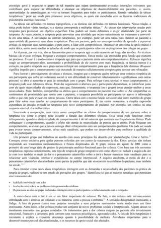 •
•
•
estratégia  geral  é  organizar  o  grupo  de  tal  maneira  que  sejam  continuamente  evocadas  interações  relevantes  que
contribuam  para  superar  as  dificuldades  e  alcançar  os  objetivos  de  desenvolvimento  dos  pacientes,  e,  assim,
oportunidades  de  aprendizagem  ao  vivo  se  tornam  frequentes  para  todos  os  participantes.  Grande  variedade  de  táticas
terapêuticas21
  pode  ser  usada  para  promover  esses  objetivos,  as  quais  são  mescladas  com  as  técnicas  tradicionais  da
psicoterapia analítico­funcional.20
As táticas são definidas em termos topográficos, e as técnicas são definidas em termos funcionais. Nessa relação, a
tática pode incluir várias técnicas, e a técnica corresponde a múltiplas táticas.21
 As táticas são intervenções usadas pelo
terapeuta  para  promover  um  objetivo  específico.  Elas  podem  ser  muito  diferentes  e  exigir  criatividade  por  parte  do
terapeuta. Às vezes, porém, o terapeuta pode aproveitar uma atividade que ocorre naturalmente no tratamento e convertê­
la  em  uma  tática.  A  introdução  do  contrato  terapêutico,  por  exemplo,  pode  ser  uma  tática  para  oferecer  ao  paciente  a
oportunidade de promover seus alvos terapêuticos. Para um paciente, pode ser uma oportunidade de aprender a expressar
críticas ou negociar suas necessidades; e para outro, a lidar com compromissos. Desenvolver um clima de apoio mútuo é
outra tática, assim como mediar as relações de modo que os participantes reforcem os progressos dos colegas no grupo.
As técnicas, por sua vez, são as ferramentas para o terapeuta agir a cada momento ao longo das sessões. As técnicas
básicas são evocar, reforçar, bloquear e extinguir comportamentos. Desse modo, são entendidas pela função que exercem
no processo. Evocar é o modo como o terapeuta age para que o paciente emita um comportamentoalvo. Reforçar significa
reagir  ao  comportamento­alvo,  aumentando  a  probabilidade  de  ele  ocorrer  com  mais  frequência.  A  técnica  oposta  é  a
extinção, na qual o terapeuta ou o grupo recuse reforçar um comportamento, para que a frequência dele diminua. Bloquear
significa impedir que o comportamento seja executado de maneira suficientemente completa para acessar um reforçador.
Para ilustrar o entrelaçamento de táticas e técnicas, imagine que o terapeuta queira reforçar uma tentativa simpática de
um participante que sofre de isolamento social (e tem dificuldade de construir relacionamentos significativos com outras
pessoas) se abrir e aumentar o grau de intimidade com o grupo. Para reforçar (uma técnica) o novo comportamento, o
terapeuta pode usar diferentes táticas. Pode dar seguimento à abertura que o participante demonstrou, ao identificar junto
com ele quais necessidades ele expressou, para que, futuramente, o terapeuta (ou o grupo) possa atender melhor a essas
necessidades. Pode, também, compartilhar os efeitos que o comportamento do paciente teve sobre si. Ao compartilhar os
sentimentos  de  proximidade  que  sentiu  com  o  paciente,  o  terapeuta  possibilita  ao  participante  ter  acesso  à  informação
sobre o que este pode evocar em outras pessoas. Outra tática com a mesma função seria convidar outro membro do grupo
para  falar  sobre  suas  reações  ao  comportamento  de  outro  participante.  E,  em  certos  momentos,  a  simples  expressão
espontânea  de  emoção  evocada  no  terapeuta  pelo  novo  comportamento  do  paciente,  por  exemplo,  um  sorriso  ou  uma
resposta sensível, é a melhor tática.
Invertendo  a  comparação,  uma  tática  como  compartilhar  os  efeitos  do  comportamento  de  um  paciente  sobre  o
terapeuta  (ou  sobre  o  grupo)  pode  assumir  a  função  das  diferentes  técnicas.  Essa  tática  pode  funcionar  como
reforçamento, quando o efeito revelado do comportamento é de tal natureza que aumenta sua frequência no futuro. Pode
enfraquecer  o  comportamento,  quando  o  efeito  não  atende  às  necessidades  da  pessoa  que  o  emitiu.  Pode  bloquear  um
comportamento, ao evitar que a pessoa consiga obter reforçamento com um comportamento­problema. Ou pode ser usada
para evocar novos comportamentos, talvez mais saudáveis, que podem ser desenvolvidos para melhorar a qualidade de
vida do participante.
Um primeiro grupo que trabalhou de acordo com esses princípios foi descrito por Vandenberghe, Cruz e Ferrro.22
Começou como iniciativa para ajudar pessoas referidas por um centro de tratamento de dor. Essas pessoas não tinham
respondido  aos  tratamentos  medicamentosos  e  físicos  dispensados  ali.  O  grupo  iniciou  em  agosto  de  2001  como  o
primeiro de uma longa série de grupos de psicoterapia analítico­funcional para dor crônica. Com base nas três correntes
terapêuticas expostas anteriormente, este tipo de terapia de grupo integrativa tem como objetivos: reduzir a esquiva da dor
(e com isso também o medo da dor e o pensamento catastrófico sobre a dor) e buscar maneiras mais saudáveis para se
relacionar  com  vivências  internas  e  experiências  no  campo  interpessoal.  A  esquiva  encoberta,  o  medo  da  dor  e  o
pensamento catastrófico são abordados como partes de padrões que não só ocorrem no cotidiano do paciente, mas também
na sessão.21,23
Para entender como esses alvos terapêuticos interagem com as demandas e necessidades dos pacientes na prática da
terapia de grupo, realizou­se um estudo de gravações dos grupos.3
 Identificou­se que as maiores temáticas que permeiam
este tratamento são:
A difícil convivência com a dor
A relação entre a dor e os problemas interpessoais do cotidiano
Os processos ao vivo no grupo, incluindo a interação entre os participantes e o relacionamento com o terapeuta.
A  convivência  com  a  dor  é  em  si  um  fator  importante  de  estresse.  De  fato,  a  dor  crônica  está  intrinsecamente
entrelaçada com o estresse do cotidiano e as maneiras como a pessoa o enfrenta.24
 A sensação desagradável incessante, a
fadiga.  A  luta  da  pessoa  contra  suas  próprias  sensações  e  seus  próprios  sentimentos  acaba  sendo  mais  um  fator
estressante. Além disso, a dor crônica produz um conjunto de novos problemas sociais e interpessoais. Alguns desses se
mostraram  marcantes  nos  grupos  estudados.  Os  tratamentos  para  a  dor  crônica  exigem  do  paciente  alto  investimento
emocional, financeiro e de tempo, pois corroem seus recursos psicológicos, agravando a dor. A falta de êxito terapêutico é
recorrente  e  explica  a  crescente  descrença  quanto  à  possibilidade  de  melhora.  Atividades  importantes  para  o
desenvolvimento pessoal são abandonadas, e os recursos de apoio social são afastados.
VENDEDOR APOSTILASMEDICINA@HOTMAIL.COM
PRODUTOS http://lista.mercadolivre.com.br/_CustId_161477952
 