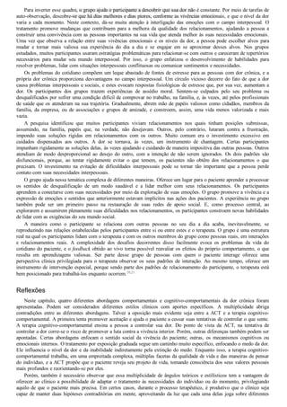 Para inverter esse quadro, o grupo ajuda o participante a descobrir que sua dor não é constante. Por meio de tarefas de
auto­observação, descobre­se que há dias melhores e dias piores, conforme as vivências emocionais, e que o nível da dor
varia  a  cada  momento.  Neste  contexto,  dá­se  muita  atenção  à  interligação  das  emoções  com  o  campo  interpessoal.  O
tratamento  promove  mudanças  que  contribuem  para  a  melhora  da  qualidade  dos  relacionamentos,  ajudando  a  pessoa  a
construir uma convivência com as pessoas importantes na sua vida que atenda melhor às suas necessidades emocionais.
Uma vez que observa a relação entre suas vivências emocionais e os níveis da dor, a pessoa pode escolher alvos para
mudar  e  tornar  mais  valiosa  sua  experiência  do  dia  a  dia  e  se  engajar  em  se  aproximar  desses  alvos.  Nos  grupos
estudados, muitos participantes usaram estratégias problemáticas para relacionar­se com outros e careceram de repertórios
necessários  para  mudar  seu  mundo  interpessoal.  Por  isso,  o  grupo  enfatizou  o  desenvolvimento  de  habilidades  para
resolver problemas, lidar com situações interpessoais conflituosas ou comunicar sentimentos e necessidades.
Os problemas do cotidiano compõem um leque abastado de fontes de estresse para as pessoas com dor crônica, e a
própria dor crônica proporciona desvantagens no campo interpessoal. Um círculo vicioso decorre do fato de que a dor
causa problemas interpessoais e sociais, e estes evocam respostas fisiológicas de estresse que, por sua vez, aumentam a
dor.  Os  participantes  dos  grupos  trazem  experiências  de  assédio  moral.  Sentem­se  culpados  pelo  seu  problema  ou
desqualificados por sofrer uma condição difícil de comprovar no trabalho, na família, e, às vezes, até pelos profissionais
de saúde que os atenderam na sua trajetória. Gradualmente, abrem mão de papéis valiosos como cidadãos, membros da
família,  da  empresa,  ou  de  associações  e  grupos  de  amizade,  e  constroem,  assim,  uma  vida  menos  valorizada  e  mais
vazia.
A  pesquisa  identificou  que  muitos  participantes  viviam  relacionamentos  nos  quais  tinham  posições  submissas,
assumindo,  na  família,  papéis  que,  na  verdade,  não  desejavam.  Outros,  pelo  contrário,  lutaram  contra  a  frustração,
impondo  suas  soluções  rígidas  em  relacionamentos  com  os  outros.  Muito  comum  era  o  investimento  excessivo  em
cuidados  dispensados  aos  outros.  A  dor  se  tornava,  às  vezes,  um  instrumento  de  chantagem.  Certas  participantes
impunham rigidamente as soluções delas, às vezes ajudando e cuidando de maneira impositiva das outras pessoas. Outros
atendiam  de  modo  desproporcional  ao  desejo  do  outro,  com  a  intenção  de  não  serem  ignorados.  Os  dois  padrões  são
disfuncionais,  porque,  ao  tentar  rigidamente  evitar  o  que  temem,  os  pacientes  não  obtêm  dos  relacionamentos  o  que
precisam.  O  investimento  na  evitação  de  dificuldades  interpessoais  pode  se  tornar  tão  importante  que  a  pessoa  perde
contato com suas necessidades interpessoais.
O grupo ajuda nessa temática complexa de diferentes maneiras. Oferece um lugar para o paciente aprender a processar
os  sentidos  de  desqualificação  de  um  modo  saudável  e  a  lidar  melhor  com  seus  relacionamentos.  Os  participantes
aprendem a conectarse com suas necessidades por meio da exploração de suas emoções. O grupo promove a vivência e a
expressão de emoções e sentidos que anteriormente estavam implícitos nas ações dos pacientes. A experiência no grupo
também  pode  ser  um  primeiro  passo  na  restauração  de  suas  redes  de  apoio  social.  E,  como  processo  central,  ao
explorarem e assumirem plenamente suas dificuldades nos relacionamentos, os participantes constroem novas habilidades
de lidar com as exigências do seu mundo social.
A  maneira  como  o  participante  se  relaciona  com  outras  pessoas  no  seu  dia  a  dia  acaba,  inevitavelmente,  se
reproduzindo nas relações estabelecidas pelos participantes entre si ou entre estes e o terapeuta. O grupo é uma estrutura
real na qual os participantes lidam com o terapeuta e com os outros membros do grupo como pessoas reais, em interações
e  relacionamentos  reais.  A  complexidade  dos  desafios  decorrentes  disso  facilmente  evoca  os  problemas  da  vida  do
cotidiano do paciente, e o feedback obtido ao vivo torna possível reavaliar os efeitos do próprio comportamento, o que
resulta  em  aprendizagens  valiosas.  Ser  parte  desse  grupo  de  pessoas  com  quem  o  paciente  interage  oferece  uma
perspectiva  clínica  privilegiada  para  o  terapeuta  observar  os  seus  padrões  de  interação.  Ao  mesmo  tempo,  oferece  um
instrumento de intervenção especial, porque sendo parte dos padrões de relacionamento do participante, o terapeuta está
bem posicionado para trabalhá­los enquanto ocorrem.20,21
Reflexões
Neste  capítulo,  quatro  diferentes  abordagens  comportamentais  e  cognitivo­comportamentais  da  dor  crônica  foram
apresentadas.  Podem  ser  considerados  diferentes  estilos  clínicos  com  aportes  específicos.  A  multiplicidade  abriga
contradições  entre  as  diferentes  abordagens.  Talvez  a  oposição  mais  evidente  seja  entre  a  ACT  e  a  terapia  cognitivo­
comportamental. A primeira tenta promover aceitação e ajuda o paciente a cessar suas tentativas de controlar o que sente.
A  terapia  cognitivo­comportamental  ensina  a  pessoa  a  controlar  sua  dor.  Do  ponto  de  vista  da  ACT,  na  tentativa  de
controlar a dor corre­se o risco de promover a luta contra a vivência interior. Porém, outras diferenças também podem ser
apontadas.  Certas  abordagens  enfocam  o  sentido  social  da  vivência  do  paciente;  outras,  os  mecanismos  cognitivos  ou
emocionais internos. O tratamento por exposição graduada segue um caminho muito específico, enfocando o medo da dor.
Ele influencia o nível da dor e da inabilidade indiretamente pela extinção do medo. Enquanto isso, a terapia cognitivo­
comportamental trabalha, em uma empreitada complexa, múltiplas facetas da qualidade de vida e das maneiras de pensar
do indivíduo, e a ACT propõe que o paciente reveja seu projeto de vida, tomando consciência dos seus valores pessoais
mais profundos e reorientando­se por eles.
Porém, também é necessário observar que essa multiplicidade de ângulos teóricos e estilísticos tem a vantagem de
oferecer ao clínico a possibilidade de adaptar o tratamento às necessidades do indivíduo ou do momento, privilegiando
aquilo de que o paciente mais precisa. Em certos casos, durante o processo terapêutico, é produtivo que o clínico seja
capaz de manter duas hipóteses contraditórias em mente, aproveitando da luz que cada uma delas joga sobre diferentes
VENDEDOR APOSTILASMEDICINA@HOTMAIL.COM
PRODUTOS http://lista.mercadolivre.com.br/_CustId_161477952
 