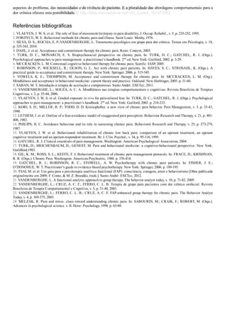 aspectos do problema, das necessidades e da vivência do paciente. E a pluralidade das abordagens comportamentais para a
dor crônica oferece esta possibilidade.
Referências bibliográficas
1. VLAEYEN, J. W. S. et al. The role of fear of movement/(re)injury in pain disability. J. Occup. Rehabil., v. 5, p. 235­252, 1995.
2. FORDYCE, W. E. Behavioral methods for chronic pain and illness. Saint Louis: Mosby, 1976.
3. SILVA, D. S.; ROCHA, E. P.;VANDENBERGHE, L. Tratamento psicológico em grupo para dor crônica. Temas em Psicologia, v. 18,
p. 335­343, 2010.
4. DAHL, J. et al. Acceptance and commitment therapy for chronic pain. Reno: Context, 2005.
5.  TURK,  D.  C.;  MONARCH,  E.  S.  Biopsychosocial  perspective  on  chronic  pain.  In:  TURK,  D.  C.;  GATCHEL,  R.  J.  (Orgs.).
Psychological approaches to pain management: a practitioner’s handbook. 2nd
 ed. New York: Guilford, 2002. p. 3­29.
6. MCCRACKEN, L. M. Contextual cognitive­behavioral therapy for chronic pain. Seattle: IASP, 2005.
7. ROBINSON, P.; WICKSELL, R.; OLSON, G. L. Act with chronic pain patients. In: HAYES, S. C.; STROSAHL, K. (Orgs.). A
practical guide to acceptance and commitment therapy. New York: Springer. 2006. p. 315­345.
8.  VOWELS,  K.  E.;  THOMPSON,  M.  Acceptance  and  commitment  therapy  for  chronic  pain.  In:  MCCRACKEN,  L.  M.  (Org.).
Mindfulness and acceptance in behavioral medicine: current theory and practice. Oakland: New Harbinger, 2005. p. 31­60.
9. SABAN, M. T. Introdução à terapia de aceitação e compromisso. Santo André: ESETec, 2011.
10. VANDENBERGHE, L.; SOUZA, A. C. A. Mindfulness nas terapias comportamentais e cognitivas. Revista Brasileira de Terapias
Cognitivas, v. 2, p. 35­44, 2006.
11. VLAEYEN, J. W. S. et al. Graded exposure in vivo for pain­related fear. In: TURK, D. C.; GATCHEL, R. J. (Orgs.). Psychological
approaches to pain management: a practitioner’s handbook. 2nd
 ed. New York: Guilford, 2002. p. 210­233.
12. KORI, S. H.; MILLER, R. P.; TODD, D. D. Kinisophobia: a new view of chronic pain behavior. Pain Management, v. 3, p. 35­43,
1990.
13. LETHEM, J. et al. Outline of a fear­avoidance model of exaggerated pain perception. Behaviour Research and Therapy, v. 21, p. 401­
408, 1983.
14. PHILIPS, H. C. Avoidance behaviour and its role in sustaining chronic pain. Behavioral Research and Therapy, v. 25, p. 273­279,
1987.
15.  VLAEYEN,  J.  W.  et  al.  Behavioural  rehabilitation  of  chronic  low  back  pain:  comparison  of  an  operant  treatment,  an  operant
cognitive treatment and an operant­respondent treatment. Br. J. Clin. Psychol., v. 34, p. 95­118, 1995.
16. GATCHEL, R. J. Clinical essentials of pain management. Washington: American Psychological Association, 2004.
17. TURK, D.; MEICHENBAUM, D.; GENEST, M. Pain and behavioural medicine: a cognitive­behavioural perspective. New York:
Guildford,1983.
18. GIL, K. M.; ROSS, S. L.; KEEFE, F. J. Behavioral treatment of chronic pain management protocols. In: FRACE, D.; KRISHNAN,
R. R. (Orgs.). Chronic Pain. Washington: American Psychiatric, 1988. p. 376­414.
19.  GATCHEL,  R.  J.;  ROBINSON,  R.  C.;  STOWELL,  A.  W.  Psychotherapy  with  chronic  pain  patients.  In:  FISHER,  J.  E.;
O’DONOHUE, W. T. Practitioner’s guide to evidence­based psychotherapy. New York: Springer, 2006. p. 189­195.
20. TSAI, M. et al. Um guia para a psicoterapia analítica functional (FAP): consciência, coragem, amor e behaviorismo [Obra publicada
originalmente em 2009; F. Conte, & M. Z. Brandão, trads.]. Santo André: ESETec, 2012.
21. VANDENBERGHE, L. A functional analytic approach to group therapy. The behavior analyst today, v. 10, p. 71­82, 2009.
22. VANDENBERGHE, L.; CRUZ, A. C. F.; FERRO, C. L. B. Terapia de grupo para pacientes com dor crônica orofacial. Revista
Brasileira de Terapia Comportamental e Cognitiva, v. 5, p. 31­40, 2003.
23. VANDENBERGHE, L.; FERRO, C. L. B.; CRUZ, A. C. F. FAP­enhanced group therapy for chronic pain. The Behavior Analyst
Today, v. 4, p. 369­375, 2003.
24. MELZAK, R. Pain and stress: clues toward understanding chronic pain. In: SABOURIN, M.; CRAIK, F.; ROBERT, M. (Orgs.).
Advances in psychological science. v. II. Hove: Psychology, 1998. p. 63­88.
VENDEDOR APOSTILASMEDICINA@HOTMAIL.COM
PRODUTOS http://lista.mercadolivre.com.br/_CustId_161477952
 