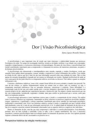 Sâmia Aguiar Brandão Simurro
A  psicofisiologia  é  uma  importante  área  de  estudo  que  tenta  relacionar  a  subjetividade  humana  aos  processos
fisiológicos do corpo. No campo de investigação científica, estuda as atividades cerebrais e sua relação com a percepção,
cognição e comportamento e os processos emocionais e de aprendizagem. Do ponto de vista clínico, a psicofisiologia tem
trazido contribuições importantes para a compreensão e o tratamento do estresse, de transtornos emocionais, em geral, e
de doenças psicossomáticas.
A  psicofisiologia  tem  demonstrado  a  interdependência  entre  emoção,  cognição  e  estados  fisiológicos;  revela  que
emoções fortes podem alterar percepções, crenças, atitudes e expectativas e causar inflamações dos tecidos. Com relação
ao estudo da dor, sabe­se que ela é mais do que uma informação sensorial sobre uma condição do corpo. Não se trata
apenas da sensação desagradável originada por um trauma ou inflamação nos tecidos. Qualquer profissional de saúde ao
ouvir uma queixa de dor pode observar os componentes afetivos envolvidos no discurso. Eles sabem o quanto as emoções
influenciam a dor.
Conceitos e fenômenos subjetivos, como a dor, sempre foram difíceis de serem avaliados e tratados com precisão. No
caso  da  dor  crônica,  os  sujeitos  frequentemente  entram  em  contato  com  os  afetos,  pela  via  somática,  ou  seja,  o
componente  emocional  relaciona­se  com  as  sensações  dolorosas,  cinestésicas  e  corporais.  Outra  dificuldade  é  a
comunicação exata da dor que está sendo sentida, pois o ouvinte interpreta a descrição da dor do outro, conforme seu
conceito próprio de dor, adquirido por experiências pessoais e história de vida. No entanto o doente necessita de que sua
dor  seja  compreendida,  reconhecida,  respeitada  e  cuidada,  tanto  para  confiar  no  profissional  que  o  assiste,  como  para
aderir ao tratamento proposto.
A psicofisiologia apresenta­se como importante recurso para o estudo e a compreensão da dor crônica. Ela explica
como o estresse influencia seu surgimento, manutenção ou piora; relaciona os processos cognitivos envolvidos (atenção,
crenças,  expectativas  e  significado)  e  oferece  importante  contribuição  para  novos  métodos  de  intervenção  psicológica,
melhorando e controlando a dor. Esta é um fenômeno subjetivo, porque o modo e a magnitude com que é sentida variam
individualmente, como tal, é mais do que informação sensorial por si só. A subjetividade do fenômeno da dor deve­se ao
fato de os aspectos sensoriais estarem intimamente relacionados com os aspectos afetivos e cognitivos dos indivíduos.
Dentre as dimensões da dor, uma das que mais compromete o indivíduo é a sensitivodiscriminativa. Esta dimensão,
portanto,  deve  ser  bem  avaliada  e  controlada.  Como  se  sabe,  a  dor  é  sempre  multifatorial.  Por  isso,  é  necessário
considerar o contexto psicofisiológico tanto na avaliação quanto no tratamento do paciente com dor. Este capítulo pretende
explorar a dimensão afetiva da dor, associando­a ao processo em si.
Perspectiva histórica da relação mente­corpo
VENDEDOR APOSTILASMEDICINA@HOTMAIL.COM
PRODUTOS http://lista.mercadolivre.com.br/_CustId_161477952
 