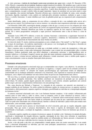 A visão cartesiana e dualista da interligação mente­corpo prevaleceu por quase todo o século 20. Descartes (1596­
1650), filósofo e matemático da era moderna, localizou a mente (intelecto) no cérebro. Ele acreditava que a sede da mente
seria a glândula pineal, estrutura localizada no centro do cérebro que regula o comportamento por meio do direcionamento
do fluxo dos líquidos ventriculares para os músculos específicos. A partir dessa descoberta, criou­se uma nova explicação
para o comportamento, na qual o cérebro tinha um papel importante. Apesar de considerar em sua teoria mente e corpo
coisas separadas, elas estavam interligadas. Descartes afirmava que a maioria das atividades do corpo, como sensação,
movimento,  digestão,  respiração  e  sono,  poderia  ser  explicada  pelos  princípios  mecânicos,  mediante  os  quais  o  corpo
físico e o cérebro funcionam. A mente trabalhava por meio da glândula pineal que era responsável pelo comportamento
racional.
Sendo  identificados,  ainda,  os  componentes  do  arco  reflexo:  a  sensação  de  dor  e  sua  condução  pelos  nervos  até  o
sistema nervoso central. Ele já afirmava que os nervos motores e os músculos eram responsáveis pela ação ou resposta.
Carl Wernicke (1848­1905), neurologista alemão, propagou a ideia de que o sistema nervoso era composto por várias
sinapses interconectadas. Para ele, a parte anterior do cérebro era responsável pelos movimentos, e a parte posterior, pelas
impressões  sensoriais.  Wernicke  identificou  que  lesões  na  superfície  superior  do  lobo  temporal  interrompiam  a  fala
normal.  Ele  e  outros  pesquisadores  começaram  a  supor  possíveis  interconexões  entre  a  área  de  Broca  e  a  área  de
Wernicke.
Alexander  Luria  (1902­1977)  elaborou  a  teoria  dos  sistemas  funcionais  e  demonstrou  a  organização  funcional  do
cérebro.  Ele  analisou  qualitativamente  o  processo  cognitivo,  demonstrou  a  dinâmica  do  funcionamento  cerebral  e
contribuiu para a compreensão do funcionamento das áreas frontais do cérebro.
No início do século 19, muitos cientistas preocuparam­se com a relação entre a “dor mental” e a “dor física”, e graças
aos avanços da neurologia e da medicina experimental, a dor passou a ser investigada por fisiologistas e discutida em
laboratórios, sendo, então, conceituada como sensação.1
Hoje  é  consenso  entre  os  profissionais  de  saúde  que  a  atividade  cerebral  e  a  mente  são  inseparáveis;  a  ideia  que
prevalece é a de que mente e corpo estão intimamente relacionados e que a mente tem um grande poder sobre o sistema
imunológico.  Embora  atualmente  ainda  seja  difícil  abandonar  o  pensamento  cartesiano,  a  interdependência  entre  as
emoções subjetivas e a fisiologia é inegável, mesmo que ainda não sejam totalmente compreendidas. Aprofundaremos os
conceitos  de  como  o  sistema  nervoso  autônomo  pode  influenciar  o  estado  emocional,  como  o  cérebro  pode  regular  o
corpo conscientemente e como as emoções fazem parte deste processo.
Processos emocionais
Entender a dor pela perspectiva emocional exige que se compreendam suas origens e seus objetivos. As emoções são
estados de excitação fisiológica, que podem ser positivos ou negativos, e surgem a partir de um estímulo (evento) do
ambiente  interno  ou  externo.  As  emoções  são  reações  psicofisiológicas  que  representam  modos  de  adaptação  em
conformidade com as mudanças ambientais contextuais e/ou situacionais. Elas organizam as respostas de muitos sistemas
biológicos, com o objetivo de estabelecer um meio interno ótimo em prol de um comportamento mais efetivo.
Sob essa ótica, as emoções apresentam um importante papel de proteção e de sobrevivência. Sentimentos negativos
não  são  apenas  percepções  distorcidas.  Eles  também  constituem  um  mecanismo  de  proteção  que  nos  ajudam  na
sobrevivência.  No  entanto,  quando  alguém  apresenta  dor  constante  e  sem  controle,  emoções  igualmente  sem  controle
podem surgir e provocar comportamentos disfuncionais e/ou uma patologia física.
Dor,  como  descrita  por  Melzack  e  Torgerson,2
  é  a  interação  de  três  contextos:  um  sensorial,  um  emocional  e  a
imagem simbólica de um fenômeno. No córtex cerebral de diferentes regiões do sistema nervoso, os aspectos sensitivo­
discriminativo, afetivoemocional e aspectos cognitivos interagem, possibilitando ao indivíduo ter a interpretação adequada
do fenômeno da dor.3
O contexto emocional relacionado com a dor é um fenômeno bastante complexo. A dor sentida é influenciada pela
maneira  como  se  sente  sobre  si,  sobre  os  outros,  como  se  comporta,  como  se  sente  vulnerável  ao  estresse,  como  a
cognição  funciona  e  a  suscetibilidade  para  transtornos  emocionais.  A  dimensão  afetivo­motivacional  exprime  o  caráter
desagradável da sensação da dor com maior relação ao sofrimento que ela causa do que a apreciação sensorial de fato.
Tudo isso pode estar relacionado com a história pessoal, familiar e cultural do indivíduo e pode evoluir para estados mais
diferenciados, como ansiedade, angústia e depressão.4
O  estímulo  sensorial  nocivo  precisa  ser  discriminado  em  nível  consciente,  para  que  as  reações  adequadas  sejam
processadas.  Para  que  ocorra  o  processo  discriminativo,  deve  haver  o  registro  de  informações  deste  estímulo,
possibilitando a localização, a avaliação da magnitude, a natureza e outros aspectos físicos do fenômeno que ativam os
receptores.
A dimensão cognitiva engloba um conjunto de processos capazes de modular a dor: fenômenos de atenção­distração,
significado  e  interpretação  da  situação  dolorosa,  sugestão,  antecipação  da  dor,  fatos  estes  referentes  às  experiências
vividas ou aprendidas. As avaliações cognitivas também podem ser influenciadas por fatores pessoais e situacionais do
indivíduo, como a visão que o indivíduo tem de si mesmo, do mundo e de sua doença.5
Assim, a dor não pode e não deve ser compreendida e tratada apenas como um evento sensorial. Dor é um estado
físico  e  emocional  desagradável  ao  indivíduo,  que  tem  como  principais  características  a  consciência  e  o  ajuste  de
adaptação a um trauma no tecido.
VENDEDOR APOSTILASMEDICINA@HOTMAIL.COM
PRODUTOS http://lista.mercadolivre.com.br/_CustId_161477952
 