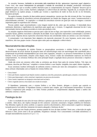 •
•
•
•
•
As  emoções  humanas,  incluindo  as  provocadas  pela  experiência  da  dor,  apresentam  importante  papel  adaptativo.
Como  visto,  elas  atuam  intensamente  na  percepção  e  tomada  de  consciência  da  situação,  produzindo  informações
importantes para se que se escolha a melhor alternativa para os comportamentos de resposta. Chapman4
 descreve que as
emoções negativas, como o medo, facilitam a adaptação e a sobrevivência do indivíduo. Segundo ele, as emoções têm um
papel  defensivo  na  espécie  porque,  à  medida  que  vivemos  a  experiência  do  medo  na  hora  da  dor  ou  do  ferimento,
buscamos proteção.
Na espécie humana, situações de dano podem parecer ameaçadoras, mesmo que elas não existam de fato. Isso porque
a percepção e a tomada de consciência ocorrem principalmente em função das imagens que vemos “somatossensoriais e
emocionalmente coloridas”. As cognições e a tomada de consciência ocorrem em geral por meio de imagens e exercem
importante papel na experiência dos sintomas.
Pessoas  podem  reagir  emocionalmente  a  uma  imagem  mental  da  dor,  antes  que  ela  aconteça.  A  intensidade  desse
sentimento  determina  a  significância  da  experiência  para  aquele  que  a  vivencia.  A  magnitude  emocional  da  dor  é  uma
representação interna da ameaça associada ao evento que produziu a dor.
As emoções negativas direcionam as pessoas para a ação de luta ou fuga, com expressões como verbalização, postura,
variações faciais, padrões musculares e alterações da atividade. Essas expressões representam a comunicação e suscitam o
suporte social. Algumas dessas expressões emocionais básicas são consideradas inatas aos animais e aos seres humanos.
A  comunicação  é  um  importante  fator  adaptativo  da  expressão  emocional.  Os  seres  humanos,  assim  como  outros
mamíferos, têm seus grupos sociais e buscam apoio neles para sua adaptação e sobrevivência.4
Neuroanatomia das emoções
Estudos  e  investigações  do  cérebro  fizeram  os  pesquisadores  associarem  o  cérebro  límbico  às  emoções.  O
desenvolvimento de novas técnicas de pesquisa tanto em neurofisiologia como em neuroimagem têm contribuído para a
compreensão da profunda interdependência que existe entre cognições, emoções e os processos homeostáticos na espécie
humana. Como já mencionado, emoções como alegria, raiva, tristeza e medo são normalmente expressas em forma de
comportamentos. As estruturas límbicas têm como principal função a regulação desses processos emocionais e impulsos
motivacionais.
Ainda  não  existe  um  consenso  sobre  todas  as  estruturas  que  devem  fazer  parte  do  sistema  límbico.  Três  tipos  de
estruturas, descritas por MacLean,6
 compõem o sistema límbico e suas funções: amígdala, área septal, tálamo cingulado.
Essas estruturas recebem informações do ambiente externo e interno por meio dos extraceptores e intraceptores. As
áreas corticais relacionadas com as funções do sistema límbico são:
Córtex frontal
Córtex pré­frontal, responsável por funções mentais complexas como fala, pensamento, aprendizagem, emoções e movimentos
Córtex para­hipocampal e córtex entorrinal, importantes nos processos da memória
Córtex insular, importante na integração emocional­motivacional e
Córtex cingulado anterior, relacionado com estados de atenção.
O  hipotálamo,  juntamente  com  o  sistema  límbico  e  os  lobos  frontais,  abrigam  o  circuito  que  controla  os
comportamentos motivados. O hipotálamo fornece o controle mais simples, que é basicamente homeostático. O sistema
límbico  é  responsável  pela  emoção,  e  os  lobos  frontais  produzem  o  comportamento  adaptado,  depois  a  análise  dos
ambientes externos e interno.
Fisiologia da dor
A dor é o resultado de uma série de trocas elétricas e químicas que envolvem os nervos periféricos, a medula espinal e
o cérebro. Além disso, dor implica interação de três contextos: sensorial, emocional e imagem simbólica do fenômeno.
Nas diferentes regiões do córtex cerebral, os aspectos sensitivo­discriminativo, afetivo­emocional e cognitivos interagem,
tornando possível ao indivíduo interpretar de maneira adequada o fenômeno da dor.3
A dor aguda, que tem função protetora, acontece quando há risco de dano tecidual. Neste caso, a descrição da região
dolorosa é clara, assim como a da sua qualidade, frequência e duração. Ela é concomitante à atividade autonômica e à
ativação neuroendócrina excessiva (Figura 3.1).
VENDEDOR APOSTILASMEDICINA@HOTMAIL.COM
PRODUTOS http://lista.mercadolivre.com.br/_CustId_161477952
 