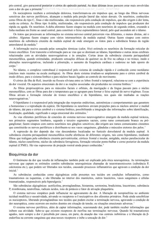 pós­central, giro paracentral posterior e córtex do opérculo parietal. As duas últimas áreas parecem estar mais envolvidas
com a dor do que a primeira.3
Os  nociceptores  recebem  a  estimulação  dolorosa,  transformam­na  em  impulsos  que,  ao  longo  das  fibras  nervosas
sensitivas  dos  nervos  periféricos,  alcançam  a  medula  pela  porção  lateral  das  raízes  dorsais.  Os  neurônios,  conhecidos
como fibras do tipo C, finas e não mielinizadas, são responsáveis pela condução de impulsos, que dão origem à dor lenta,
surda ou crônica. As fibras tipo A­delta, mielinizadas, são responsáveis pela condução de impulsos que produzem dor
rápida ou aguda. Os neurônios A­delta aferentes fazem sinapse na medula com neurônios de segunda ordem, cruzando a
linha mediana em frente ao canal central, para constituir o feixe espinotalâmico lateral, pelo qual ascendem até o tálamo.
Os tratos que processam as informações no sistema nervoso central percorrem vias diferentes, e menos diretas, até o
cérebro.  Algumas  fazem  sinapse  com  vários  interneurônios  da  medula  espinal.  Outras  fazem  sinapse  com  outros
neurônios  da  substância  cinzenta  da  medula  espinal  de  onde  emergem  os  tratos  para  a  substância  branca  da  região
anterolateral da medula.8
A informação nociva causada pelas sensações térmicas (calor, frio) estimula os neurônios da formação reticular do
tronco encefálico. Este transmite a informação para as vias que se destinam ao tálamo, hipotálamo e outras áreas cerebrais
relacionadas  com  as  atividades  neurovegetativas  e  às  emoções.  Certas  áreas  da  substância  cinzenta  periaquedutal
mesencefálica, quando estimuladas, produzem sensações difusas de queimor ou de frio na cabeça e no tronco, medo e
alterações  neurovegetativas,  incluindo  a  piloereção,  o  aumento  da  frequência  cardíaca  e  sudorese  no  lado  oposto  do
corpo.3
No tálamo, o complexo ventrobasal é responsável pelo sistema de condução rápida e é conhecido como neotálamo
(núcleos mais recentes na escala zoológica). As fibras deste sistema irradiam­se amplamente para o córtex cerebral de
modo difuso, para o sistema límbico e para núcleos basais ligados ao controle do movimento.
O córtex da ilha de Reil, inserido na fissura silviana entre os lobos frontal e temporal, relaciona­se com a experiência
da dor visceral. Os aspectos emocionais da dor e as reações associadas são produzidos no sistema límbico.3
As  fibras  proprioceptivas  para  os  músculos  faciais  e  orbitais,  da  mastigação  e  da  língua  passam  para  o  núcleo
mesencefálico, com as fibras para dor e temperatura que se agrupam para formar o feixe espinal do nervo trigêmeo. Essas
fibras  ativam  a  formação  reticular  do  tronco  encefálico  e  do  hipotálamo,  nos  quais  são  mediadas  as  reações
neurovegetativas.3
O hipotálamo é o responsável pela integração das respostas endócrinas, autonômicas e comportamentais que garantem
a homeostase e a reprodução da espécie. Do hipotálamo os neurônios enviam projeções para os núcleos anterior e medial
do tálamo, daí para o córtex cerebral e o sistema límbico, possibilitando a integração das informações sobre identificação,
localização, qualidade, significado e carga emocional dos estímulos.3
As vias eferentes periféricas de conexões do sistema nervoso neurovegetativo emergem da medula espinal torácica,
nos  primeiros  segmentos  lombares,  segundo  e  terceiro  segmentos  sacrais,  como  ramo  comunicante  branco  ou  pré­
ganglionar; fazem sinapses com outros neurônios nos gânglios sensitivos; dão origem aos ramos comunicantes cinzentos
que constituirão os nervos periféricos e distribuem­se nos vasos sanguíneos, glândulas e músculos eretores dos pelos.3
A  supressão  da  dor  depende  das  vias  descendentes  localizadas  no  funículo  dorsolateral  da  medula  espinal.  A
substância cinzenta periaquedutal mesencefálica recebe aferências de diferentes origens, tais como hipotálamo, mediante
fibras que trafegam pela substância cinzenta periventricular, córtices frontal e insular, amígdala, núcleo parafascicular do
tálamo, núcleo cuneiforme, núcleo da substância ferruginosa, formação reticular ponto­bulbar e corno posterior da medula
espinal (CPME). Há vias supressoras de projeção rostral ainda pouco conhecidas.8
Bioquímica da dor
O fenômeno da dor que resulta de inflamações também pode ser explicado pela ótica neuroquímica. As terminações
nervosas  que  captam  os  estímulos  contêm  substâncias  neuroquímicas  chamadas  de  neurotransmissores  (substância  P,
calcitonina etc.), que podem ser liberados nos tecidos, causando processos inflamatórios que agravam a condição da dor
inicial.3
As  substâncias  conhecidas  como  algiogênicas  estão  presentes  nos  tecidos  em  condições  inflamatórias,  como
traumatismos  ou  isquemias,  e  são  liberadas  no  interior  dos  mastócitos,  outros  leucócitos,  vasos  sanguíneos  e  células
traumatizadas, responsáveis pela hiperalgesia.3
São substâncias algiogênicas: acetilcolina, prostaglandinas, histamina, serotonina, bradicinina, leucotrieno, substância
P, tromboxana, neutrofinas, radicais ácidos, íons de potássio e fator de ativação plaquetária.
O  sistema  nervoso  simpático  pode  influenciar  no  agravamento  da  dor.  A  liberação  de  norepinefrina  no  ambiente
tecidual modifica a vasoatividade, ativando os receptores α­I nociceptivos dos aferentes primários. Pode ainda sensibilizar
os nociceptores, liberando prostaglandinas nos tecidos que podem excitar a terminação nervosa, agravando a condição de
dor neuropática, como ocorrem em muitos doentes em situação de tensão, ou situações emocionais adversas.3
O sistema nervoso periférico, além de captar informações, ocasionando dor, pode também receber informações que
inibem  sua  atividade.  Sabe­se  que  existem  receptores  de  morfina  nas  terminações  nervosas.  Quando  há  traumatismos
agudos, nem sempre a dor é percebida por causa, em parte, da atuação das vias centrais inibitórias e à liberação da β­
endorfina na corrente sanguínea que atua nesses receptores e inibe a sensação de dor.3
VENDEDOR APOSTILASMEDICINA@HOTMAIL.COM
PRODUTOS http://lista.mercadolivre.com.br/_CustId_161477952
 