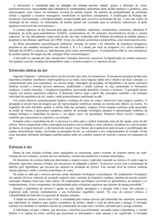 A  informação  é  transferida  para  as  unidades  no  sistema  nervoso  central,  graças  à  liberação  de  vários
neurotransmissores representados pela substância P, somatostatina, calcitonina, pelos ácidos aspártico e glutâmico, pela
calecistoquina,  entre  outros,  na  substância  cinzenta  da  medula  espinal.  Há  aumento  da  permeabilidade  da  membrana
celular  e  segundos  e  terceiros  mensageiros  sensibilizam  os  neurônios  centralmente.  A  modificação  da  biologia  dos
receptores  (reestruturação  e  neuroplasticidade),  proporcionada  pela  excessiva  estimulação  da  dor,  é  uma  das  razões  da
instalação  da  dor  crônica.  As  informações  da  medula  espinal  são  veiculadas  para  as  estruturas  subcorticais.  O  ácido
glutâmico está envolvido neste processo.3
A sistema supressor de dor funciona pela ação das encefalinas, endorfinas, norepinefrina, serotonina, substância P,
dopamina,  do  ácido  gama­aminobutírico  (GABA),  somatostatinas  etc.  Os  estímulos  discriminativos  ativam  o  sistema
supressor. As vias descendentes supressoras de dor são mais conhecidas pelo funículo dorsolateral da medula espinal e
projetam­se nas lâminas superficiais do CPME. Estas vias utilizam serotonina e norepinefrina, como neurotransmissores.
As  fibras  descendentes  catecolinérgicas  inibitórias,  oriundas  do  núcleo  e  do  subnúcleo  da  substância  ferruginosa,
projetam­se  nas  unidades  nociceptivas  nas  lâminas  I,  II  e  X  e  atuam  por  meio  de  receptores  α­2,  talvez  mediante  a
liberação de (GABA) e glicina ou, indiretamente, pelos tratos serotoninérgicos. A norepinefrina inibe as vias nociceptivas
da medula espinal. Do magno da rafe, emergem fibras serotoninérgicas.8
A dor pode ser causada por dois mecanismos: estímulos dolorosos excessivos ou hipoativação do sistema supressor.
Em qualquer uma das situações há desequilíbrio entre o sistema receptivo e o supressor de dor.
Dimensão afetiva da dor
Segundo Chapman,4
 a dimensão afetiva da dor envolve dois tipos de mecanismos. O mecanismo primário produz uma
experiência imediata semelhante à hipervigilância ou ao medo. Essa resposta rápida tem o objetivo de focar a atenção e o
comportamento para essa experiência. Ao mesmo tempo, mensagens da amígdala, do hipotálamo e de outras estruturas
límbicas  excitam  o  sistema  nervoso  autônomo,  modificando  o  estado  corporal,  ou  seja,  aumentando  os  batimentos
cardíacos, a tensão muscular, a frequência respiratória, provocando alterações viscerais e tremores. A percepção dessas
reações  cria  intensa  experiência  subjetiva.  A  dimensão  afetiva  surge  a  partir  das  mensagens  recebidas  e  da  avaliação
individual da experiência da dor, sendo o medo potencialmente confirmado ou não.
Um evento doloroso automaticamente medeia a mudança do status do corpo e desenvolve uma imagem somática. A
percepção se dá por meio de imagens que são representações simbólicas internas ou externas dos objetos ou eventos. As
cognições são mais eficientes quando se utiliza, além das sensações, imagens. Essas imagens somáticas estão associadas
ao  tecido  do  trauma  e  apresentam  complexos  padrões  de  excitação  fisiológica;  atendem  à  representação  simbólica  da
ameaça  biológica  à  integridade  da  pessoa  e,  em  alguns  casos,  da  psicológica.  Resposta  afetiva  envolve  imagens  e
símbolos que representam as cognições e as emoções.4
Entender como a experiência da dor se processa é a chave para o melhor tratamento tanto da dor aguda, como da dor
crônica. Nossa compreensão sobre a percepção nociceptiva está evoluindo e, como sabemos, reconhece­se o envolvimento
de fatores de origem humoral e o da transmissão neural. Esses fatores são responsáveis pela ativação e sensibilização das
regiões anteriormente citadas, envolvidas na percepção da dor, no sofrimento e nos comportamentos de evitação. Evitar
essas alterações utilizando abordagem multidicisplinar pode ser a melhor maneira de controle e sucesso no tratamento da
dor.
Estresse e dor
Diante  de  uma  situação  avaliada  como  ameaçadora  ou  estressante,  quatro  sistemas  de  resposta  entram  em  ação:
sistema nervoso somático, sistema nervoso autônomo, sistema neuroendócrino e sistema imunológico.
Os hormônios do sistema endócrino determinam a maneira como o indivíduo responde ao estresse. O corpo reage às
diferentes agressões externas sofridas, por mecanismo de adaptação e defesa.9
 O processo ocorre com a estimulação da
hipófise  pelo  hipotálamo,  que  provoca  um  aumento  na  produção  de  cortisol.  Este  elevado  nível  de  cortisol  mobiliza
energia (glicose) e inibe o sistema imunológico do corpo.
Há muito se sabe que o estresse provoca, ainda, alterações fisiológicas e psicológicas. Os componentes fisiológicos
são aqueles diversos sintomas de excitação corporal como: aumento da frequência cardíaca, aumento da pressão arterial,
respiração ofegante, boca seca, entre outros. Os componentes psicológicos envolvem os pensamentos, as emoções e os
comportamentos. Esses componentes são determinados pelas avaliações cognitivas que fazemos da ameaça percebida.10
Quando  a  experiência  do  estresse  é  aguda,  ou  seja,  rápida,  passageira  e  a  situação  volta  a  ficar  sob  controle,  o
organismo  pode  retomar  imediatamente  a  sua  homeostase  (equilíbrio  inicial).  No  caso  do  estresse  crônico,  a
vulnerabilidade do indivíduo na aquisição de doenças aumenta.
A reação ao estresse, assim como à dor, é comandada pelo sistema nervoso por intermédio dos neurônios sensoriais
que  transmitem  os  impulsos  para  regiões  secundárias  do  cérebro,  dando  o  sinal  de  alerta  para  a  ameaça.  A  formação
reticular vai coordenar os caminhos neurais de comunicação do corpo com o cérebro, alertando para o perigo iminente.
A informação vai para o tálamo, que direciona e classifica essa informação, enviando­a para o hipotálamo, o sistema
límbico  e  as  regiões  do  córtex  cerebral  que  processam  as  informações  e  estas  passam  a  ter  significado.  A  formação
VENDEDOR APOSTILASMEDICINA@HOTMAIL.COM
PRODUTOS http://lista.mercadolivre.com.br/_CustId_161477952
 