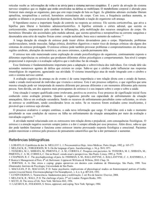 reticular recebe as informações de volta e as envia para o sistema nervoso simpático. É a partir da ativação do sistema
nervoso simpático que os órgãos que estão envolvidos na defesa se mobilizam. O metabolismo corporal é alterado para
fornecer mais energia ao organismo, para que este reaja (reação de luta ou fuga). As glândulas adrenais excitadas liberam
epinefrina,  norepinefrina  e  cortisol,  hormônios  estimulantes  do  corpo.  Com  isso,  a  frequência  cardíaca  aumenta,  as
pupilas se dilatam e os processos de digestão diminuem, facilitando a reação do organismo sob ameaça.
O hipotálamo exerce a importante função de controle na resposta ao estresse. Ele secreta corticotrofina, que ativa a
hipófise  para  liberar  o  hormônio  adrenocorticotrófico.  A  hipófise  estimula  o  córtex  adrenal,  que  secreta  os
corticosteroides,  responsáveis  pelo  combate  às  inflamações,  pela  mobilização  dos  recursos  energéticos  do  corpo.  Os
hormônios liberados são assimilados pela medula adrenal, que secreta epinefrina e norepinefrina na corrente sanguínea e
desencadeia uma série de reações físicas como: coração acelerado, boca seca e aumento da sudorese.10
A  longa  duração  da  situação  de  estresse  pode  trazer  efeitos  devastadores  para  o  corpo.  Hipertensão,  problemas
cardiovasculares, tensão muscular, fadiga crônica, distúrbios digestivos e maior risco de doenças crônicas são alguns dos
sintomas do estresse prolongado. O estresse crônico pode também provocar problemas e comprometimentos em diversas
regiões cerebrais, alterações da memória e, em casos extremos, a perda permanente dela.
O estresse tem sido mencionado como explicação do estado psicofisiológico do organismo, continuamente exposto a
diferentes experiências ou estímulos que produzem diferentes efeitos psicológicos e comportamentais. Seu nível é sempre
proporcional à exposição e à avaliação subjetiva que o indivíduo faz da situação.
Esse fenômeno é fundamentalmente importante para a adaptação e sobrevivência dos indivíduos. Em virtude dele são
acionados  numerosos  agentes  de  defesa  que  existem  no  corpo.  Sabe­se  que  o  cérebro  pode  influenciar  nas  respostas
imunológicas do organismo, agenciando sua atividade. O sistema imunológico atua de modo integrado com o cérebro e
com o sistema nervoso central.
A avaliação cognitiva da ameaça ou do evento é de suma importância e tem relação direta com o estado de humor,
saúde e estado motivacional do indivíduo que vivencia o estresse. Este é um processo subjetivo, o que significa que uma
mesma situação pode ser interpretada de maneira diferente por pessoas diferentes e em momentos diferentes pela mesma
pessoa. Sem dúvida, um dos aspectos mais preocupantes do estresse é o seu impacto sobre o corpo e sobre a saúde.
Uma situação é sempre qualificada como irrelevante, positiva ou aversiva. Esse processo de significação inicial ficou
conhecido  como  avaliação  primária.  Quando  o  organismo  percebe  sua  capacidade  de  enfrentamento  da  situação
ameaçadora, fala­se em avaliação secundária. Sendo os recursos de enfrentamento percebidos como suficientes, os níveis
de  estresse  se  estabilizam,  sendo  considerados  leves  ou  nulos.  Se  os  recursos  forem  avaliados  como  insuficientes,  é
provável que o estresse seja elevado.
O  processo  avaliativo  é  sempre  contínuo,  a  cada  nova  informação  que  surge.  O  indivíduo  está  a  todo  o  momento
percebendo  as  suas  condições  de  sucesso  ou  falha  no  enfrentamento  da  situação  ameaçadora  por  meio  da  avaliação  e
reavaliação cognitiva.10
A atividade mental relacionada com os estressores tem relação direta e prejudicial, com consequências fisiológicas. O
estresse e a emoção negativa ocorrem sempre juntos e a dor é sempre afetada por esse processo. Além disso, sabe­se que
dor  pode  também  funcionar  e  funciona  como  estressor  interno  provocando  resposta  fisiológica  e  emocional.  Pacientes
podem maximizar o estresse pelo processo do pensamento catastrófico que faz a dor permanecer e aumentar.
Referências bibliográficas
1. LOBATO, O. O problema da dor. In: MELLO F. L. J. Psicossomática Hoje. Artes Médicas: Porto Alegre, 1992, p. 165­177.
2. MELZACK, R.; TORGERSON, W. S. On the language of pain. Anesthesiology, v. 34, p. 50­9, 1971.
3. TEIXEIRA, M. J.; SHIBATA, M.; PIMENTA, C. A. M.; CORREA, C. Pesquisa com pacientes. In: TEIXEIRA, M. J.; SHIBATA, M.;
PIMENTA, C. A. M.; CORREA, C. Dor no Brasil: estado atual e perspectivas. São Paulo: Limay, 1995. p. 79­99.
4. CHAPMAN, R. C. The psychophysiology of pain. In: FISHMAN, S. M.; BALLANTYNE, J.; BALLANTYNE, C. J.; RATHMELL, J.
P. Bonica’s Management of Pain. 4th
 ed. Baltimore: Lippincott Williams & Wilkins, 2010. Chap. 24.
5.  PORTNOI,  A.  G.  Dor,  stress  e  coping:  grupos  operativos  em  doentes  com  síndrome  de  fibromialgia.  São  Paulo,  1999.  Tese
(Doutorado). Instituto de Psicologia, Universidade de São Paulo.
6. MACLEAN, P. D.; MACLEAN, P. D. Some psychiatric implications of physiological studies on frontotemporal portion of limbic
system (visceral brain). Electroencephalogr Clin Neurophysiol., v. 4, n. 4, p. 407­418, 1952.
7. LUNDY­EKMAN, L. Neurociência: fundamentos para a reabilitação. 2. ed. Rio de Janeiro: Elsevier, 2004.
8. MELZACK, R.; WALL, P. D. The challenge of pain. 2nd
 ed. London: Penguin Books, 1991.
9. SELYE, H. The stress of life. New York: McGraw­Hill, 1956.
10. LAZARUS, R.; FOLKMAN, S. Stress, appraisal, and coping. New York: Springer, 1984.
VENDEDOR APOSTILASMEDICINA@HOTMAIL.COM
PRODUTOS http://lista.mercadolivre.com.br/_CustId_161477952
 