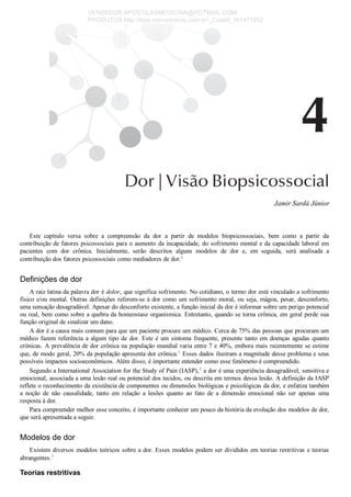 Jamir Sardá Júnior
Este  capítulo  versa  sobre  a  compreensão  da  dor  a  partir  de  modelos  biopsicossociais,  bem  como  a  partir  da
contribuição de fatores psicossociais para o aumento da incapacidade, do sofrimento mental e da capacidade laboral em
pacientes  com  dor  crônica.  Inicialmente,  serão  descritos  alguns  modelos  de  dor  e,  em  seguida,  será  analisada  a
contribuição dos fatores psicossociais como mediadores de dor.a
Definições de dor
A raiz latina da palavra dor é dolor, que significa sofrimento. No cotidiano, o termo dor está vinculado a sofrimento
físico e/ou mental. Outras definições referem­se à dor como um sofrimento moral, ou seja, mágoa, pesar, desconforto,
uma sensação desagradável. Apesar do desconforto existente, a função inicial da dor é informar sobre um perigo potencial
ou real, bem como sobre a quebra da homeostase organísmica. Entretanto, quando se torna crônica, em geral perde sua
função original de sinalizar um dano.
A dor é a causa mais comum para que um paciente procure um médico. Cerca de 75% das pessoas que procuram um
médico  fazem  referência  a  algum  tipo  de  dor.  Este  é  um  sintoma  frequente,  presente  tanto  em  doenças  agudas  quanto
crônicas. A prevalência de dor crônica na população mundial varia entre 7 e 40%, embora mais recentemente se estime
que, de modo geral, 20% da população apresenta dor crônica.1
 Esses dados ilustram a magnitude desse problema e seus
possíveis impactos socioeconômicos. Além disso, é importante entender como esse fenômeno é compreendido.
Segundo a International Association for the Study of Pain (IASP),2
 a dor é uma experiência desagradável, sensitiva e
emocional, associada a uma lesão real ou potencial dos tecidos, ou descrita em termos dessa lesão. A definição da IASP
reflete o reconhecimento da existência de componentes ou dimensões biológicas e psicológicas da dor, e enfatiza também
a  noção  de  não  causalidade,  tanto  em  relação  a  lesões  quanto  ao  fato  de  a  dimensão  emocional  não  ser  apenas  uma
resposta à dor.
Para compreender melhor esse conceito, é importante conhecer um pouco da história da evolução dos modelos de dor,
que será apresentada a seguir.
Modelos de dor
Existem diversos modelos teóricos sobre a dor. Esses modelos podem ser divididos em teorias restritivas e teorias
abrangentes.3
Teorias restritivas
VENDEDOR APOSTILASMEDICINA@HOTMAIL.COM
PRODUTOS http://lista.mercadolivre.com.br/_CustId_161477952
 