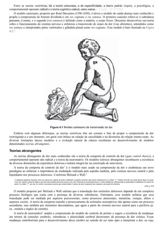 Entre  as  teorias  restritivas,  há  a  teoria  cartesiana,  a  da  especificidade,  a  teoria  padrão  (input),  a  psicológica,  a
comportamental operante radical e a teoria cognitiva radical, entre outras.
O modelo cartesiano, proposto por René Descartes (1596­1650), é talvez o modelo de saúde­doença mais conhecido e
propõe a compreensão do homem dividindo­o em res cogitans e res extensa. O primeiro conceito refere­se à substância
pensante, à mente, e o segundo (res extensa) é definido como a matéria, o corpo físico. Descartes desenvolveu sua teoria
sobre o funcionamento do sistema nervoso e enfatizou a transmissão de sinais de dor (vias aferentes), entendidos como
res extensa e interpretados pelos ventrículos e glândula pineal como res cogitans. Este modelo é bem ilustrado na Figura
4.1.4
Figura 4.1 Modelo cartesiano de transmissão de dor.
Embora  com  algumas  diferenças,  as  teorias  restritivas  têm  em  comum  o  fato  de  propor  a  compreensão  da  dor
restringindo­a a um elemento, em geral com ênfase na relação de causalidade e na dicotomia da relação mente­corpo. As
diversas  limitações  desses  modelos  e  a  evolução  natural  da  ciência  resultaram  no  desenvolvimento  de  modelos
denominados teorias abrangentes.
Teorias abrangentes
As teorias abrangentes de dor mais conhecidas são a teoria da comporta de controle da dor (gate control theory), a
comportamental­operante não radical e a teoria da neuromatriz. Os modelos teóricos abrangentes reconhecem a existência
de diversas dimensões da experiência dolorosa e tentam integrá­las na construção de uma teoria.
A  teoria  da  comporta  de  controle  da  dor4
  é  o  modelo  mais  usado  na  compreensão  da  dor  e  estabeleceu  um  novo
paradigma ao enfatizar a importância da modulação realizada pela espinha medular, pelo sistema nervoso central e pelo
hipotálamo nos processos dolorosos. Conforme Melzack e Wall:4
A substância gelatinosa funciona como um sistema de controle de portal, modulando os padrões aferentes antes desses influenciarem as células ‘T’. Padrões aferentes na coluna dorsal atuam em parte
como um controle central de disparo, que ativa determinados processos neurais, tais como: liberação de neurotransmissores e outras substâncias, influenciando as propriedades moduladoras do sistema de
portal. As células “T”, por sua vez, ativam mecanismos neurais que compreendem o sistema de ação responsável por respostas e percepção de estímulos.
(1965, p. 974)
O modelo proposto por Melzack e Wall salienta que a transdução dos estímulos dolorosos depende de um complexo
processo  biológico  que  conta  com  a  presença  de  diversas  substâncias.  Entretanto,  esse  modelo  enfatiza  que  essa
transdução  pode  ser  mediada  por  aspectos  psicossociais,  como  processos  atencionais,  memórias,  crenças,  afetos  e
aspectos sociais. A teoria da comporta concebe o processamento de estímulos nociceptivos não apenas como um processo
ascendente, mas também por elementos descendentes, que agem a partir do sistema nervoso central para a periferia (p.
ex., medula e órgãos do sentido).
A teoria de neuromatriz5
 amplia a compreensão do modelo do controle de portais e sugere a existência de mudanças
em  termos  de  conexões  cerebrais,  substâncias  e  plasticidade  cerebral  decorrentes  da  presença  da  dor  crônica.  Essas
mudanças contribuiriam para o desenvolvimento desse cérebro no sentido de ser mais apto a interpretar a dor, ou seja,
VENDEDOR APOSTILASMEDICINA@HOTMAIL.COM
PRODUTOS http://lista.mercadolivre.com.br/_CustId_161477952
 