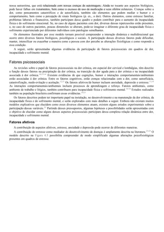 nossa  autoestima,  que  está  relacionada  com  nossas  crenças  de  autoimagem.  Ainda  no  tocante  aos  aspectos  biológicos,
pode haver falhas em tratamentos, bem como o excesso de uso de medicação e seus efeitos colaterais. Crenças sobre a
dor,  como  pensamentos  catastróficos  e  de  autoeficácia,  também  são  elementos  que  podem  mediar  o  humor  e  o
comportamento, bem como a percepção de sinais biológicos (p. ex., a dor). Outros elementos, como estresse familiar,
problemas laborais e financeiros, também participam desse quadro e podem contribuir para o aumento da incapacidade
física e do sofrimento emocional. Se, no caso de alguns pacientes com dor, diversas dessas repercussões estão presentes,
e, no caso de outros pacientes, poucas dimensões se alteram, pode­se imaginar o diferente grau de incapacidade física e
sofrimento experienciado por diferentes indivíduos com patologias semelhantes.
Os  elementos  ilustrados  por  esse  modelo  tornam  possível  compreender  a  interação  dinâmica  e  multidirecional  que
ocorre entre diversos fatores biológicos, psicológicos e sociais. A participação desses diversos fatores pode dificultar,
manter, intensificar ou exacerbar a maneira como a pessoa com dor percebe as alterações fisiológicas e como responde a
essa condição.
A  seguir,  serão  apresentadas  algumas  evidências  da  participação  de  fatores  psicossociais  em  quadros  de  dor,
incapacidade e sofrimento mental.
Fatores psicossociais
As revisões sobre o papel de fatores psicossociais na dor crônica, em especial dor cervical e lombalgias, têm descrito
a função desses fatores na precipitação da dor crônica, na transição da dor aguda para a dor crônica e na incapacidade
associada  à  dor  crônica.10,12­14
  Existem  evidências  de  que  cognições,  humor  e  interações  comportamentais/ambientais
estão  associadas  à  dor  crônica.  Entre  os  fatores  cognitivos,  estão  crenças  relacionadas  com  a  dor,  como  autoeficácia,
catastrofização, medo­evitação e aceitação.12,15
 Os fatores afetivos/de humor incluem ansiedade, depressão e estresse.13,14
As  interações  comportamentais/ambientais  incluem  processos  de  aprendizagem  e  reforço.  Fatores  ambientais,  como
ambiente de trabalho e litígios, também contribuem para incapacidade física e sofrimento mental.16­18
 Estudos realizados
também na população brasileira confirmam essas evidências.19­21
Os fatores descritos podem ter importante papel na instalação, no desenvolvimento e na manutenção da dor crônica, da
incapacidade física e do sofrimento mental, e serão explorados com mais detalhes a seguir. Embora não existam muitos
modelos explicativos que elucidem como esses diversos elementos atuam, existem alguns estudos experimentais sobre a
participação dessas variáveis.22
 Partindo desses pressupostos, algumas hipóteses e possibilidades serão apresentadas com
o objetivo de elucidar como alguns desses aspectos psicossociais participam dessa complexa relação dinâmica entre dor,
incapacidade e sofrimento mental.
Fatores afetivos
A contribuição de aspectos afetivos, estresse, ansiedade e depressão pode ocorrer de diferentes maneiras.
A contribuição do estresse como mediador do desenvolvimento de doenças é amplamente descrita na literatura.23­25
 O
modelo  descrito  na  Figura  4.5  possibilita  compreender  de  modo  simplificado  algumas  alterações  psicofisiológicas
presentes em quadros de estresse.
VENDEDOR APOSTILASMEDICINA@HOTMAIL.COM
PRODUTOS http://lista.mercadolivre.com.br/_CustId_161477952
 