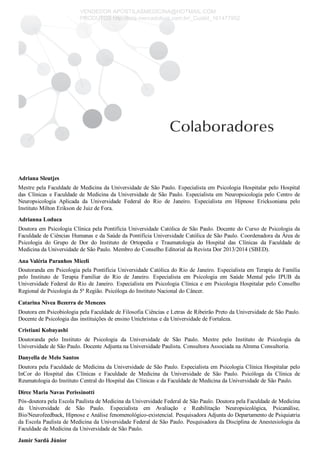 Adriana Sleutjes
Mestre pela Faculdade de Medicina da Universidade de São Paulo. Especialista em Psicologia Hospitalar pelo Hospital
das Clínicas e Faculdade de Medicina da Universidade de São Paulo. Especialista em Neuropsicologia pelo Centro de
Neuropsicologia  Aplicada  da  Universidade  Federal  do  Rio  de  Janeiro.  Especialista  em  Hipnose  Ericksoniana  pelo
Instituto Milton Erikson de Juiz de Fora.
Adrianna Loduca
Doutora em Psicologia Clínica pela Pontifícia Universidade Católica de São Paulo. Docente do Curso de Psicologia da
Faculdade de Ciências Humanas e da Saúde da Pontifícia Universidade Católica de São Paulo. Coordenadora da Área de
Psicologia  do  Grupo  de  Dor  do  Instituto  de  Ortopedia  e  Traumatologia  do  Hospital  das  Clínicas  da  Faculdade  de
Medicina da Universidade de São Paulo. Membro do Conselho Editorial da Revista Dor 2013/2014 (SBED).
Ana Valéria Paranhos Miceli
Doutoranda em Psicologia pela Pontifícia Universidade Católica do Rio de Janeiro. Especialista em Terapia de Família
pelo  Instituto  de  Terapia  Familiar  do  Rio  de  Janeiro.  Especialista  em  Psicologia  em  Saúde  Mental  pelo  IPUB  da
Universidade Federal do Rio de Janeiro. Especialista em Psicologia Clínica e em Psicologia Hospitalar pelo Conselho
Regional de Psicologia da 5a
 Região. Psicóloga do Instituto Nacional do Câncer.
Catarina Nivea Bezerra de Menezes
Doutora em Psicobiologia pela Faculdade de Filosofia Ciências e Letras de Ribeirão Preto da Universidade de São Paulo.
Docente de Psicologia das instituições de ensino Unichristus e da Universidade de Fortaleza.
Cristiani Kobayashi
Doutoranda  pelo  Instituto  de  Psicologia  da  Universidade  de  São  Paulo.  Mestre  pelo  Instituto  de  Psicologia  da
Universidade de São Paulo. Docente Adjunta na Universidade Paulista. Consultora Associada na Almma Consultoria.
Danyella de Melo Santos
Doutora pela Faculdade de Medicina da Universidade de São Paulo. Especialista em Psicologia Clínica Hospitalar pelo
InCor  do  Hospital  das  Clínicas  e  Faculdade  de  Medicina  da  Universidade  de  São  Paulo.  Psicóloga  da  Clínica  de
Reumatologia do Instituto Central do Hospital das Clínicas e da Faculdade de Medicina da Universidade de São Paulo.
Dirce Maria Navas Perissinotti
Pós­doutora pela Escola Paulista de Medicina da Universidade Federal de São Paulo. Doutora pela Faculdade de Medicina
da  Universidade  de  São  Paulo.  Especialista  em  Avaliação  e  Reabilitação  Neuropsicológica,  Psicanálise,
Bio/Neurofeedback, Hipnose e Análise fenomenológico­existencial. Pesquisadora Adjunta do Departamento de Psiquiatria
da Escola Paulista de Medicina da Universidade Federal de São Paulo. Pesquisadora da Disciplina de Anestesiologia da
Faculdade de Medicina da Universidade de São Paulo.
Jamir Sardá Júnior
VENDEDOR APOSTILASMEDICINA@HOTMAIL.COM
PRODUTOS http://lista.mercadolivre.com.br/_CustId_161477952
 