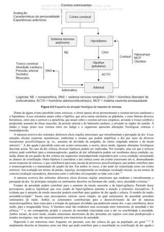 Figura 4.5 Esquema da ativação fisiológica da resposta de estresse.
Diante de algum evento percebido como estressor, o córtex parece ativar primeiramente o sistema nervoso autônomo e
o hipotálamo. Essas estruturas atuam sobre a hipófise, que ativa outras estruturas ou glândulas, e estas liberam diversos
hormônios, entre eles o cortisol e a epinefrina, que atuam sobre o sistema nervoso simpático, ativando o tronco cerebral e
produzindo aumento do tônus muscular, da pressão arterial e do batimento cardíaco, e ativando os órgãos do sentido. A
médio  e  longo  prazo  esse  sistema  entra  em  fadiga  e  o  organismo  apresenta  alterações  fisiológicas  crônicas  e
imunodepressão.
A natureza aversiva dos estímulos dolorosos elicia reações emocionais que retroalimentam a percepção da dor. Essas
emoções  eliciam  respostas  autonômicas,  endócrinas  e  imunes  que  podem  amplificar  a  dor  por  meio  de  diversos
mecanismos  psicofisiológicos  (p.  ex.,  aumento  da  atividade  da  amígdala,  do  córtex  cingulado  anterior  e  da  ínsula
anterior).25
 A dor aguda é percebida como um evento estressante, e ocorre, desse modo, algumas alterações fisiológicas
descritas acima. No caso da dor crônica, diversas hipóteses podem ser exploradas. Por exemplo, uma vez que o estresse
crônico pode contribuir para a imunossupressão, quadros de dor inflamatória podem ser resultantes dessa condição, ou,
ainda, diante de um quadro de dor crônica um organismo imunodeprimido responderia pior a essa condição, aumentando
as chances de cronificação. Outra hipótese é considerar a dor crônica como um evento estressante em si, desencadeando
assim respostas de estresse, o que contribuiria para uma cascata de processos psicofisiológicos que podem contribuir para
a imunossupressão e a manutenção do quadro de dor. Em ambos os casos, a dor pode ser conceituada como um evento
estressor. Sua avaliação em termos de perdas, injustiça, incompreensão ou mudanças (avaliação inicial), ou em termos de
controle (avaliação secundária), determina como o indivíduo irá responder ou lidar com a dor.26
A  natureza  aversiva  dos  estímulos  dolorosos  elicia  diversas  reações  emocionais  que  medeiam  e  retroalimentam  a
percepção da dor. As principais emoções ou sentimentos descritos na literatura são: medo, raiva, ansiedade e tristeza.13
Estados  de  ansiedade  podem  contribuir  para  o  aumento  da  tensão  muscular  e  da  hipervigilância.  Partindo  desse
pressuposto,  pode­se  hipotetizar  que  esse  estado  de  hipervigilância  aumenta  a  atenção  a  estímulos  nociceptivos.  É
evidente que o aumento da tensão muscular poderia contribuir para quadros de dor aguda e crônica. O modelo de medo­
ansiedade­evitação27
  baseia  seus  pressupostos  centrais  nessa  relação,  na  qual  sentimentos  de  ansiedade  precedem
sentimentos  de  medo.  Ambos  os  sentimentos  contribuiriam  para  o  desenvolvimento  da  dor  de  natureza
musculoesquelética, bem como para a evitação de quaisquer atividades que pudessem causar dor, o que contribuiria, desse
modo, para a incapacidade física. A literatura atual não estabelece uma associação entre transtornos de ansiedade e dor
crônica,27,28
  e,  em  contrapartida,  propõe  o  conceito  de  ansiedade  relacionada  com  a  dor  ou  sensibilidade  à  ansiedade.
Ambos seriam, de certo modo, estados emocionais decorrentes da dor, presentes em sujeitos com mais predisposição a
estados ansiógenos, mas não necessariamente com transtornos de ansiedade.
Depressão  é  um  transtorno  mais  frequente  em  pacientes  com  dor  crônica  do  que  na  população  em  geral.29,30
  É
amplamente descrita na literatura como um fator que pode contribuir para a exacerbação ou cronificação de dor aguda e
VENDEDOR APOSTILASMEDICINA@HOTMAIL.COM
PRODUTOS http://lista.mercadolivre.com.br/_CustId_161477952
 