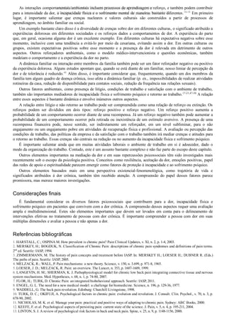 As interações comportamentais/ambientais incluem processos de aprendizagem e reforço, e também podem contribuir
para a intensidade da dor, a incapacidade física e o sofrimento mental de maneiras bastante diferentes.16­18
 Em primeiro
lugar,  é  importante  salientar  que  crenças  nucleares  e  valores  culturais  são  construídos  a  partir  de  processos  de
aprendizagem, no âmbito familiar ou social.
Um exemplo bastante claro disso é a diversidade de crenças sobre dor em diferentes culturas, o significado atribuído a
experiências dolorosas em diferentes sociedades e os reforços dados a comportamentos de dor. A experiência do parto
que, em geral, ocasiona alguma dor é um excelente exemplo. Em diferentes culturas há expectativa negativa sobre esse
momento, inclusive com uma tendência a evitá­lo por meio da cesariana, evitando assim a dor. Em outras culturas ou
grupos,  existem  expectativas  positivas  sobre  esse  momento  e  a  presença  da  dor  é  relevada  em  detrimento  de  outros
aspectos.  Outros  reforçadores  ambientais,  como  o  modelo  médico­intervencionista  e  questões  econômicas,  também
medeiam o comportamento e a experiência da dor no parto.
A dinâmica familiar ou interação entre membros da família também pode ser um fator reforçador negativo ou positivo
da experiência dolorosa. Alguns estudos apontam que, quando se está diante de um familiar, nosso limiar de percepção da
dor e de tolerância é reduzido.46
 Além disso, é importante considerar que, frequentemente, quando um dos membros da
família tem algum quadro de doença crônica, isso afeta a dinâmica familiar (p. ex., impossibilidades de realizar atividades
rotineiras da casa, redução de disponibilidade para contatos sociais, redução da frequência nas relações sexuais).
Outros fatores ambientais, como presença de litígio, condições de trabalho e satisfação com o ambiente de trabalho,
também são importantes mediadores de incapacidade física e sofrimento psíquico e retorno ao trabalho.17­21,47­50
 A relação
entre esses aspectos é bastante dinâmica e envolve inúmeros outros aspectos.
A relação entre litígio e não retorno ao trabalho pode ser compreendida como uma relação de reforço ou extinção. Os
reforços  podem  ser  divididos  em  dois  tipos:  reforço  positivo  e  reforço  negativo.  Um  reforço  positivo  aumenta  a
probabilidade de um comportamento ocorrer diante de uma recompensa. Já um reforço negativo também pode aumentar a
probabilidade de um comportamento ocorrer pela retirada ou inexistência de um estímulo aversivo. A presença de uma
recompensa  financeira  pode,  nesse  sentido,  ser  indiretamente  um  reforçador,  em  um  nível  subliminar,  para  o  não
engajamento ou um engajamento pobre em atividades de recuperação física e profissional. A avaliação ou percepção das
condições de trabalho, das políticas da empresa e da satisfação com o trabalho também irá mediar crenças e atitudes para
o retorno ao trabalho. Essas crenças são centrais na redução ou no aumento da incapacidade física e sofrimento psíquico.
É  importante  salientar  ainda  que  em  muitas  atividades  laborais  o  ambiente  de  trabalho  em  si  é  adoecedor,  dado  o
modo da organização do trabalho. Contudo, este é um assunto bastante complexo e não faz parte do escopo deste capítulo.
Outros elementos importantes na mediação da dor e em suas repercussões psicossociais têm sido investigados mais
recentemente sob o escopo da psicologia positiva. Conceitos como resiliência, aceitação da dor, emoções positivas, papel
das redes de apoio e espiritualidade parecem emergir como fatores de proteção à incapacidade e ao sofrimento psíquico.
Outros  elementos  baseados  mais  em  uma  perspectiva  existencial­fenomenológica,  como  trajetória  de  vida  e
significados  atribuídos  à  dor  crônica,  também  têm  recebido  atenção.  A  compreensão  do  papel  desses  fatores  parece
promissora, mas merece maiores investigações.
Considerações finais
É  fundamental  considerar  os  diversos  fatores  psicossociais  que  contribuem  para  a  dor,  incapacidade  física  e
sofrimento psíquico em pacientes que convivem com a dor crônica. A compreensão desses aspectos requer uma avaliação
ampla  e  multidimensional.  Estes  são  elementos  importantes  que  devem  ser  levados  em  conta  para  o  delineamento  de
intervenções efetivas no tratamento de pessoas com dor crônica. É importante compreender a pessoa com dor em suas
múltiplas dimensões e avaliar a pessoa e não apenas a dor.
Referências bibliográficas
1. HARSTALL, C.; OSPINA M. How prevalent is chronic pain? Pain Clinical Updates, v. XI, n. 2, p. 1­4, 2003.
2. MERSKEY, H.; BOGDUK, N. Classification of Chronic Pain: descriptions of chronic pain syndromes and definitions of pain terms.
2nd
 ed. Seattle: IASP, 1994.
3. ZIMMERMANN, M. The history of pain concepts and treatment before IASP. In: MERSKEY H.; LOESER H.; DUBNER R. (Eds.)
The paths of pain. Seattle: IASP, 2005.
4. MELZACK, R.; WALL, P. Pain mechanisms: a new theory. Science, v. 150, n. 3.699, p. 971­8, 1965.
5. LOESER, J. D.; MELZACK, R. Pain: an overview. The Lancet, n. 353, p. 1607­1609, 1999.
6. LANGEVIN, H. M.; SHERMAN, K. J. Pathophysiological model for chronic low back pain integrating connective tissue and nervous
system mechanisms. Med. Hypotheses, v. 68, n. 1, p. 74­80, 2007.
7. FLOR, H.; TURK, D. Chronic Pain: an integrated biobehavioral approach. Seattle: IASP, 2011.
8. ENGEL, G. L. The need for a new medical model: a challenge for biomedicine. Science, n. 196, p. 129­36, 1977.
9. WADDELL, G. The back pain revolution. Edinburg: Churchill Livingstone, 1998.
10. TURK, D. C.; OKIFUJI, A. Psychological factors in chronic pain: evolution and revolution. J. Consult. Clin. Psychol., v. 70, n. 3, p.
678­90, 2002.
11. NICHOLAS, M. K. et al. Manage your pain: practical and positive ways of adapting to chronic pain. Sydney: ABC Books, 2000.
12. KEEFE, F. et al. Psychological aspects of persisting pain: current state of the science. J. Pain, v. 5, n. 4, p. 195­211, 2004.
13. LINTON, S. J. A review of psychological risk factors in back and neck pain. Spine, v. 25, n. 9, p. 1148­1156, 2000.
VENDEDOR APOSTILASMEDICINA@HOTMAIL.COM
PRODUTOS http://lista.mercadolivre.com.br/_CustId_161477952
 