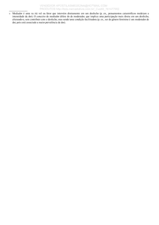 a
_____________
Mediador  é  uma  va  riá  vel  ou  fator  que  intervém  diretamente  em  um  desfecho  (p.  ex.,  pensamentos  catastróficos  medeiam  a
intensidade da dor). O conceito de mediador difere do de moderador, que implica uma participação mais direta em um desfecho,
alterando­o, sem contribuir com o desfecho, mas sendo uma condição facilitadora (p. ex., ser do gênero feminino é um moderador de
dor, pois está associado a maior prevalência de dor).
VENDEDOR APOSTILASMEDICINA@HOTMAIL.COM
PRODUTOS http://lista.mercadolivre.com.br/_CustId_161477952
 