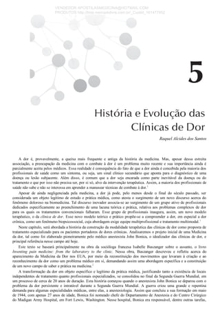 Raquel Alcides dos Santos
A  dor  é,  provavelmente,  a  queixa  mais  frequente  e  antiga  da  história  da  medicina.  Mas,  apesar  dessa  estreita
associação,  a  preocupação  da  medicina  com  o  combate  à  dor  é  um  problema  muito  recente  e  sua  importância  ainda  é
parcialmente aceita pelos médicos. Essa realidade é consequência do fato de que a dor ainda é concebida pela maioria dos
profissionais  de  saúde  como  um  sintoma,  ou  seja,  um  sinal  clínico  secundário  que  aponta  para  o  diagnóstico  de  uma
doença  ou  lesão  subjacente.  Além  disso,  é  comum  que  a  dor  seja  encarada  como  parte  inevitável  da  doença  ou  do
tratamento e que por isso não precisa ser, por si só, alvo da intervenção terapêutica. Assim, a maioria dos profissionais de
saúde não sabe e não se interessa em aprender a manusear técnicas de combate à dor.1
Apesar  de  ainda  negligenciada  pela  medicina,  a  dor  já  pode,  pelo  menos  desde  o  final  do  século  passado,  ser
considerada um objeto legítimo de estudo e prática médica, como atesta o surgimento de um novo discurso acerca do
fenômeno doloroso na biomedicina. Tal discurso inovador associa­se ao surgimento de um grupo ativo de profissionais
dedicados especificamente ao preenchimento de uma lacuna teórica e prática, relativa aos problemas complexos de dor
para  os  quais  os  tratamentos  convencionais  falharam.  Esse  grupo  de  profissionais  inaugura,  assim,  um  novo  modelo
terapêutico, o da clínica de dor. Esse novo modelo teórico e prático propõe­se a compreender a dor, em especial a dor
crônica, como um fenômeno biopsicossocial, cuja abordagem exige equipe multiprofissional e tratamento multimodal.1
Neste capítulo, será abordada a história da construção da modalidade terapêutica das clínicas de dor como proposta de
tratamento especializado para os pacientes portadores de dores crônicas. Analisaremos o projeto inicial de uma Medicina
da dor, tal como foi elaborado pioneiramente pelo médico anestesista John Bonica, o idealizador das clínicas de dor, e
principal referência nesse campo até hoje.
Este  texto  se  baseará  principalmente  na  obra  da  socióloga  francesa  Isabelle  Baszanger  sobre  o  assunto,  o  livro
Inventing  pain  medicine:  from  the  laboratory  to  the  clinic.  Nessa  obra,  Baszanger  descreveu  e  refletiu  acerca  do
aparecimento  da  Medicina  da  Dor  nos  EUA,  por  meio  da  reconstituição  dos  movimentos  que  levaram  à  criação  e  ao
reconhecimento da dor como um problema médico em si, demandando assim uma abordagem específica e a constituição
de um novo campo de saber e prática na medicina.2
A transformação da dor em objeto específico e legítimo da prática médica, justificando tanto a existência de locais
independentes de tratamento quanto profissionais especializados, se consolidou no final da Segunda Guerra Mundial, em
um processo de cerca de 20 anos de duração. Esta história começou quando o anestesista John Bonica se deparou com o
problema  da  dor  persistente  e  intratável  durante  a  Segunda  Guerra  Mundial.  A  guerra  criou  uma  grande  e  repentina
demanda para algumas especialidades médicas, entre elas, a anestesiologia. Assim que concluiu a sua formação em maio
de 1944, com apenas 27 anos de idade, Bonica foi nomeado chefe do Departamento de Anestesia e do Centro Cirúrgico
do Madigan Army Hospital, em Fort Lewis, Washington. Nesse hospital, Bonica era responsável, dentre outras tarefas,
VENDEDOR APOSTILASMEDICINA@HOTMAIL.COM
PRODUTOS http://lista.mercadolivre.com.br/_CustId_161477952
 