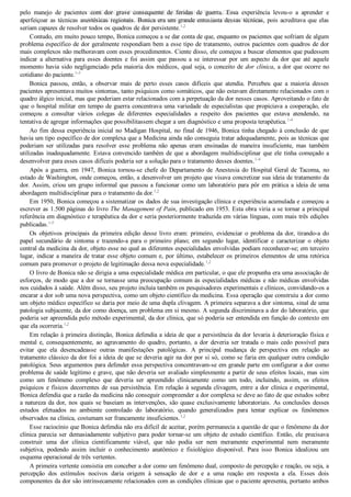 pelo  manejo  de  pacientes  com  dor  grave  consequente  de  feridas  de  guerra.  Essa  experiência  levou­o  a  aprender  e
aperfeiçoar as técnicas anestésicas regionais. Bonica era um grande entusiasta dessas técnicas, pois acreditava que elas
seriam capazes de resolver todos os quadros de dor persistente.1,2
Contudo, em muito pouco tempo, Bonica começou a se dar conta de que, enquanto os pacientes que sofriam de algum
problema específico de dor geralmente respondiam bem a esse tipo de tratamento, outros pacientes com quadros de dor
mais complexos não melhoravam com esses procedimentos. Ciente disso, ele começou a buscar elementos que pudessem
indicar  a  alternativa  para  esses  doentes  e  foi  assim  que  passou  a  se  interessar  por  um  aspecto  da  dor  que  até  aquele
momento havia sido negligenciado pela maioria dos médicos, qual seja, o conceito de dor clínica, a dor que ocorre no
cotidiano do paciente.1­3
Bonica  passou,  então,  a  observar  mais  de  perto  esses  casos  difíceis  que  atendia.  Percebeu  que  a  maioria  desses
pacientes apresentava muitos sintomas, tanto psíquicos como somáticos, que não estavam diretamente relacionados com o
quadro álgico inicial, mas que poderiam estar relacionados com a perpetuação da dor nesses casos. Aproveitando o fato de
que o hospital militar em tempo de guerra concentrava uma variedade de especialistas que propiciava a cooperação, ele
começou  a  consultar  vários  colegas  de  diferentes  especialidades  a  respeito  dos  pacientes  que  estava  atendendo,  na
tentativa de agregar informações que possibilitassem chegar a um diagnóstico e uma proposta terapêutica.1­4
Ao fim dessa experiência inicial no Madigan Hospital, no final de 1946, Bonica tinha chegado à conclusão de que
havia um tipo específico de dor complexa que a Medicina ainda não conseguia tratar adequadamente, pois as técnicas que
poderiam  ser  utilizadas  para  resolver  esse  problema  não  apenas  eram  ensinadas  de  maneira  insuficiente,  mas  também
utilizadas inadequadamente. Estava convencido também de que a abordagem multidisciplinar que ele tinha começado a
desenvolver para esses casos difíceis poderia ser a solução para o tratamento desses doentes.1­4
Após  a  guerra,  em  1947,  Bonica  tornou­se  chefe  do  Departamento  de  Anestesia  do  Hospital  Geral  de  Tacoma,  no
estado de Washington, onde começou, então, a desenvolver um projeto que visava concretizar sua ideia de tratamento da
dor. Assim, criou um grupo informal que passou a funcionar como um laboratório para pôr em prática a ideia de uma
abordagem multidisciplinar para o tratamento da dor.1,2
Em 1950, Bonica começou a sistematizar os dados de sua investigação clínica e experiência acumulada e começou a
escrever as 1.500 páginas do livro The Management of Pain, publicado em 1953. Esta obra viria a se tornar a principal
referência em diagnóstico e terapêutica da dor e seria posteriormente traduzida em várias línguas, com mais três edições
publicadas.1­5
Os  objetivos  principais  da  primeira  edição  desse  livro  eram:  primeiro,  evidenciar  o  problema  da  dor,  tirando­a  do
papel  secundário  de  sintoma  e  trazendo­a  para  o  primeiro  plano;  em  segundo  lugar,  identificar  e  caracterizar  o  objeto
central da medicina da dor, objeto esse no qual as diferentes especialidades envolvidas podiam reconhecer­se; em terceiro
lugar, indicar a maneira de tratar esse objeto comum e, por último, estabelecer os primeiros elementos de uma retórica
comum para promover o projeto de legitimação dessa nova especialidade.1,2
O livro de Bonica não se dirigia a uma especialidade médica em particular, o que ele propunha era uma associação de
esforços, de modo que a dor se tornasse uma preocupação comum às especialidades médicas e não médicas envolvidas
nos cuidados à saúde. Além disso, seu projeto incluía também os pesquisadores experimentais e clínicos, convidando­os a
encarar a dor sob uma nova perspectiva, como um objeto científico da medicina. Essa operação que construiu a dor como
um objeto médico específico se daria por meio de uma dupla clivagem. A primeira separava a dor sintoma, sinal de uma
patologia subjacente, da dor como doença, um problema em si mesmo. A segunda discriminava a dor do laboratório, que
poderia ser apreendida pelo método experimental, da dor clínica, que só poderia ser entendida em função do contexto em
que ela ocorreria.1,2
Em relação à primeira distinção, Bonica defendia a ideia de que a persistência da dor levaria à deterioração física e
mental  e,  consequentemente,  ao  agravamento  do  quadro,  portanto,  a  dor  deveria  ser  tratada  o  mais  cedo  possível  para
evitar  que  ela  desencadeasse  outras  manifestações  patológicas.  A  principal  mudança  de  perspectiva  em  relação  ao
tratamento clássico da dor foi a ideia de que se deveria agir na dor por si só, como se faria em qualquer outra condição
patológica. Seus argumentos para defender essa perspectiva concentravam­se em grande parte em configurar a dor como
problema de saúde legítimo e grave, que não deveria ser avaliado simplesmente a partir de seus efeitos locais, mas sim
como  um  fenômeno  complexo  que  deveria  ser  apreendido  clinicamente  como  um  todo,  incluindo,  assim,  os  efeitos
psíquicos e físicos decorrentes de sua persistência. Em relação à segunda clivagem, entre a dor clínica e experimental,
Bonica defendia que a razão da medicina não conseguir compreender a dor complexa se deve ao fato de que estudos sobre
a natureza da dor, nos quais se baseiam as intervenções, são quase exclusivamente laboratoriais. As conclusões desses
estudos  efetuados  no  ambiente  controlado  do  laboratório,  quando  generalizados  para  tentar  explicar  os  fenômenos
observados na clínica, costumam ser francamente insuficientes.1,2
Esse raciocínio que Bonica defendia não era difícil de aceitar, porém permanecia a questão de que o fenômeno da dor
clínica parecia ser demasiadamente subjetivo para poder tornar­se um objeto de estudo científico. Então, ele precisava
construir  uma  dor  clínica  cientificamente  viável,  que  não  podia  ser  nem  meramente  experimental  nem  meramente
subjetiva,  podendo  assim  incluir  o  conhecimento  anatômico  e  fisiológico  disponível.  Para  isso  Bonica  idealizou  um
esquema operacional de três vertentes.
A primeira vertente consistia em conceber a dor como um fenômeno dual, composto de percepção e reação, ou seja, a
percepção  dos  estímulos  nocivos  daria  origem  à  sensação  de  dor  e  a  uma  reação  em  resposta  a  ela.  Esses  dois
componentes da dor são intrinsecamente relacionados com as condições clínicas que o paciente apresenta, portanto ambos
VENDEDOR APOSTILASMEDICINA@HOTMAIL.COM
PRODUTOS http://lista.mercadolivre.com.br/_CustId_161477952
 