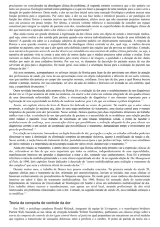 precisariam  ser  considerados  na  abordagem  clínica  do  problema.  A  segunda  vertente  sustentava  que  a  dor  poderia  ser
tanto um processo fisiológico normal como patológico e o que iria fazer a passagem de uma condição para a outra seria a
duração do quadro doloroso. Deste modo, a dor na sua fase inicial seria uma sensação fisiológica e poderia exercer uma
função  protetora  para  o  organismo.  Por  outro  lado,  a  dor  na  sua  fase  tardia  e  intratável  passaria  a  ser  patológica  em
função dos efeitos físicos e mentais nocivos que ela desencadeava, efeitos esses que não causariam prejuízos maiores
caso  ela  cessasse  em  pouco  tempo.  Por  último,  a  terceira  vertente  referia­se  à  necessidade  de  conceber  um  espaço
conceitual para integrar as reações do paciente com dor, reconhecendo assim as especificidades da abordagem clínica da
dor que marcavam a oposição entre a dor clínica e a dor experimental.1,2
Mas ainda existia um grande obstáculo à legitimação da dor clínica como um objeto de estudo e intervenção médica,
qual seja, como avaliar a dor sentida pelo paciente quando esta variava individualmente em função de uma infinidade de
fatores?  A  questão  era  saber  se  a  avaliação  subjetiva  do  paciente  poderia  ser  objetivamente  mensurada.  A  resposta  de
Bonica  a  essa  questão  resumiu  a  especificidade  da  abordagem  clínica  centrada  na  dor,  qual  seja,  o  médico  deveria
acreditar no paciente, uma vez que a dor agora seria definida a partir das reações que ela provoca no indivíduo. Contudo,
essa narrativa do paciente acerca de sua dor deveria ser entendida em uma estrutura de análise clínica particular, ou seja, a
narrativa do paciente viria se somar a uma série de outros dados que o médico precisava saber coletar e avaliar. Estes
incluíam os dados clínicos objetivos oferecidos pelo exame clínico e de imagem, a qualidade e a duração da dor, dados
obtidos  por  meio  de  uma  cuidadosa  história.  Por  sua  vez,  os  elementos  da  descrição  do  paciente  acerca  da  sua  dor
serviriam de guia para o diagnóstico. De modo geral, essa ainda é a orientação básica para a avaliação do paciente nas
clínicas da dor.1,2
Até esse momento, acompanhamos os esforços iniciais de Bonica para fazer da dor persistente um objeto de atenção
dos profissionais de saúde, por meio da sua apresentação como um objeto independente e diferente de um outro sintoma,
mas que também não pertence ao campo das sensações normais, cotidianas. Esse tipo de dor, para a qual Bonica buscou
chamar a atenção, merecia, em sua concepção, ser alvo da ação do médico e precisava ser avaliada no seu contexto, qual
seja, a experiência do paciente.1,2
Outra novidade introduzida pela proposta de Bonica foi a avaliação da dor para o estabelecimento de um diagnóstico
da dor em si. O que acontecia até então na medicina, era inserir a dor como um sintoma integrante de um quadro clínico
de  uma  determinada  enfermidade.  Com  efeito,  a  sistematização  do  diagnóstico  é  um  elemento  importante  para  a
legitimação de uma especialidade no âmbito da medicina moderna, pois é ele que vai embasar a prática terapêutica.1,2
Assim,  um  capítulo  inteiro  do  livro  de  Bonica  foi  dedicado  ao  exame  do  paciente.  No  modelo  que  o  autor  estava
propondo, a avaliação do paciente era, além de uma etapa preliminar do tratamento, uma técnica central para o manejo
terapêutico do paciente com dor persistente. Nesse sentido, Bonica apontou para duas importantes dimensões do trabalho
médico com a dor: a existência de um tipo particular de paciente e a necessidade de se estabelecer uma relação peculiar
entre  médico  e  paciente.  Esse  trabalho  de  construção  de  uma  relação  terapêutica  sólida,  a  ponto  de  facultar  o
estabelecimento da confiança, uma comunicação efetiva que possibilitasse a avaliação adequada da dor para efetuar um
diagnóstico correto e um acordo de cooperação que possibilitasse o tratamento, demandariam tempo e investimento por
parte do profissional.1,2
Em relação ao tratamento, baseando­se na dupla dimensão da dor, percepção e reação, os métodos utilizados poderiam
direcionar­se tanto à diminuição ou eliminação completa da percepção dolorosa, quanto à modificação da reação a ela.
Nesse sentido, a noção básica do tratamento da dor, postulada nessa época e que perdura até hoje, inclui o uso simultâneo
de vários métodos e a importância da psicoterapia usada em vários níveis durante todo o tratamento.1,2
Ainda em relação ao tratamento, é dentro desse contexto que Bonica utiliza pela primeira vez a expressão clínicas de
dor,  referindo­se  ao  fato  de  que  seria  importante  que  todos  os  médicos,  independentemente  de  suas  especialidades,
manifestassem  interesse  em  aprender  a  diagnosticar  e  tratar  a  dor,  somando  seus  conhecimentos.  Essa  foi  a  primeira
referência à ideia da multidisciplinaridade e a uma clínica especializada em dor. Já na segunda edição de The Management
of Pain, de 1990, dois capítulos foram dedicados à descrição do “centro multidisciplinar para avaliação e tratamento da
dor complexa” que seria a referência oficial do mundo da dor.1,2,5
Durante  muitos  anos,  o  trabalho  de  Bonica  teve  poucos  resultados  concretos.  Na  primeira  metade  do  século  20,
algumas  clínicas  para  o  tratamento  da  dor,  orientadas  por  anestesiologistas,  haviam  se  iniciado,  mas  essas  clínicas  se
baseavam exclusivamente em procedimentos de bloqueios analgésicos. De modo geral, esses médicos não demonstraram
interesse  em  aderir  à  ideia  do  tratamento  multidisciplinar.  Em  1960,  Bonica  foi  nomeado  chefe  do  recém­criado
Departamento de Anestesia da Universidade de Washington em Seattle e criou um ambulatório multidisciplinar de dor.
Esse  trabalho  obteve  sucesso  e  reconhecimento,  mas  apenas  em  nível  local,  atraindo  profissionais  de  alto  nível
interessados em problemas relacionados com a dor. Contudo, na segunda metade do século 20, essa realidade começou a
se modificar.1,2
Teoria da comporta de controle da dor
Em  1965,  o  psicólogo  canadense  Ronald  Melzack,  integrante  da  equipe  de  Livingston,  e  o  neurologista  britânico
Patrick Wall, baseando­se nas ideias do cirurgião holandês Willem Noordenbos, publicaram seu clássico artigo sobre a
teoria da comporta de controle da dor (gate control theory of pain) no qual propunham um mecanismo em nível medular
que  regulava  a  transmissão  de  sensações  dolorosas  entre  a  periferia  e  o  cérebro.  O  ponto  de  partida  da  teoria  era  o
VENDEDOR APOSTILASMEDICINA@HOTMAIL.COM
PRODUTOS http://lista.mercadolivre.com.br/_CustId_161477952
 