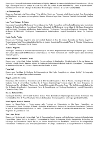 Doutor pela Faculty of Medicine of the University of Sydney. Docente do curso de Psicologia da Universidade do Vale do
Itajaí.  Psicólogo  Clínico  do  Espaço  da  ATM  e  do  Baia  Sul  Centro  de  Dor.  Presidente  do  Comitê  de  Saúde  Mental.
Membro da Comissão em Educação da Sociedade Brasileira para o Estudo e da Dor 2013­2014 (SBED).
Luc Vandenberghe
Doutor em Psicologia pela Université de l’ État à Liège. Mestre em Psicologia pela Rijksuniversiteit Gent. Especialista
em Mindfulness no processo psicoterapêutico. Docente Adjunto e Supervisor Clínico da Pontifícia Universidade Católica
de Goiás.
Luiz Paulo Marques de Souza
Mestre pela Faculdade de Medicina da Universidade de São Paulo. Especialista em Psicologia Hospitalar pelo Instituto de
Medicina de Reabilitação do Hospital das Clínicas e Faculdade de Medicina da Universidade de São Paulo. Especialista
em Cinesiologia Psicológica pelo Instituto Sedes Sapientiae. Psicólogo do Centro de Reabilitação do Instituto do Câncer
do  Estado  de  São  Paulo.  Psicólogo  do  Departamento  de  Reabilitação  do  Hospital  Municipal  de  Barueri  Dr.  Francisco
Moran.
Maria Amélia Penido
Doutora  em  Psicologia  Cognitiva  pela  Universidade  Federal  do  Rio  de  Janeiro.  Formada  em  Terapia  Cognitivo­
Comportamental pela Universidade Federal do Rio de Janeiro. Docente da Universidade Veiga de Almeida, Sócia­diretora
da Psicoclínica Cognitiva do Rio de Janeiro.
Mariana Nogueira
Mestre pela Faculdade de Medicina da Universidade de São Paulo. Especialista em Psicologia Hospitalar pelo Hospital
das Clínicas e Faculdade de Medicina da Universidade de São Paulo. Especialista em Terapia Cognitiva pelo Instituto de
Terapia Cognitiva.
Martha Moreira Cavalcante Castro
Doutora  pela  Universidade  Federal  da  Bahia.  Docente  Adjunta  da  Graduação  e  Pós  Graduação  da  Escola  Bahiana  de
Medicina e Saúde Pública. Docente Adjunta da Graduação da Universidade Federal da Bahia. Fundadora e Coordenadora
do Ambulatório de Dor do C­HUPES da Universidade Federal da Bahia.
Paula Stall
Doutora  pela  Faculdade  de  Medicina  da  Universidade  de  São  Paulo.  Especialista  no  método  Rolfing
®
  de  Integração
Estrutural, em Antroposofia e em Psicossomática.
Raquel Alcides dos Santos
Doutoranda  pelo  Instituto  de  Medicina  Social  da  Universidade  Federal  do  Rio  de  Janeiro.  Mestre  pelo  Instituto  de
Medicina Social da Universidade Federal do Rio de Janeiro. Docente e Supervisora de estágios dos cursos de extensão em
Tratamento da Dor e Cuidados Paliativos do Hospital Universitário Clementino Fraga Filho da Universidade Federal do
Rio de Janeiro. Coordenadora Executiva do Curso de Especialização em Psicologia Hospitalar do Hospital Universitário
Clementino Fraga Filho.
Rosane Raffaini Palma
Mestre  pela  Pontifícia  Universidade  Católica  de  São  Paulo.  Formada  em  Hipnoterapia  Eriksoniana.  Certificada  pela
Sociedade Brasileira de Psico­Oncologia. Diretora da Sociedade Brasileira de Psico­Oncologia (gestão 2008­2010).
Sâmia Aguiar Brandão Simurro
Mestre  em  Neurociências  e  Comportamento  pela  Psicologia  da  Universidade  de  São  Paulo.  Especialista  em
Psicossomática, Stress, Psicologia da Saúde e Hospitalar. Coordenadora do curso de extensão em Bem­Estar e Qualidade
de Vida da Pontifícia Universidade de São Paulo. Docente do curso de MBA da Universidade São Camilo em Gestão de
Programas de Qualidade de Vida.
Vera Lopes Besset
Doutora em Psicologia pela Universidade Paris V. Docente da Pós­Graduação em Psicologia do Instituto de Psicologia da
Universidade  Federal  do  Rio  de  Janeiro.  Coordenadora  do  Núcleo  de  Pesquisas  Clínica  Psicanalítica  do  Instituto  de
Psicologia  da  Universidade  Federal  do  Rio  de  Janeiro.  Pesquisadora  da  Associação  Universitária  de  Psicopatologia
Fundamental. Membro da Escola Brasileira de Psicanálise do Campo Freudiano e da Associação Mundial de Psicanálise.
VENDEDOR APOSTILASMEDICINA@HOTMAIL.COM
PRODUTOS http://lista.mercadolivre.com.br/_CustId_161477952
 