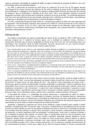 •
•
•
•
seguia as orientações apresentadas no simpósio de Seattle, as quais se baseavam nas propostas de Bonica e nas novas
possibilidades abertas pela teoria da comporta.
Em  1986,  a  subcomissão  de  taxonomia  da  IASP  lançou  um  suplemento  da  revista  Pain  de  226  páginas  chamado
Classificação da dor crônica: descrição das síndromes de dor crônica e definição de termos de dor. A definição adotada
nessa publicação foi a adaptação de uma definição do psiquiatra canadense Harold Merskey, que fazia parte da comissão
de  taxonomia.  Após  as  modificações,  a  definição  de  dor  ficou  assim:  “Dor  é  uma  experiência  sensorial  e  emocional
desagradável associada a dano de tecido atual ou potencial, ou descrita em termos de tal dano”. Essa definição apresentava
a dor mais como uma experiência do que uma sensação, colocando assim o indivíduo em primeiro plano, o que legitimava
um lugar para as abordagens psicocomportamentais ao lado da abordagem fisiológica.1,2
Em 1987, a Organização Mundial da Saúde (OMS) fez o reconhecimento público da IASP como uma organização não
governamental. Uma das principais realizações dessa parceria com a OMS foi o desenvolvimento da Escada analgésica
da  OMS  para  o  tratamento  da  dor  do  câncer.  Após  mais  de  duas  décadas  de  sua  elaboração,  alguns  ajustes  foram
realizados e novos conceitos, medicamentos e tecnologias foram incorporados, mas a estrutura elementar e a lógica desse
instrumento ainda permanecem a mesma.1,2,8
Clínicas de dor
Em relação à sistematização das regras de organização das clínicas de dor, na década de 1990, a IASP nomeou uma
comissão  composta  por  21  membros  de  diversos  países,  com  a  finalidade  de  estabelecer  normas,  diretrizes  e
características desejáveis para as diversas modalidades de clínicas de dor, bem como criar uma nomenclatura para a sua
classificação.  Esse  instrumento  oficial  da  IASP,  denominado  Desirable  characteristics  for  pain  treatment  facilities,
vigora até hoje. Ele classificou as clínicas de dor em quatro grupos distintos:
Centro multidisciplinar de dor: refere­se a uma organização complexa, dedicada ao diagnóstico e ao tratamento da dor aguda e
crônica em pacientes ambulatoriais e internados, assim como à pesquisa e ao ensino sobre a dor. Idealmente, esse tipo de estrutura
deve  fazer  parte  de  uma  instituição  médica  de  ensino  ou  de  um  hospital  de  ensino.  Seus  programas  de  atividades  devem  ser
supervisionados por um diretor clínico apropriadamente treinado e uma grande variedade de profissionais da área da saúde deve fazer
parte desse tipo de centro. A equipe deve contar com médicos, psicólogos, enfermeiras, fisioterapeutas, terapeutas ocupacionais,
assistentes sociais e outros profissionais, e pelo menos três especialidades médicas devem fazer parte da equipe1,2,9
Clínica multidisciplinar de dor: inclui todas as qualidades dos centros multidisciplinares de dor, só diferindo pelo fato de esta última
não incluir a pesquisa e as atividades de ensino em seus programas regulares1,2,9
Clínica de dor: a rigor refere­se à entidade dedicada ao diagnóstico e ao tratamento de pacientes com dor crônica. A clínica pode
especializar­se em diagnósticos específicos ou em tratamento de dores relacionadas com uma região específica do corpo (p. ex.,
clínicas de cefaleias e clínicas de lombalgias)1,2,9
Clínica orientada para modalidade única de tratamento da dor: trata­se de uma entidade que oferece apenas um tipo específico de
tratamento, não dispondo de tipos de avaliação clínica pormenorizada nem de tipo abrangentes de tratamento (p. ex., clínicas de
bloqueios nervosos, de estimulação elétrica transcutânea, de acupuntura, de biofeedback).1,2,9
O centro multidisciplinar de dor não é muito comum, mesmo nos países desenvolvidos. Ainda em relação ao perfil, o
estudo de Csordas e Clark7
 é um dos mais abrangentes em relação à análise do perfil das clínicas de dor. Essa pesquisa,
que envolveu 25 centros de dor em áreas urbanas dos EUA – país onde há a maior concentração de clínicas de dor –
concluiu que, apesar da tentativa de padronização, há grande variabilidade na organização e oferta de terapêuticas dessa
especialidade. Esses serviços, que incluem em sua composição uma ampla gama de profissionais e práticas, contam com
terapêuticas  convencionais  e  não  convencionais.  A  maioria  tem  como  orientação  predominante  a  psiquiatria  e  outras
especialidades médicas, especialmente a anestesiologia, fisiatria, neurologia e ortopedia, seguidas de outras especialidades
da área de saúde, como a odontologia, terapias corporais ativas, quiropraxia, terapias alimentares e fitoterapia.1,2,7,9
A  diversidade  dos  critérios  e  a  variabilidade  das  práticas  demonstram  a  complexidade  do  objeto  de  estudo  e
intervenção  do  campo  da  dor  crônica.  A  multiplicidade  de  elementos  envolvidos  no  fenômeno  doloroso,  característica
considerada por alguns como um obstáculo para a consolidação de conhecimentos nessa área, pode também ser encarada
como um elemento que propicia o exercício de estratégias terapêuticas que normalmente não encontram espaço em outras
especialidades na área da saúde em função da hegemonia do tratamento biomédico.1
Atualmente, o diagnóstico e tratamento das clínicas de dor obedecem a alguns princípios gerais segundo o modelo
defendido e divulgado pela IASP. Em primeiro lugar, é necessário o estabelecimento de um diagnóstico da dor que deve
se basear nos dados coletados por meio de uma anamnese detalhada, bem como no exame físico e psicológico do paciente.
Essa avaliação inicial deve abranger os aspectos físico, psicológico e social, buscando a compreensão da etiologia da dor,
sua progressão, os fatores responsáveis pela sua manutenção e recrudescimento, assim como os sintomas associados a
ela.  A  anamnese  do  paciente  deve  explorar,  em  primeiro  lugar,  as  características  da  dor  por  meio  de  elementos  como
história  patológica  (quando  a  dor  começou  e  como  evoluiu),  localização,  intensidade,  aspectos  qualitativos  da  dor,
frequência e duração, fatores de melhora e piora. Em relação aos fatores psicossociais, devem­se explorar os aspectos
cognitivos  comportamentais  e  emocionais  associados  à  dor,  como  sintomas  de  ansiedade  e  depressão,  sentimentos  de
raiva e hostilidade associados à dor, crenças e atitudes acerca da dor e do seu tratamento, estratégias de enfrentamento da
dor, relacionamentos familiares e sociais antes e depois da dor. Devem­se explorar também os sintomas associados pela
VENDEDOR APOSTILASMEDICINA@HOTMAIL.COM
PRODUTOS http://lista.mercadolivre.com.br/_CustId_161477952
 