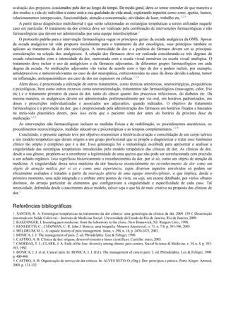 avaliação dos prejuízos ocasionados pela dor ao longo do tempo. De modo geral, deve­se tentar entender de que maneira a
dor mudou a vida do indivíduo e como está a sua qualidade de vida atual, explorando aspectos como sono, apetite, humor,
relacionamentos interpessoais, funcionalidade, atenção e concentração, atividades de lazer, trabalho etc.1,2,9
A partir desse diagnóstico multifatorial é que serão selecionadas as estratégias terapêuticas a serem utilizadas naquele
caso em particular. O tratamento da dor crônica deve ser realizado pela combinação de intervenções farmacológicas e não
farmacológicas que devem ser administradas por uma equipe interdisciplinar.1
O protocolo padrão para a intervenção farmacológica segue os princípios gerais da escada analgésica da OMS. Apesar
da  escada  analgésica  ter  sido  proposta  inicialmente  para  o  tratamento  da  dor  oncológica,  seus  princípios  também  se
aplicam  ao  tratamento  da  dor  não  oncológica.  A  intensidade  da  dor  e  a  potência  do  fármaco  devem  ser  as  principais
considerações  na  seleção  dos  analgésicos.  A  seleção  dos  fármacos  deve  ser  realizada  considerando­se  três  degraus  da
escada  relacionados  com  a  intensidade  da  dor,  mensurada  com  a  escala  visual  numérica  ou  escala  visual  analógica.  O
tratamento  deve  incluir  o  uso  de  analgésicos  e  de  fármacos  adjuvantes,  de  diferentes  grupos  farmacológicos  em  cada
degrau  da  escada.  As  medicações  adjuvantes  vão  variar  de  acordo  com  o  tipo  de  dor  e  podem  incluir,  por  exemplo,
antidepressivos e anticonvulsivantes no caso de dor neuropática, corticosteroides no caso de dores devido a edema, tumor
ou inflamação, antiespasmódicos em caso de dor em espasmos ou cólicas.1,2,9
Além disso, é preconizada a utilização de outros tratamentos, como técnicas anestésicas, neurocirúrgicas, psiquiátricas
e psicológicas, bem como outros recursos como neuroestimulação, tratamentos não farmacológicos (massagem, calor, frio
etc.)  e  o  tratamento  primário  da  causa  da  dor,  tanto  do  câncer  quanto  dos  processos  infecciosos,  do  diabetes  etc.  Da
mesma maneira, os analgésicos devem ser administrados preferencialmente por via oral, em horários padronizados, em
doses  e  prescrições  individualizadas  e  associados  aos  adjuvantes,  quando  indicados.  O  objetivo  do  tratamento
farmacológico é a prevenção da dor, que é proporcionada pela administração dos fármacos em horários fixados e baseados
na  meia­vida  plasmática  destes,  pois  isso  evita  que  o  paciente  sinta  dor  antes  do  horário  da  próxima  dose  da
medicação.1,2,9
As intervenções não farmacológicas incluem as medidas físicas e de reabilitação, os procedimentos anestésicos, os
procedimentos neurocirúrgicos, medidas educativas e psicoterápicas e as terapias complementares.1,2,9
Concluindo, o presente capítulo teve por objetivo reconstituir a história da criação e consolidação de um corpo teórico
e um modelo terapêutico que deram origem a um grupo profissional que se propõe a diagnosticar e tratar esse fenômeno
clínico  tão  amplo  e  complexo  que  é  a  dor.  Essa  genealogia  foi  a  metodologia  escolhida  para  apresentar  e  analisar  a
singularidade das estratégias terapêuticas introduzidas pelo modelo terapêutico das clínicas de dor. As clínicas de dor,
desde a sua gênese, propõem­se a reconhecer a legitimidade de uma queixa que não pode ser correlacionada com precisão
a um achado orgânico. Isso significou historicamente o reconhecimento da dor, por si só, como um objeto de atenção da
medicina.  A  singularidade  dessa  nova  medicina  da  dor  baseia­se  essencialmente  no  reconhecimento  da  dor  como  um
objeto  de  atenção  médica  por  si  só  e  como  uma  experiência,  cujos  diversos  aspectos  envolvidos  só  podem  ser
eficazmente  avaliados  e  tratados  a  partir  da  interação  efetiva  de  uma  equipe  interdisciplinar,  o  que  implica,  desde  o
primeiro momento, uma ação integrada e o embate entre pontos de vista, ou seja, um exame detalhado, por vários olhares
distintos,  do  arranjo  particular  de  elementos  que  configuravam  a  singularidade  e  especificidade  de  cada  caso.  Tal
necessidade, defendida desde o nascimento desse modelo, talvez seja o que há de mais criativo na proposta das clínicas de
dor.1
Referências bibliográficas
1. SANTOS, R. A. Estratégias terapêuticas no tratamento da dor crônica: uma genealogia da clínica da dor. 2009. 159 f. Dissertação
(mestrado em Saúde Coletiva) – Instituto de Medicina Social. Universidade do Estado do Rio de Janeiro, Rio de Janeiro, 2009.
2. BASZANGER, I. Inventing pain medicine: from the laboratory to the clinic. New Brunswick, NJ: Rutgers Univ., 1998.
3. BENEDETTI, C.; CHAPMAN, C. R. John J. Bonica: uma biografia. Minerva Anestesiol., v. 71, n. 7/8, p. 391­396, 2005.
4. MELDRUM, M. L. A capsule history of pain management. Jama, v. 290, n. 18, p. 2470­2475, 2003.
5. BONICA, J. J. The management of pain. 2. ed. Philadelphia: Lea & Febiger, 1990.
6. CASTRO, A. B. Clínica de dor: origens, desenvolvimento e bases científicas. Curitiba: maio, 2003.
7. CSORDAS, T. J.; CLARK, J. A. Ends of the line: diversity among chronic pain centers. Social Science & Medicine, v. 34, n. 4, p. 383­
393, 1992.
8. BONICA, J. J. et al. Cancer pain. In: BONICA, J. J. (Ed.). The management of cancer pain. 2. ed. Philadelphia: Lea & Febiger, 1990.
p. 400­460.
9. CASTRO, A. B. Organização do serviço de dor crônica. In: ALVES NETO, O. (Org.). Dor: princípios e prática. Porto Alegre: Artmed,
2009. p. 121­132.
VENDEDOR APOSTILASMEDICINA@HOTMAIL.COM
PRODUTOS http://lista.mercadolivre.com.br/_CustId_161477952
 