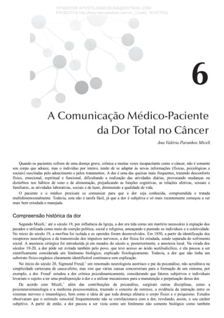 Ana Valéria Paranhos Miceli
Quando os pacientes sofrem de uma doença grave, crônica e muitas vezes incapacitante como o câncer, não é somente
seu  corpo  que  adoece,  mas  o  indivíduo  por  inteiro,  tendo  de  se  adaptar  às  novas  informações  (físicas,  psicológicas  e
sociais) suscitadas pelo adoecimento e pelos tratamentos. A dor é uma das queixas mais frequentes, trazendo desconforto
físico,  emocional,  espiritual  e  funcional,  dificultando  a  realização  das  atividades  diárias,  provocando  mudanças  ou
distúrbios  nos  hábitos  de  sono  e  de  alimentação,  prejudicando  as  funções  cognitivas,  as  relações  afetivas,  sexuais  e
familiares, as atividades laborativas, sociais e de lazer, diminuindo a qualidade de vida.
O  paciente  e  o  médico  precisam  se  comunicar  para  que  a  dor  seja  conhecida,  compreendida  e  tratada
multidimensionalmente. Todavia, esta não é tarefa fácil, já que a dor é subjetiva e só mais recentemente começou a ser
mais bem estudada e manejada.
Compreensão histórica da dor
Segundo Miceli,1
 até o século 19, por influência da Igreja, a dor era tida como um martírio necessário à expiação dos
pecados e utilizada como meio de coerção política, social e religiosa, ameaçando e punindo os indivíduos e a coletividade.
No início do século 19, a morfina foi isolada e os opioides foram desenvolvidos. Em 1850, a partir da identificação dos
receptores neurológicos e da transmissão dos impulsos nervosos, a dor física foi estudada, sendo separada do sofrimento
social. A anestesia cirúrgica foi introduzida já em meados do século e, posteriormente, a anestesia local. Na virada dos
séculos  19­20,  a  dor  pôde  ser  evitada  também  pelo  povo,  que  teve  acesso  ao  ácido  acetilsalicílico,  e  ela  passou  a  ser
cientificamente  considerada  um  fenômeno  biológico,  explicado  fisiologicamente.  Todavia,  a  dor  que  não  tinha  um
substrato físico­orgânico claramente identificável continuava sem explicação.
No início do século 20, Sigmund Freud,2
 um renomado neurologista austríaco e pai da psicanálise, não acreditava na
simplicidade  cartesiana  de  causa­efeito,  mas  sim  que  várias  causas  concorreriam  para  a  formação  de  um  sintoma,  por
exemplo,  a  dor.  Freud2
  estudou  a  dor  crônica  psicodinamicamente,  considerando  que  fatores  subjetivos  e  individuais
levariam o sujeito a ter uma predisposição à dor e a utilizar mecanismos para a manutenção e perpetuação dessa dor.
De  acordo  com  Miceli,3
  além  das  contribuições  da  psicanálise,  surgiram  outras  disciplinas,  como  a
psiconeuroimunologia  e  a  medicina  psicossomática,  trazendo  o  conceito  de  estresse,  a  evidência  da  interação  entre  os
sistemas nervoso e imunológico, bem como a ideia de que toda doença afetaria o corpo físico e o psiquismo. Estudos
observaram que o estímulo sensorial frequentemente não se correlacionava com a dor, revelando, assim, o seu caráter
subjetivo.  A  partir  de  então,  a  dor  passou  a  ser  vista  como  um  fenômeno  não  somente  biológico  como  também
VENDEDOR APOSTILASMEDICINA@HOTMAIL.COM
PRODUTOS http://lista.mercadolivre.com.br/_CustId_161477952
 