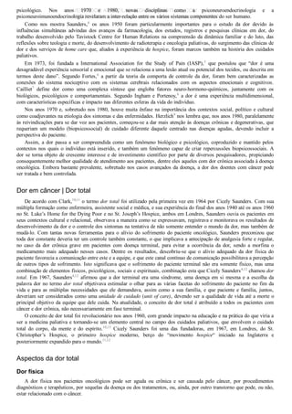 psicológico.  Nos  anos  1970  e  1980,  novas  disciplinas  como  a  psiconeuroendocrinologia  e  a
psiconeuroimunoendocrinologia revelaram a inter­relação entre os vários sistemas componentes do ser humano.
Como  nos  mostra  Saunders,4
  os  anos  1950  foram  particularmente  importantes  para  o  estudo  da  dor  devido  às
influências  simultâneas  advindas  dos  avanços  da  farmacologia,  dos  estudos,  registros  e  pesquisas  clínicas  em  dor,  do
trabalho desenvolvido pelo Tavistock Centre for Human Relations na compreensão da dinâmica familiar e do luto, das
reflexões sobre teologia e morte, do desenvolvimento de radioterapia e oncologia paliativas, do surgimento das clínicas de
dor e dos serviços de home care que, aliados à experiência de hospice, foram marcos também na história dos cuidados
paliativos.
Em  1973,  foi  fundada  a  International  Association  for  the  Study  of  Pain  (IASP),5
  que  postulou  que  “dor  é  uma
desagradável experiência sensorial e emocional que se relaciona a uma lesão atual ou potencial dos tecidos, ou descrita em
termos  deste  dano”.  Segundo  Fortes,6
  a  partir  da  teoria  da  comporta  de  controle  da  dor,  foram  bem  caracterizadas  as
conexões  do  sistema  nociceptivo  com  os  sistemas  cerebrais  relacionados  com  os  aspectos  emocionais  e  cognitivos.
Cailliet7
  define  dor  como  uma  complexa  síntese  que  engloba  fatores  neuro­hormono­químicos,  juntamente  com  os
biológicos,  psicológicos  e  comportamentais.  Segundo  Ingham  e  Portenoy,8
  a  dor  é  uma  experiência  multidimensional,
com características específicas e impacto nas diferentes esferas da vida do indivíduo.
Nos anos 1970 e, sobretudo nos 1980, houve muita ênfase na importância dos contextos social, político e cultural
como coadjuvantes na etiologia dos sintomas e das enfermidades. Herzlich9
 nos lembra que, nos anos 1980, paralelamente
às reivindicações para se dar voz aos pacientes, começou­se a dar mais atenção às doenças crônicas e degenerativas, que
requeriam  um  modelo  (biopsicossocial)  de  cuidado  diferente  daquele  centrado  nas  doenças  agudas,  devendo  incluir  a
perspectiva do paciente.
Assim, a dor passa a ser compreendida como um fenômeno biológico e psicológico, coproduzido e mantido pelos
contextos nos quais o indivíduo está inserido, e também um fenômeno capaz de criar repercussões biopsicossociais. A
dor se torna objeto de crescente interesse e de investimento científico por parte de diversos pesquisadores, propiciando
consequentemente melhor qualidade de atendimento aos pacientes, dentre eles aqueles com dor crônica associada à doença
oncológica. Embora bastante prevalente, sobretudo nos casos avançados da doença, a dor dos doentes com câncer pode
ser tratada e bem controlada.
Dor em câncer | Dor total
De acordo com Clark,10,11
 o termo dor total foi utilizado pela primeira vez em 1964 por Cicely Saunders. Com sua
múltipla formação como enfermeira, assistente social e médica, e sua experiência do final dos anos 1940 até os anos 1960
no St. Luke’s Home for the Dying Poor e no St. Joseph’s Hospice, ambos em Londres, Saunders ouvia os pacientes em
seus contextos cultural e relacional, observava a maneira como se expressavam, registrava e monitorava os resultados de
desenvolvimento da dor e o controle dos sintomas na tentativa de não somente entender o mundo da dor, mas também de
mudá­lo.  Com  tantas  novas  ferramentas  para  o  alívio  do  sofrimento  do  paciente  oncológico,  Saunders  preconizou  que
toda dor constante deveria ter um controle também constante, o que implicava a antecipação de analgesia forte e regular,
no  caso  da  dor  crônica  grave  em  pacientes  com  doença  terminal,  para  evitar  a  ocorrência  da  dor,  sendo  a  morfina  o
medicamento  mais  adequado  nesses  casos.  Dentre  os  resultados,  descobriu­se  que  o  alívio  adequado  da  dor  física  do
paciente favorecia a comunicação entre este e a equipe, e que este canal contínuo de comunicação possibilitava a percepção
de outros tipos de sofrimento. Isto significava que o sofrimento do paciente terminal não era somente físico, mas uma
combinação de elementos físicos, psicológicos, sociais e espirituais, combinação esta que Cicely Saunders4,12
 chamou dor
total. Em 1967, Saunders4,12
  afirmou  que  a  dor  terminal  era  uma  síndrome,  uma  doença  em  si  mesma  e  a  escolha  da
palavra dor no termo dor total objetivava estimular o olhar para as várias facetas do sofrimento do paciente no fim da
vida e para as múltiplas necessidades que ele demandava, assim como a sua família, e que paciente e família, juntos,
deveriam ser considerados como uma unidade de cuidado (unit of care), devendo ser a qualidade de vida até a morte o
principal objetivo da equipe que dele cuida. Na atualidade, o conceito de dor total é atribuído a todos os pacientes com
câncer e dor crônica, não necessariamente em fase terminal.
O conceito de dor total foi revolucionário nos anos 1960, com grande impacto na educação e na prática do que viria a
ser a medicina paliativa e tornando­se um elemento central no campo dos cuidados paliativos, que envolvem o cuidado
total  do  corpo,  da  mente  e  do  espírito.10,13
  Cicely  Saunders  foi  uma  das  fundadoras,  em  1967,  em  Londres,  do  St.
Christopher’s  Hospice,  o  primeiro  hospice  moderno,  berço  do  “movimento  hospice“  iniciado  na  Inglaterra  e
posteriormente expandido para o mundo.11,12
Aspectos da dor total
Dor física
A  dor  física  nos  pacientes  oncológicos  pode  ser  aguda  ou  crônica  e  ser  causada  pelo  câncer,  por  procedimentos
diagnósticos e terapêuticos, por sequelas da doença ou dos tratamentos, ou, ainda, por outro transtorno que pode, ou não,
estar relacionado com o câncer.
VENDEDOR APOSTILASMEDICINA@HOTMAIL.COM
PRODUTOS http://lista.mercadolivre.com.br/_CustId_161477952
 