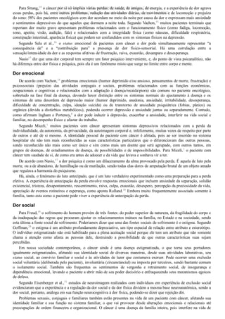Para Strang,14
 o câncer por si só implica várias perdas: de saúde, de amigos, de energia, e a experiência de dor agrava
essas perdas, pois há, entre outros problemas, redução das atividades diárias, de movimentos e de locomoção e prejuízo
do sono: 58% dos pacientes oncológicos com dor acordam no meio da noite por causa da dor e expressam mais ansiedade
e sentimentos depressivos do que aqueles que dormem a noite toda. Segundo Vachon,15
 muitos pacientes terminais que
reportam  dor  muito  grave  apresentam  problemas  relacionados  com  o  funcionamento  físico  (como  fadiga,  locomoção,
sono,  apetite,  visão,  audição,  fala)  e  relacionados  com  a  integridade  física  (como  náuseas,  dificuldade  respiratória,
constipação intestinal, aparência física) que podem ser confundidos com os sintomas físicos na depressão.
Segundo  Sela  et  al.,16
  o  status  emocional  de  pacientes  com  câncer  e  dor  pode  simultaneamente  representar  “a
consequência  de”  e  a  “contribuição  para”  a  presença  de  dor  físico­sensorial.  Há  uma  correlação  entre  a
sensação/intensidade da dor e as respostas afetivas de frustração, raiva, exaustão, desamparo e desesperança.
Nasio17
 diz que uma dor corporal tem sempre um fator psíquico interveniente, e, do ponto de vista psicanalítico, não
há diferença entre dor física e psíquica, pois ela é um fenômeno misto que surge no limite entre corpo e mente.
Dor emocional
De acordo com Vachon,15
 problemas emocionais (humor deprimido e/ou ansioso, pensamentos de morte, frustração) e
psicossociais  (prejuízo  das  atividades  conjugais  e  sociais,  problemas  relacionados  com  as  funções  econômicas,
ocupacionais  e  cognitivas  e  relacionados  com  a  adaptação  à  doença/recaída/piora)  são  comuns  no  paciente  oncológico,
sobretudo  na  fase  final  da  doença,  devendo  haver  distinção  entre  os  sintomas  normais  do  ajustamento  à  doença  e  os
sintomas  de  uma  desordem  de  depressão  maior  (humor  deprimido,  anedonia,  ansiedade,  irritabilidade,  desesperança,
dificuldade  de  concentração,  culpa,  ideação  suicida)  ou  de  transtorno  de  ansiedade  psiquiátrica  (fobias,  pânico)  ou
orgânica (devida a distúrbios metabólicos), podendo ocorrer depressão e ansiedade juntas ou separadamente. Contudo,
como afirmam Ingham e Portenoy,8
  a  dor  pode  induzir  à  depressão,  exacerbar  a  ansiedade,  interferir  na  vida  social  e
familiar, no desempenho físico e afastar do trabalho.
Segundo  Miceli,1
  muitos  pacientes  com  câncer  apresentam  sintomas  depressivos  relacionados  com  a  perda  da
individualidade, da autonomia, da privacidade, da autoimagem corporal e, infelizmente, muitas vezes de respeito por parte
de  outros  e  até  de  si  mesmo.  A  identidade  pessoal  do  paciente  com  câncer  é  afetada,  pois  ao  ser  inserido  no  sistema
hospitalar  ele  não  tem  mais  reconhecidas  as  suas  características  particulares  que  o  diferenciavam  das  outras  pessoas,
sendo  reconhecido  não  mais  como  ser  único  e  sim  como  mais  um  doente  que  será  agrupado,  com  outros  tantos,  em
grupos de doenças, de estadiamentos de doença, de possibilidades e de impossibilidades. Para Miceli,1
 o paciente com
câncer tem saudade de si, de como era antes de adoecer e da vida que levava e sonhava vir a ter.
De acordo com Nasio,17
 a dor psíquica é como um dilaceramento da alma provocado pela perda. É aquela de luto pela
morte, ou a de abandono, de humilhação ou de mutilação, sendo todas elas dores de amputação brutal de um objeto amado
que regulava a harmonia do psiquismo.
Há, ainda, o fenômeno do luto antecipado, que é um luto verdadeiro experimentado como uma preparação para a perda
efetiva. A experiência de antecipação da perda envolve respostas emocionais que incluem ansiedade da separação, solidão
existencial, tristeza, desapontamento, ressentimento, raiva, culpa, exaustão, desespero, percepção da preciosidade da vida,
apreciação de eventos rotineiros e esperança, como aponta Rolland.18
 Embora muito frequentemente associada somente à
família, tanto esta como o paciente pode viver a experiência de antecipação da perda.
Dor social
Para Freud,19
 o sofrimento do homem provém de três fontes: do poder superior da natureza, da fragilidade do corpo e
da inadequação das regras que procuram ajustar os relacionamentos mútuos na família, no Estado e na sociedade, sendo
esta última a fonte social de sofrimento. Poderíamos dizer que uma das fontes sociais de sofrimento é o estigma. Segundo
Goffman,20
 o estigma é um atributo profundamente depreciativo, um tipo especial de relação entre atributo e estereótipo.
O indivíduo estigmatizado não está habilitado para a plena aceitação social porque ele tem um atributo que não somente
chama  a  atenção  como  afasta  as  pessoas  dele,  destruindo  a  possibilidade  de  que  outras  características  suas  sejam
percebidas.
Em  nossa  sociedade  contemporânea,  o  câncer  ainda  é  uma  doença  estigmatizada,  o  que  torna  seus  portadores
igualmente  estigmatizados,  afetando  sua  identidade  social  de  diversas  maneiras,  desde  suas  atividades  laborativas,  seu
status social, ao convívio familiar e social e às atividades de lazer que costumava exercer. Pode ocorrer uma exclusão
social voluntária (deliberada pelo paciente), involuntária (circunstancial) ou imposta por terceiros, sendo bastante comum
o  isolamento  social.  Também  são  frequentes  os  sentimentos  de  vergonha  e  retraimento  social,  de  insegurança  e
dependência emocional, levando o paciente a abrir mão de seu poder decisório e enfraquecendo seus mecanismos egoicos
de defesa.
Segundo Eisenberger et al.,21
 estudos de neuroimagem realizados com indivíduos em experiência de exclusão social
evidenciaram que a experiência e a regulação da dor social e da dor física dividem a mesma base neuroanatômica, sendo a
dor social, portanto, análoga em sua função neurocognitiva à dor física, podendo­se dizer que rejeição dói.
Problemas sexuais, conjugais e familiares também estão presentes na vida de um paciente com câncer, afetando sua
identidade  familiar  e  sua  função  no  sistema  familiar,  o  que  vai  provocar  desde  alterações  emocionais  e  relacionais  até
preocupações de ordem financeira e organizacional. O câncer é uma doença da família inteira, pois interfere na vida de
VENDEDOR APOSTILASMEDICINA@HOTMAIL.COM
PRODUTOS http://lista.mercadolivre.com.br/_CustId_161477952
 