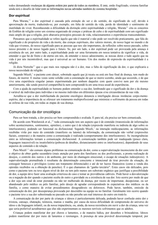 todos demandando mudanças de alguma ordem por parte de todos os membros. E este, então fragilizado, sistema familiar
ainda terá o desafio de lidar com as informações novas advindas também do sistema hospitalar.
Dor espiritual
Para  Murata,22
  a  dor  espiritual  é  causada  pela  extinção  do  ser  e  do  sentido,  do  significado  do  self,  devido  à
aproximação  da  morte,  traduzindo­se,  por  exemplo,  em  falta  de  sentido  da  vida,  perda  de  identidade  e  sentimento  de
inutilidade do viver. Reconhecendo a dificuldade da distinção entre espiritualidade e religião, Murata22
 cita os conceitos
de Emblen de religião como um sistema organizado de crenças e práticas de culto e de espiritualidade com um significado
mais amplo do que a religião, pois abarcaria princípios pessoais de vida, relacionamentos e experiências transcendentais.
Pensamos que a espiritualidade se refere àquilo que não é material e não pode ser resolvido praticamente, que fala do
significado e do propósito da vida e da morte, das crenças espirituais, dos valores morais, do nosso lugar no mundo e da
vida que vivemos, do nosso significado para as pessoas que nos são importantes, de reflexões sobre nosso passado, sobre
nosso  presente  e  de  nosso  legado  para  o  futuro.  Se,  por  um  lado,  a  dor  espiritual  pode  ser  provocada  pela  ameaça  à
existência do ser, por outro lado, a espiritualidade pode ser uma ferramenta em nossa tentativa de significar a vida, de
entender o que há de finito e de eterno em nós, de entender o nosso adoecimento, as nossas dores e tudo aquilo que na
vida é por nós incontrolável, mas que é universal ao ser humano. Um dos modos de expressão da espiritualidade é a
religião.
Já dizia Nietzche23
 que o que mais nos repugna não é a dor, mas a falta de significação da dor, o que explicaria a
nossa necessidade de religião.
Segundo Miceli,1
 o paciente com câncer, sobretudo aquele que já recaiu ou está em fase final de doença, tem medo do
futuro, de morrer. E muitas vezes sente solidão com a constatação de que se morre sozinho, ainda que assistido, e de que
vive  uma  experiência  singular  jamais  experimentada  por  nenhum  daqueles  com  quem  convive  nem  por  ele  mesmo
anteriormente, não sendo possível compartilhá­la nem compreendê­la em uma troca usual de experiências.
Com a ajuda da espiritualidade os homens podem entender a sua dor, lembrando que o significado da dor e da doença
é variável de indivíduo para indivíduo e no mesmo indivíduo em diferentes épocas e/ou circunstâncias de sua vida.
Acredita­se  que  a  dor  multifacetada  do  paciente  oncológico  denuncia  a  interligação  dessas  instâncias  corpo­mente­
espírito, daí a importância de se oferecer um tratamento multiprofissional que minimize o sofrimento da pessoa em todas
as esferas de sua vida, em todas as etapas de sua doença.
Comunicação da dor oncológica
Para ser bem tratada, a dor precisa ser bem compreendida e avaliada. E para tal, ela precisa ser bem comunicada.
De acordo com Watzlawick et al.,24
 toda comunicação tem um aspecto que é de conteúdo (transmissão de informações
sobre acontecimentos, sentimentos, opiniões), e outro que é de relação (expressão manifesta ou indireta de algo sobre os
interlocutores),  podendo  ser  funcional  ou  disfuncional.  Segundo  Miceli,1
  na  interação  médicopaciente,  as  informações
recebidas  virão  por  meio  do  conteúdo  (manifesto  ou  latente)  da  informação,  da  comunicação  não  verbal  (expressões
faciais, corporais) e da maneira como a comunicação é realizada (comportamento dos interlocutores). As incongruências
entre  as  informações  tornam  a  comunicação  disfuncional.  A  comunicação  também  pode  ser  inadequada  (pouco  clara,
linguagem inacessível) ou insatisfatória (pobreza de detalhes, distanciamento entre os interlocutores), dependendo de seus
aspectos de conteúdo e de relação.
Para Miceli1,3
 são comuns alguns problemas na comunicação da dor, como a supervalorização inconsciente da dor com
o objetivo de obter ganho secundário (mais atenção por parte dos familiares ou dos profissionais, a pronta realização de
desejos, o controle dos outros e do ambiente, por meio de chantagem emocional, o escape de situações indesejáveis). A
supervalorização  premeditada  é  resultante  da  determinação  consciente  e  intencional  de  tirar  proveito  da  situação,  de
conseguir benesses e privilégios (como um tratamento diferenciado) e até de ter lucros financeiros (como a venda dos
opioides recebidos ou a obtenção de pensões). É o que chamamos de “ganho terciário”. Estes casos são delicados, pois
como o paciente tem ou teve algum nível de dor ou tem pelo menos um substrato orgânico que justifique a possibilidade
de dor, a equipe deve fazer uma avaliação criteriosa do caso e tomar as providências cabíveis. Pode haver a desvalorização
ou a negação da dor quando o paciente oculta do outro a gravidade ou a existência de sua dor. Isto ocorre por medo de que
a  dor  seja  um  sinal  de  estar  piorando  ou  não  ter  melhorado  da  doença,  por  receio  de  importunar,  decepcionar,  ou  ser
abandonado  pelo  médico  ou  pelo  familiar,  pelo  desejo  de  agradar  correspondendo  às  expectativas  dos  médicos  ou  da
família,  e  como  maneira  de  evitar  procedimentos  desagradáveis  ou  dolorosos.  Pode  haver,  também,  omissão  da
comunicação da dor, por desesperança provocada por descrédito na equipe ou no familiar. Geralmente isto ocorre quando
o paciente teve a sua dor subestimada no passado ou não percebe um real interesse do outro em tratá­lo.
A comunicação da dor por parte de crianças e idosos é particularmente delicada, podendo haver confusão entre dor e
tristeza, cansaço, chateação, teimosia, manias e manha, por causa da nossa dificuldade de compreensão do universo do
idoso e da linguagem infantil, ou da nossa impaciência, ou, ainda, da nossa resistência em ouvir a dor da criança, uma vez
que seria preferível acreditarmos que elas não experimentam os mesmos terríveis sofrimentos que os adultos.
Crianças  podem  manifestar  dor  por  choros  e  lamentos,  e  de  maneira  lúdica,  por  desenhos  e  brincadeiras.  Idosos
podem  manifestar  dor  por  meio  de  lamentos  e  resmungos.  A  presença  de  uma  provável  desorientação  temporal,  por
VENDEDOR APOSTILASMEDICINA@HOTMAIL.COM
PRODUTOS http://lista.mercadolivre.com.br/_CustId_161477952
 