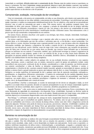 imaturidade ou senilidade, dificulta ainda mais a comunicação da dor. Pessoas com dor podem tornar­se querelantes ou
buscar o isolamento. Por isso, é importante, sempre que possível, observar e ouvir não somente o paciente, mas também
seus  familiares,  tomando  o  cuidado  com  a  possibilidade  de  que  também  os  familiares  (assim  como  os  profissionais)
podem supervalorizar ou desvalorizar a dor do paciente.
Compreensão, avaliação, mensuração da dor oncológica
Uma vez comunicada, a dor precisa ser compreendida, em todas as suas dimensões, pelo doente e por quem dele cuida
e trata. Para tanto, devemos ter um olhar múltiplo e uma postura de curiosidade. O psicólogo é um profissional que pode
ajudar o paciente e o médico na compreensão multidimensional da dor. Por ser subjetiva, a dor pode até ser presumida por
terceiros,  mas  só  pode  ser  mensurada  por  quem  a  sente.  Pelo  mesmo  motivo,  não  podemos  comparar  dores,  nem
intensidades  de  dores  entre  pessoas.  Podemos,  sim,  comparar  a  variação  da  intensidade  da  dor  do  próprio  indivíduo
consigo  mesmo,  em  diferentes  circunstâncias  e  épocas  de  vida.  Isto  porque  a  dor  precisa  ser  compreendida  de  modo
dinâmico, sendo passível de sofrer interferências e modificações devidas a diferentes causas. Para mensurarmos a dor, é
preciso que ela seja comunicada e compreendida em seu contexto.
Em termos físicos, devemos classificar a dor quanto a sua etiologia, tipo clínico, duração, intensidade, localização,
padrão temporal e de recorrência.
Em  termos  cognitivos,  devemos  investigar  o  que  o  paciente  sabe  sobre  as  causas  de  sua  dor  e  possibilidades  de
controle desta, se as informações que tem são corretas e suficientes para ele, se há dúvidas a serem esclarecidas. Em
termos afetivos e sociais, devemos investigar como o paciente percebe a sua dor, o que ele pensa sobre ela a despeito das
informações  recebidas,  que  fantasias  e  expectativas  são  tecidas  a  respeito  da  dor  e  do  tratamento,  que  mudanças  ela
acarretou em sua vida pessoal, social e familiar, como ele reage à dor, como a demonstra, que variações ela apresenta e
como  ele  lidou  com  a  mesma  dor  ou  com  outras  dores  no  passado,  que  recursos  foram  utilizados  que  se  mostraram
eficazes ou ineficazes em seu controle. É necessário, também, que o profissional investigue as crenças e expectativas da
família,  assim  como  as  suas  próprias,  quanto  à  dor  e  ao  controle  da  dor,  já  que  se  estas  forem  muito  diferentes  das
percepções do paciente poderão resultar em sintomas de ansiedade, distúrbios afetivos, dificuldades de relacionamento
familiar e de estabelecimento de uma boa aliança terapêutica.
Miceli3
  diz  que  dado  o  caráter  subjetivo  de  qualquer  dor,  na  sua  avaliação  devemos  considerar  os  seus  aspectos
físicos,  emocionais,  sociais  e  espirituais  sem,  no  entanto,  mensurá­la  a  partir  de  apenas  um  parâmetro  isolado,  sendo
aconselhável uma mensuração combinada da dor do doente, considerando­se o relato do paciente; sua história pessoal;
seu  contexto  sociofamiliar;  o  relato  da  família;  as  alterações  comportamentais,  afetivas,  familiares  e  sociais;  o
comportamento e a história de dor; a postura corporal (rigidez muscular, agitação ou necessidade de repouso, posição de
defesa); a mímica facial e gestual (expressão ou gestos que traduzem ideia de dor); os sinais fisiológicos; os marcadores
biológicos;  as  escalas  específicas  de  mensuração  de  dor  e  qualquer  outro  tipo  de  expressão  encontrado,  realizando­se,
paralelamente,  os  diagnósticos  diferenciais  concernentes.  A  maneira  de  comunicação  da  dor  também  dependerá  desses
diversos  fatores  citados  e  ainda  de  outros:  idade  do  paciente,  gênero,  sua  estrutura  de  personalidade,  suas  funções
cognitivas,  seu  estado  afetivo  e  suas  condições  psicológicas  e  orgânicas  do  momento  e,  sobretudo,  da  qualidade  do
ouvinte, isto é, da disponibilidade real e sincera de escuta.
Para possibilitar e facilitar a comunicação, as escalas de mensuração de dor devem ser adequadas à idade, ao nível
cognitivo e ao estado clínico do paciente, devendo ser especiais principalmente no caso de crianças (imaturidade cognitiva
e emocional) e de idosos (senilidade, danos cognitivos e sensoriais, distúrbios psiquiátricos ou metabólicos).
Segundo Thornton,25
 a dor, assim como os medicamentos, pode levar a muitos transtornos físicos e psicológicos, tais
como  diminuição  da  capacidade  de  concentração  e  da  disposição  física,  irritabilidade,  frustração  ou  disforia,  perda  de
energia, diminuição do interesse e transtornos do sono ou do apetite. Quando presentes por longo tempo, estes podem ser
sintomas depressivos erroneamente diagnosticados como uma reação normal à dor grave e à incapacidade.
Para Botega,26
 o sofrimento causado por dor, ameaça de morte, incapacidade funcional ou internação já é suficiente
para provocar reações que se assemelham aos quadros depressivos. No entanto, uma vez que os sintomas depressivos
podem ser confundidos com tristeza e com sintomas da doença clínica, muitas vezes não é feito o diagnóstico correto da
depressão adjacente. Sintomas como perda do interesse nas pessoas, pessimismo, indecisão, irritabilidade e anedonia são
encontrados  em  pacientes  internados  por  doença  física  que  apresentam  transtornos  depressivos  moderados  e  graves,
havendo, nesses casos, uma maior importância de fatores estressantes (gravidade da doença clínica, incapacidade, dor,
desconforto e impacto do diagnóstico) no desencadeamento e na gravidade da depressão.
Barreiras na comunicação da dor
Segundo Miceli,1
 ainda hoje os médicos têm uma formação essencialmente biológica, técnica e voltada para a cura, e
não  para  o  cuidado.  Eles  têm  dificuldades  em  lidar  com  as  emoções  dos  pacientes  e  também  com  as  suas  próprias
emoções (como ansiedade, culpa, medo e raiva) despertadas na relação com cada paciente. Assim como os pacientes, os
médicos mobilizam mecanismos de defesa (como a intelectualização, a racionalização, a negação e a projeção) para se
protegerem dessas emoções, mecanismos que podem provocar dificuldades de comunicação e na relação entre eles. Essas
dificuldades também podem ser aumentadas se o paciente tem dor, devido ao forte componente emocional da dor que pode
VENDEDOR APOSTILASMEDICINA@HOTMAIL.COM
PRODUTOS http://lista.mercadolivre.com.br/_CustId_161477952
 
