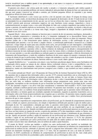 torná­la  inexplicável  para  o  médico  quanto  à  sua  apresentação,  o  seu  curso  e  a  resposta  ao  tratamento,  provocando
também intervenções inadequadas.
O  paciente  com  câncer  e  dor  crônica  pode  não  receber  a  atenção  e  o  tratamento  adequados  pelo  médico  quando  é
considerado por este um paciente­problema, até mesmo indesejável, pela gravidade da doença de base, por apresentar uma
dor  que  nem  sempre  é  possível  ser  aliviada  a  contento,  por  formular  perguntas  difíceis  de  responder  e  por  manter
expectativas difíceis de serem atendidas.
É  facilmente  identificável  o  ciclo  vicioso  que  envolve  a  dor  do  paciente  com  câncer.  O  estigma  da  doença  causa
angústia, ansiedade e medo, em decorrência da ameaça real ou imaginária de destruição e de dor. O medo da dor (já vivida
ou antecipada) leva ao comportamento de dor, que por sua vez leva ao reforço dos sinais e sintomas. O doente cuja dor é
de  difícil  controle  pode  provocar  sentimentos  negativos  em  seus  familiares  (como  cansaço,  impaciência  e  raiva)  e
contratransferenciais na equipe (como a raiva pela dificuldade de lidar com a própria impotência) que podem levá­la a
rejeitar o paciente, de maneira explícita ou inconsciente. Por sua vez, o sentimento de rejeição, ou mesmo a ideia de que
ela  possa  ocorrer,  leva  o  paciente  a  se  tornar  mais  frágil,  inseguro  e  dependente  da  atenção  familiar  e  profissional,
formando­se um ciclo vicioso.
Segundo Miceli,1
 vários autores relataram as barreiras para o controle da dor em pacientes oncológicos, destacando a
falha  na  avaliação  compreensiva  e  sistemática  da  dor  e  o  tratamento  inadequado  ao  se  desconsiderar  fatores  como
ansiedade, depressão e suporte social e também as preferências dos pacientes relativas ao plano de tratamento. Outras
barreiras  citadas  são:  o  não  fornecimento  pelos  médicos  de  informações  escritas;  a  não  confirmação  do  que  foi
compreendido pelo paciente; o uso de termos e jargões clínicos; a comunicação padronizada e insensível ou o cuidado
impessoal; o longo tempo de espera para uma consulta muito curta, sem privacidade ou com interrupções; a dificuldade
comunicacional de ambos, por embaraço, receio, culpa e limitações diversas; o regulamento restritivo do uso de opioides;
as preocupações de médicos e pacientes sobre os efeitos colaterais da medicação ou da adicção e consequentemente da
tolerância (necessitar de mais medicação porque ela cada vez mais faz menos efeito); a relutância do paciente em relatar a
dor e em usar opioides e a sua não concordância ou confusão quanto ao esquema da medicação; a falta de oferecimento de
tratamentos não farmacológicos; o medo dos cuidadores familiares de não serem capazes de manejar o tratamento da dor;
a crença do doente de que os profissionais, familiares e amigos não entendem a sua dor; o medo de progressão da doença
e de distrair o médico do tratamento do câncer; barreiras relativas a status social, idade e gênero.
Segundo Kimberlin et al.,27
 os pacientes com câncer e seus familiares perceberam alguns fatores como facilitadores da
comunicação  efetiva  quanto  ao  manejo  da  dor:  elaborar  diários  (sobretudo  relativos  à  dor)  e  compartilhá­los  com  os
médicos;  ser  assertivo,  fazer  perguntas,  expressar  suas  necessidades  e  pesquisar  sobre  suas  condições  e  tratamentos
alternativos; manter um relacionamento mais próximo e amigável com o médico, o que resultaria em maior cuidado por
parte deste.
Em estudo realizado por Miceli1
 com 120 pacientes da Clínica de Dor do Instituto Nacional de Câncer (INCA), 60%
dos pacientes não se julgavam bem informados sobre a sua dor, 67,5% estavam insatisfeitos com as informações de que
dispunham  e  87,5%  desejavam  participar  ativamente  das  consultas  médicas.  Se,  por  um  lado,  os  homens  foram  mais
privados do que as mulheres de informações sobre o diagnóstico da dor e sobre o encaminhamento médico à Clínica de
Dor,  por  outro  lado,  as  mulheres  recebiam  mais  informações  porque  perguntavam  mais,  porém  estas  eram  mais
inadequadas, incompletas ou não convincentes do que as fornecidas aos homens. A despeito da gravidade da dor, somente
57,5%  dos  pacientes  exigiam  o  seu  alívio  total  para  considerarem  o  tratamento  bem­sucedido  e  42,5%  foram  menos
exigentes, aceitando a melhora parcial como resultado satisfatório. Os pacientes mais instruídos, os que se julgavam bem
informados sobre a dor e as mulheres foram proporcionalmente menos exigentes que os pacientes menos informados, os
menos instruídos e os homens quanto aos resultados esperados do tratamento, enquanto os pacientes insatisfeitos com as
informações sobre a dor foram proporcionalmente mais exigentes que os satisfeitos. Os pacientes menos exigentes quanto
aos  resultados  do  tratamento  de  dor,  em  termos  proporcionais,  esperavam  mais  que  o  médico  fosse  prioritariamente
atencioso do que os mais exigentes.
Foi mensurada a importância do comportamento afetivo do profissional, que foi chamada de comportamento atencioso
(gentil e voltado aos aspectos psicossociais), em relação à importância atribuída pelo paciente à ação do médico para a
eliminação  da  dor.  Foi  surpreendente  a  demanda  que  todos  os  pacientes  entrevistados  tinham  de  uma  interação  mais
pessoal  e  calorosa  com  os  médicos,  na  qual  pudessem  perceber  que  eram  acolhidos  em  sua  singularidade  e  que  os
médicos se importavam com eles. Quando convidados a pensar se preferiam um profissional atencioso ou um profissional
que fosse um bom técnico no manejo de sua dor, a maioria dos pacientes (67%) deu importância a ambos os fatores, mas
um número significativo (32,5%) preferia que o profissional fosse atencioso durante o atendimento do que eliminasse a
sua dor. Apenas um paciente escolheu a opção de expectativa de um profissional que eliminasse a dor. Nenhum paciente
escolheu  a  opção  de  um  profissional  que  eliminasse  a  dor  ainda  que  não  fosse  atencioso.  E  57,5%  dos  pacientes
identificaram que o atendimento por outros profissionais de saúde além do médico poderia ser fator de melhora de sua
dor, sendo o terceiro fator mais identificado, atrás de melhora da saúde e ajuda financeira.
O  estudo  de  Miceli1
  revelou  que  também  o  médico  (ou  outro  profissional)  pode  interferir  na  modulação  das
experiências de dor do paciente com câncer já que 84,2% dos pacientes acreditavam na influência do comportamento do
profissional na melhora da dor, sobretudo os pacientes que não se julgavam bem informados sobre a dor e aqueles que
estavam  em  tratamento  oncológico  no  período  entre  1  e  5  anos,  fase  de  expectativa  de  cura  e  de  medo  de  recidiva  e
metástase.  Já  20,8%  acreditavam  na  influência  do  comportamento  do  profissional  na  piora  da  dor,  mais  citada  pelos
pacientes com nível bom/ótimo de escolaridade e pelos insatisfeitos com as informações sobre a dor.
VENDEDOR APOSTILASMEDICINA@HOTMAIL.COM
PRODUTOS http://lista.mercadolivre.com.br/_CustId_161477952
 